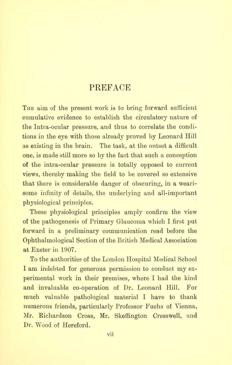 PREFACE The aim of the present work is to bring forward sufficient cumulative evidence to establish the circulatory nature of the Intra-ocular pressure, and thus to correlate the condi- tions in the eye with those already proved by Leonard Hill as existing in the brain. The task, at the outset a difficult one, is made still more so by the fact that such a conception of the intra-ocular pressure is totally opposed to current views, thereby making the field to be covered so extensive that there is considerable danger of obscuring, in a weari- some infinity of details, the underlying and all-important physiological principles. These physiological principles amply confirm the view of the pathogenesis of Primary Glaucoma which I first put forward in a preliminary communication read before the Ophthalmological Section of the British Medical Association at Exeter in 1907. To the authorities of the London Hospital Medical School I am indebted for generous permission to conduct my ex- perimental work in their premises, where I had the kind and invaluable co-operation of Dr. Leonard Hill. For much valuable pathological material I have to thank numerous friends, particularly Professor Fuchs of Vienna, Mr. Richardson Cross, Mr. Skeffington Cresswell, and Dr. Wood of Hereford.