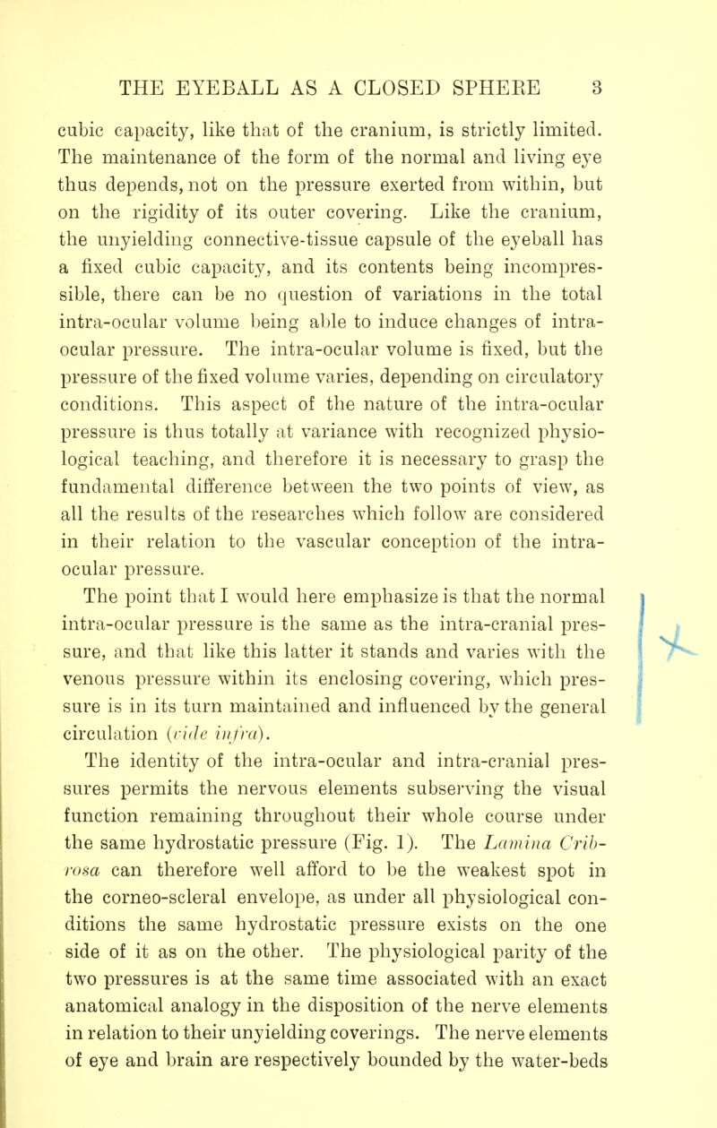 cubic capacity, like that of the cranium, is strictly limited. The maintenance of the form of the normal and living eye thus depends, not on the pressure exerted from within, but on the rigidity of its outer covering. Like the cranium, the unyielding connective-tissue capsule of the eyeball has a fixed cubic capacity, and its contents being incompres- sible, there can be no question of variations in the total intra-ocular volume being able to induce changes of intra- ocular pressure. The intra-ocular volume is fixed, but the pressure of the fixed volume varies, depending on circulatory conditions. This aspect of the nature of the intra-ocular pressure is thus totally at variance with recognized physio- logical teaching, and therefore it is necessary to grasp the fundamental difference between the two points of view, as all the results of the researches which follow are considered in their relation to the vascular conception of the intra- ocular pressure. The point that I would here emphasize is that the normal intra-ocular pressure is the same as the intra-cranial pres- sure, and that like this latter it stands and varies with the venous pressure within its enclosing covering, which pres- sure is in its turn maintained and influenced by the general circulation (vide infra). The identity of the intra-ocular and intra-cranial pres- sures permits the nervous elements subserving the visual function remaining throughout their whole course under the same hydrostatic pressure (Fig. 1). The Lamina Crib- rosa can therefore well afford to be the weakest spot in the corneo-scleral envelope, as under all physiological con- ditions the same hydrostatic pressure exists on the one side of it as on the other. The physiological parity of the two pressures is at the same time associated with an exact anatomical analogy in the disposition of the nerve elements in relation to their unyielding coverings. The nerve elements of eye and brain are respectively bounded by the water-beds