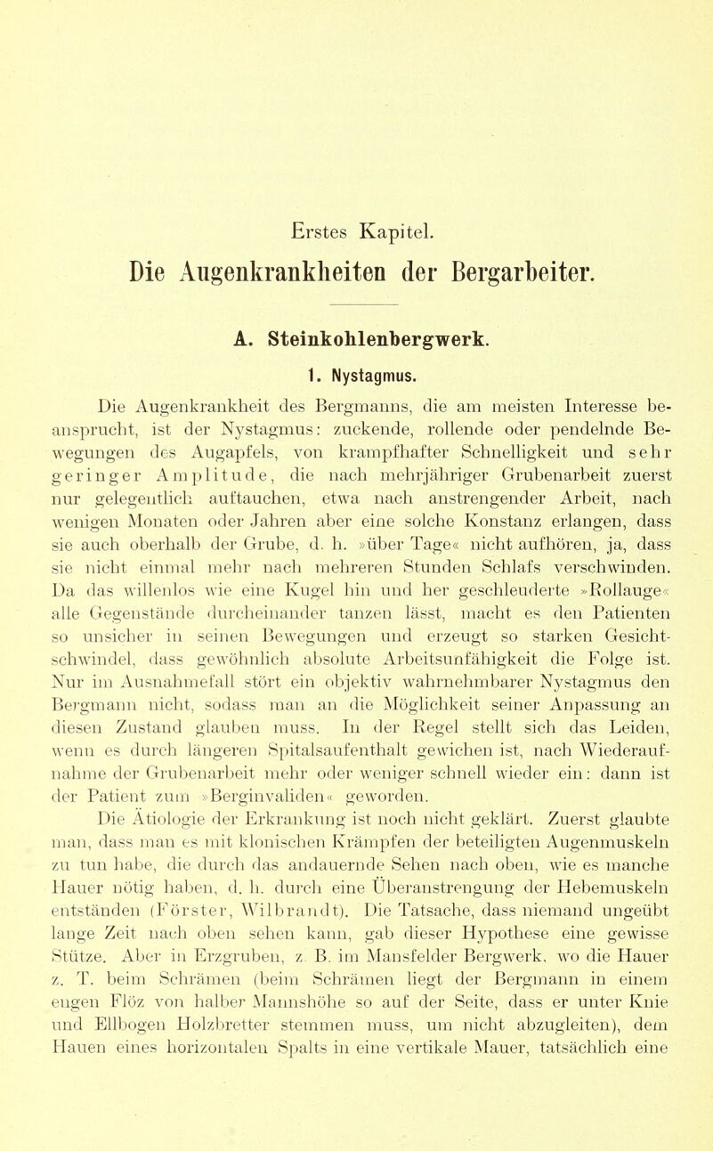 Erstes Kapitel. Die Augenkrankheiten der Bergarbeiter. A. Steinkohlenbergwerk. 1. Nystagmus. Die Augenkrankheit des Bergmanns, die am meisten Interesse be- ansprucht, ist der Nystagmus: zuckende, rollende oder pendelnde Be- wegungen des Augapfels, von krampfhafter Schnelligkeit und sehr geringer Amplitude, die nach mehrjähriger Grubenarbeit zuerst nur gelegentlich auftauchen, etwa nach anstrengender Arbeit, nach wenigen Monaten oder Jahren aber eine solche Konstanz erlangen, dass sie auch oberhalb der Grube, d. h. »über Tage« nicht aufhören, ja, dass sie nicht einmal mehr nach mehreren Stunden Schlafs verschwinden. Da das willenlos wie eine Kugel hin und her geschleuderte »Rollauge< alle Gegenstände durcheinander tanzen lässt, macht es den Patienten so unsicher in seinen Bewegungen und erzeugt so starken Gesicht- schwindel, dass gewöhnlich absolute Arbeitsunfähigkeit die Folge ist. Nur im Ausnahmefall stört ein objektiv wahrnehmbarer Nystagmus den Bergmann nicht, sodass man an die Möglichkeit seiner Anpassung an diesen Zustand glauben muss. In der Regel stellt sich das Leiden, wenn es durch längeren Spitalsaufenthalt gewichen ist, nach Wiederauf- nahme der Grubenarbeit mehr oder weniger schnell wieder ein: dann ist der Patient zum > Berginvaliden« geworden. Die Ätiologie der Erkrankung ist noch nicht geklärt. Zuerst glaubte man, dass mau es mit klonischen Krämpfen der beteiligten Augenmuskeln zu tun habe, die durch das andauernde Sehen nach oben, wie es manche Hauer nötig haben, d. h. durch eine Überanstrengung der Plebemuskeln entständen (Förster, Wilbrandt). Die Tatsache, dass niemand ungeübt lange Zeit nach oben sehen kann, gab dieser Hypothese eine gewisse Stütze. Aber in Erzgruben, z B. im Mansfelder Bergwerk, wo die Hauer z. T. beim Schrämen (beim Schrämen liegt der Bergmann in einem engen Flöz von halber Mannshöhe so auf der Seite, dass er unter Knie und Ellbogen Holzbretter stemmen muss, um nicht abzugleiten), dem Hauen eines horizontalen Spalts in eine vertikale Mauer, tatsächlich eine