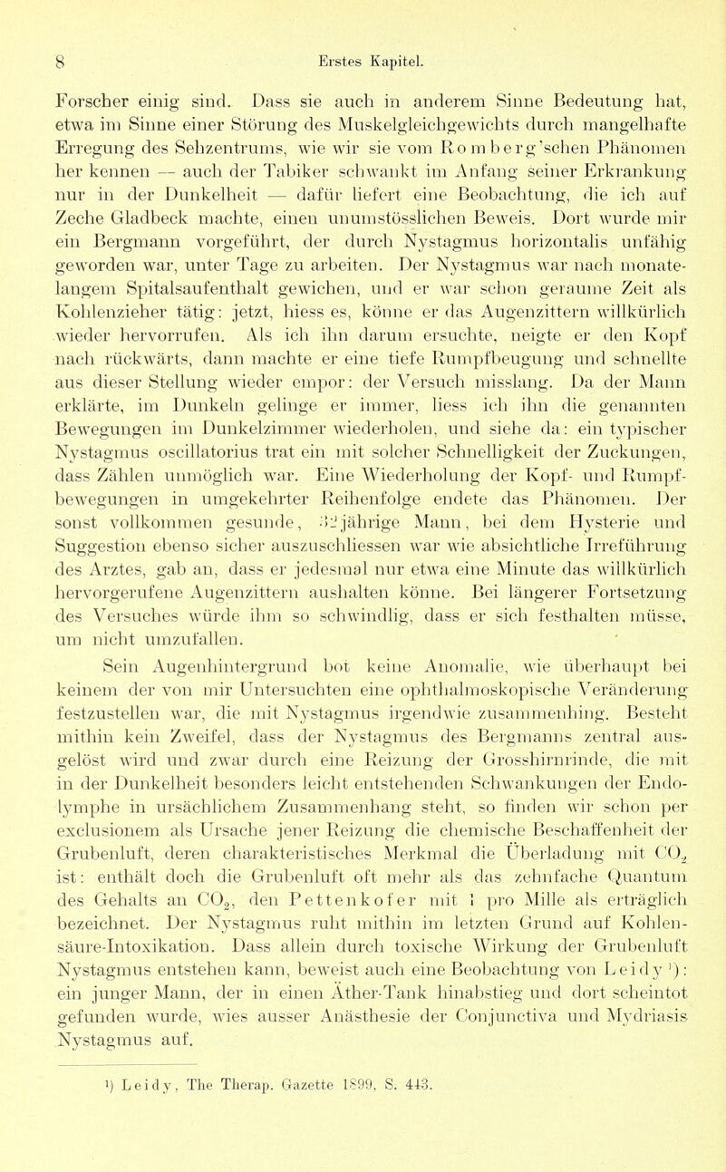 Forscher einig sind. Dass sie auch in anderem Sinne Bedeutung hat, etwa im Sinne einer Störung des Muskelgleichgewichts durch mangelhafte Erregung des Sehzentrums, wie wir sie vom Ro m berg'schen Phänomen her kennen — auch der Tabiker schwankt im Anfang seiner Erkrankung nur in der Dunkelheit — dafür liefert eine Beobachtung, die ich auf Zeche Gladbeck machte, einen unumstößlichen Beweis. Dort wurde mir ein Bergmann vorgeführt, der durch Nystagmus horizontalis unfähig geworden war, unter Tage zu arbeiten. Der Nystagmus war nach monate- langem Spitalsaufenthalt gewichen, und er war schon geraume Zeit als Kohlenzieher tätig: jetzt, hiess es, könne er das Augenzittern willkürlich wieder hervorrufen. Als ich ihn darum ersuchte, neigte er den Kopf nach rückwärts, dann machte er eine tiefe Rumpfbeugimg und schnellte aus dieser Stellung wieder empor: der Versuch misslang. Da der Mann erklärte, im Dunkeln gelinge er immer, liess ich ihn die genannten Bewegungen im Dunkelzimmer wiederholen, und siehe da: ein typischer Nystagmus oscillatorius trat ein mit solcher Schnelligkeit der Zuckungen, dass Zählen unmöglich war. Eine Wiederholung der Kopf- und Rumpf- bewegungen in umgekehrter Reihenfolge endete das Phänomen. Der sonst vollkommen gesunde, -'»i'jährige Mann, bei dem Hysterie und Suggestion ebenso sicher auszuschliessen war wie absichtliche Irreführung des Arztes, gab an, dass er jedesmal nur etwa eine Minute das willkürlich hervorgerufene Augenzittern aushalten könne. Bei längerer Fortsetzung des Versuches würde ihm so schwindlig, class er sich festhalten müsse, um nicht umzufallen. Sein Augenhintergrund bot keine Anomalie, wie überhaupt bei keinem der von mir Untersuchten eine ophthalmoskopische Veränderung festzustellen war, die mit Nystagmus irgendwie zusammenhing. Besteht mithin kein Zweifel, dass der Nystagmus des Bergmanns zentral aus- gelöst wird und zwar durch eine Reizung der Grosshirnrinde, die mit in der Dunkelheit besonders leicht entstehenden Schwankungen der Endo- lymphe in ursächlichem Zusammenhang steht, so finden wir schon per exclusionem als Ursache jener Reizung die chemische Beschaffenheit der Grubenluft, deren charakteristisches Merkmal die Überladung mit CO.^ ist: enthält doch die Grubenluft oft mehr als das zehnfache Quantum des Gehalts an C02, den Pettenkofer mit 1 pro Mille als erträglich bezeichnet. Der Nystagmus ruht mithin im letzten Grund auf Kohlen- säure-Intoxikation. Dass allein durch toxische Wirkung der Grubenluft Nystagmus entstehen kann, beweist auch eine Beobachtimg von Leidy '): ein junger Mann, der in einen Äther-Tank hinabstieg und dort scheintot gefunden wurde, wies ausser Anästhesie der Conjunctiva und Mydriasis Nystagmus auf. ') Leidy, The Therap. Gazette 1899, S. 44:3.