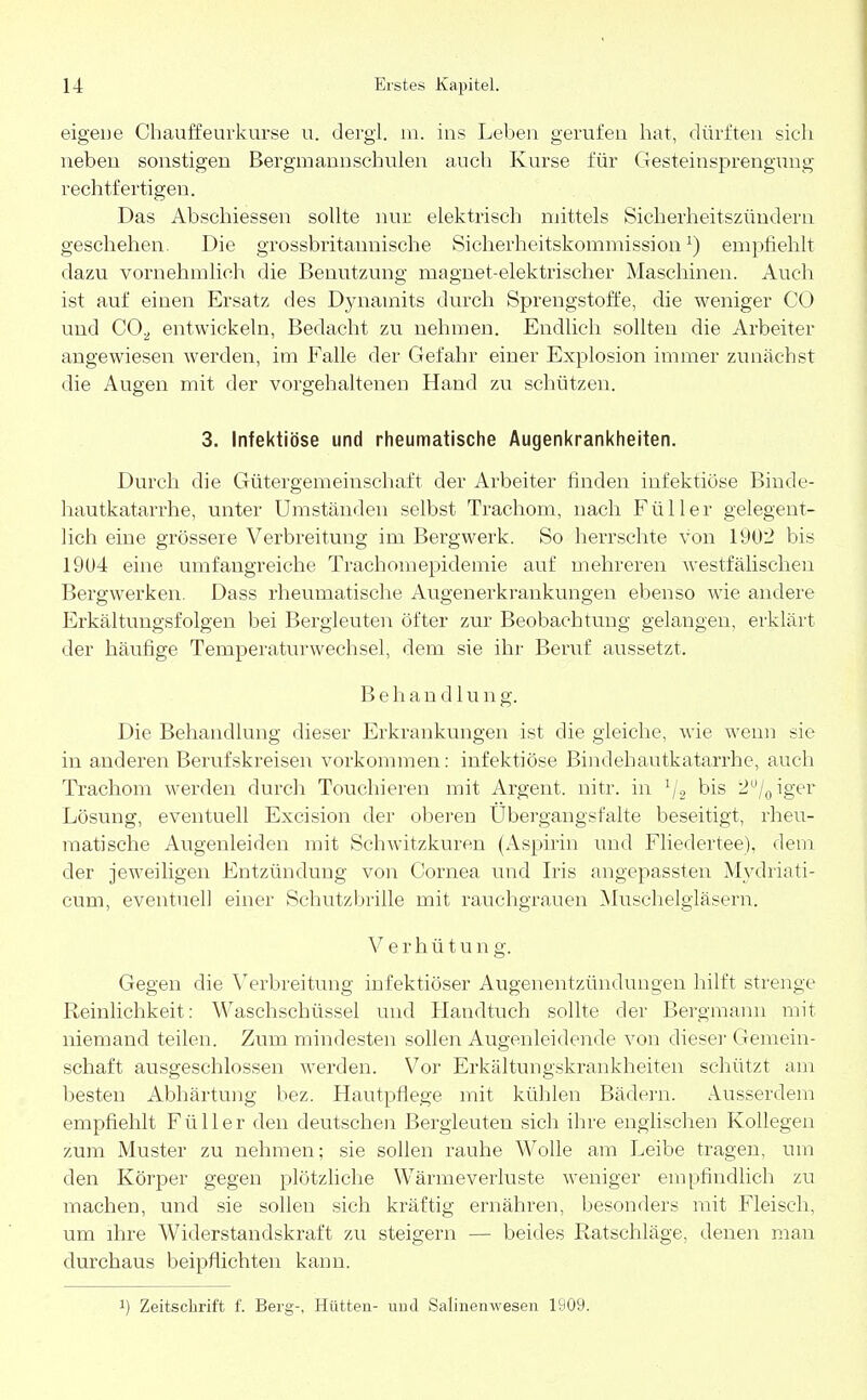 eigene Chauffeurkurse u. dergi. m. ins Leben gerufen hat, dürften sich neben sonstigen Bergmannschulen auch Kurse für Gesteinsprengung rechtfertigen. Das Abschiessen sollte nur elektrisch mittels Sicherheitszündern geschehen. Die grossbritannische Sicherheitskommission1) empfiehlt dazu vornehmlich die Benutzung magnet-elektrischer Maschinen. Auch ist auf einen Ersatz des Dynamits durch Sprengstoffe, die weniger CO und CO;, entwickeln, Bedacht zu nehmen. Endlich sollten die Arbeiter angewiesen werden, im Falle der Gefahr einer Explosion immer zunächst die Augen mit der vorgehaltenen Hand zu schützen. 3. Infektiöse und rheumatische Augenkrankheiten. Durch die Gütergemeinschaft der Arbeiter finden infektiöse Binde- hautkatarrhe, unter Umständen selbst Trachom, nach Füller gelegent- lich eine grössere Verbreitung im Bergwerk. So herrschte von 1902 bis 1904 eine umfangreiche Trachomepidemie auf mehreren westfälischen Bergwerken. Dass rheumatische Augenerkrankungen ebenso wie andere Erkältungsfolgen bei Bergleuten öfter zur Beobachtung gelangen, erklärt der häufige Temperaturwechsel, dem sie ihr Beruf aussetzt, Behandlung. Die Behandlung dieser Erkrankungen ist die gleiche, wie wenn sie in anderen Berufskreisen vorkommen: infektiöse Bindehautkatarrhe, auch Trachom werden durch Touchieren mit Argent. nitr. in 1/2 bis 2°/0iger Lösung, eventuell Excision der oberen Ubergangsfalte beseitigt, rheu- matische Augenleiden mit Schwitzkuren (Aspirin und Fliedertee), dem der jeweiligen Entzündung von Cornea und Iris angepassten Mydriati- cum, eventuell einer Schutzbrille mit rauchgrauen Muschelgläsern. V e r h ü t u n g. Gegen die Verbreitung infektiöser Augenentzündungen hilft strenge Reinlichkeit: Waschschüssel und Handtuch sollte der Bergmann mit niemand teilen. Zum mindesten sollen Augenleidende von dieser Gemein- schaft ausgeschlossen werden. Vor Erkältungskrankheiten schützt am besten Abhärtung bez. Hautpflege mit kühlen Bädern. Ausserdem empfiehlt Füller den deutschen Bergleuten sich ihre englischen Kollegen zum Muster zu nehmen; sie sollen rauhe Wolle am Leibe tragen, um den Körper gegen plötzliche Wärmeverluste weniger empfindlich zu machen, und sie sollen sich kräftig ernähren, besonders mit Fleisch, um ihre Widerstandskraft zu steigern — beides Ratschläge, denen man durchaus beipflichten kann. !) Zeitschrift f. Berg-, Hütten- und Salinenwesen 1909.