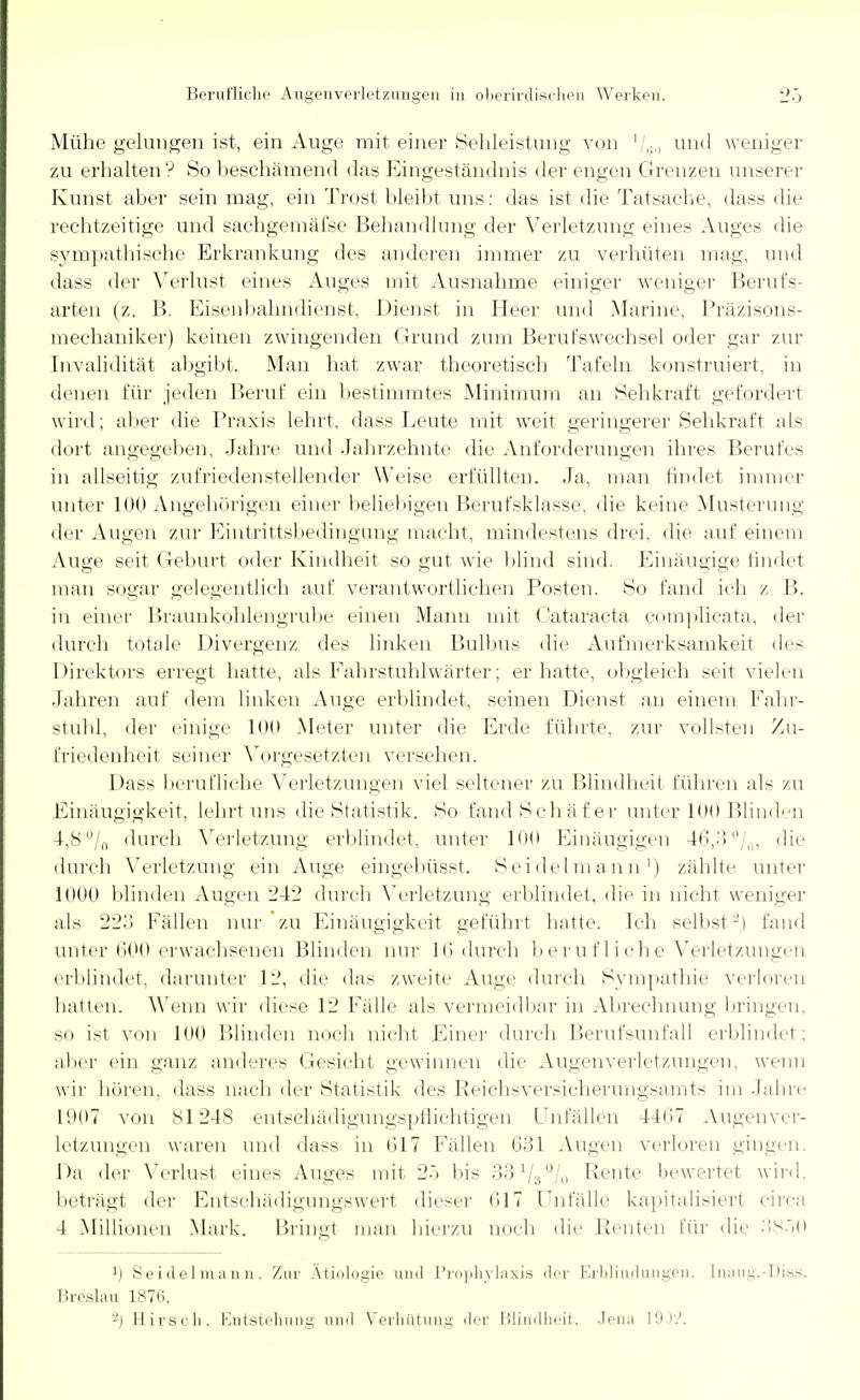 Mühe gelungen ist, ein Auge mit einer Sehleistung von '/<;<> und weniger zu erhalten? So beschämend das Eingeständnis der engen Grenzen unserer Kunst aber sein mag, ein Trost bleibt uns: das ist die Tatsache, dass die rechtzeitige und sachgemäfse Behandlung der Verletzung eines Auges die sympathische Erkrankung des anderen immer zu verhüten mag, und dass der Verlust eines Auges mit Ausnahme einiger weniger Berufs- arten (z. B. Eisenbahndienst, Dienst in Heer und Marine, Präzisons- mechaniker) keinen zwingenden Grund zum Berufswechsel oder gar zur Invalidität abgibt. Man hat zwar theoretisch Tafeln konstruiert, in denen für jeden Beruf ein bestimmtes Minimum an Sehkraft gefordert wird; aber die Praxis lehrt, dass Leute mit weit geringerer Sehkraft als dort angegeben, Jahre und Jahrzehnte die Anforderungen ihres Berufes in allseitig zufriedenstellender Weise erfüllten. Ja, man findet immer unter 100 Angehörigen einer beliebigen Berufsklasse, die keine Musterung der Augen zur Eintrittsbedingung macht, mindestens drei, die auf einem Auge seit Geburt oder Kindheit so gut wie blind sind. Einäugige findet man sogar gelegentlich auf verantwortlichen Posten. So fand ich z B. in einer Braunkohlengrube einen Mann mit Cataracta complicata, der durch totale Divergenz des linken Bulbus die Aufmerksamkeit des Direktors erregt hatte, als Fahrstuhlwärter; er hatte, obgleich seit vielen Jahren auf dem linken Auge erblindet, seinen Dienst an einem Fahr- stuhl, der einige 100 Meter unter die Erde führte, zur vollsten Zu- friedenheit seiner Vorgesetzten versehen. Dass berufliche Verletzungen viel seltener zu Blindheit führen als zu Einäugigkeit, lehrt uns die Statistik. So fand Schäfer unter 100 Blinden 4,8 °/n durch Verletzung erblindet, unter 100 Einäugigen 46,3 °/0, die durch Verletzung ein Auge eingebüsst. Seidelmann1) zählte unter 1000 blinden Augen 242 durch Verletzung erblindet, die in nicht weniger als 223 Fällen nur'zu Einäugigkeit geführt hatte. Ich selbst'-') fand unter 600 erwachsenen Blinden nur 16 durch berufliche Verletzungen erblindet, darunter 12, die das zweite Auge durch Sympathie verloren hatten. Wenn wir diese 12 Fälle als vermeidbar in Abrechnung bringen, so ist von 100 Blinden noch nicht Einer durch Berufsunfall erblindet; aber ein ganz anderes Gesicht gewinnen die Augen Verletzungen, wenn wir hören, dass nach der Statistik des Reichsversicherungsamts im Jahre 1907 von 81248 entschädigungspflichtigen Unfällen 4467 Augenver- letzungen waren und dass in 617 Fällen 631 Augen verloren gingen. Da der Verlust eines Auges mit 25 bis 33 V3°/.. Rente bewertet wird, beträgt der Entschädigungswert dieser 617 Unfälle kapitalisiert circa 4 Millionen Mark. Bringt man hierzu noch die Renten für die 3850 !) Seidelmann. Zur Ätiologie und Prophylaxis <ler Erblindungen. [naug.-Diss. Breslau 1876. -) Hirsch. Entstehung und Verhütung der Blindheit. Jena 190'?.