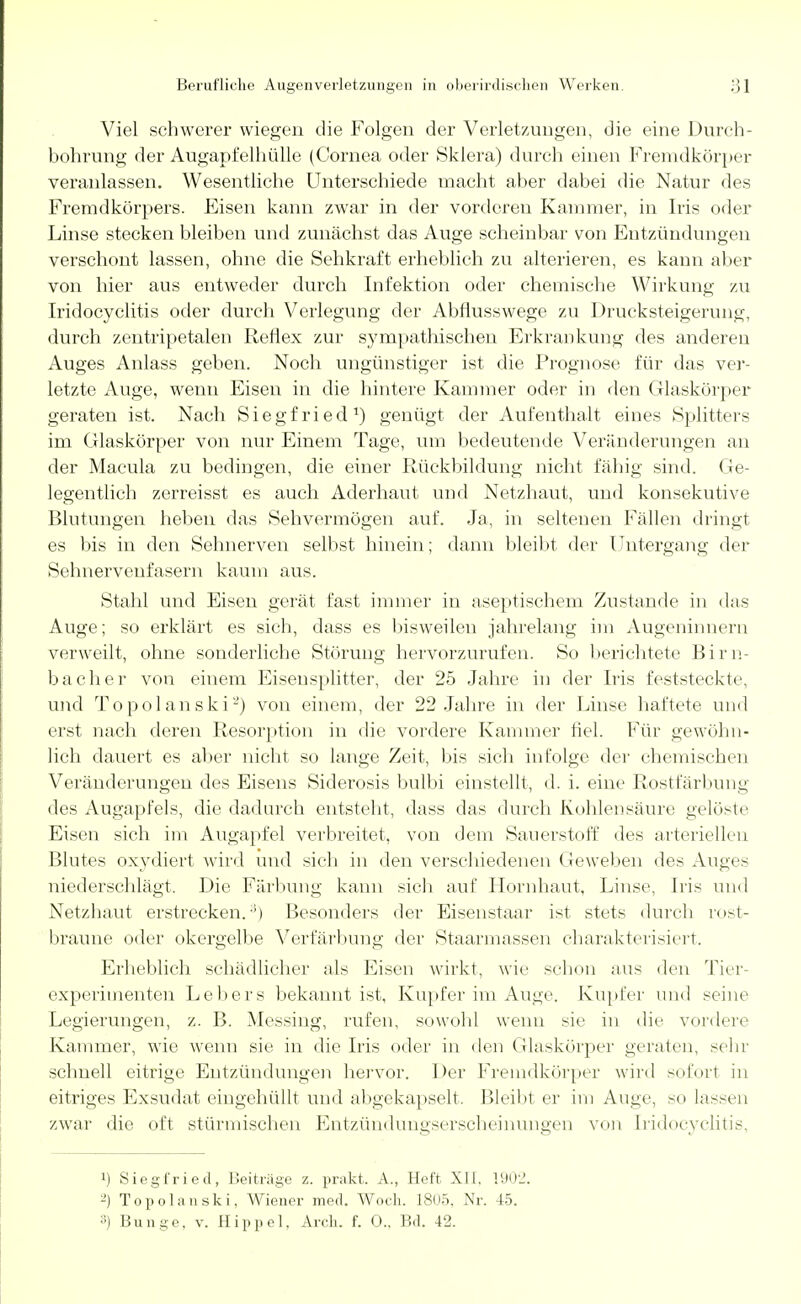 Viel schwerer wiegen die Folgen der Verletzungen, die eine Durch- bohrung der Augapfelhülle (Cornea oder Sklera) durch einen Fremdkörper veranlassen. Wesentliche Unterschiede macht aber dabei die Natur des Fremdkörpers. Eisen kann zwar in der vorderen Kammer, in Iris oder Linse stecken bleiben und zunächst das Auge scheinbar von Entzündungen verschont lassen, ohne die Sehkraft erheblich zu alterieren, es kann aber von hier aus entweder durch Infektion oder chemische Wirkung zu Iridocyclitis oder durch Verlegung der Abflusswege zu Drucksteigerung, durch zentripetalen Reflex zur sympathischen Erkrankung des anderen Auges Anlass geben. Noch ungünstiger ist die Prognose für das ver- letzte Auge, wenn Eisen in die hintere Kammer oder in den Glaskörper geraten ist. Nach Siegfried1) genügt, der Aufenthalt eines Splitters im Glaskörper von nur Einem Tage, um bedeutende Veränderungen an der Macula zu bedingen, die einer Rückbildung nicht fähig sind. Ge- legentlich zerreisst es auch Aderhaut und Netzhaut, und konsekutive Blutungen heben das Sehvermögen auf. Ja, in seltenen Fällen dringt es bis in den Sehnerven selbst hinein; dann bleibt der Untergang der Sehnervenfasern kaum aus. Stahl und Eisen gerät fast immer in aseptischem Zustande in das Auge; so erklärt es sich, dass es bisweilen jahrelang im Augeninnern verweilt, ohne sonderliche Störung hervorzurufen. So berichtete Birn- bacher von einem Eisensplitter, der 25 Jahre in der Iris feststeckt<\ und Topolanski2) von einem, der 22 Jahre in der Linse haftete und erst nach deren Resorption in die vordere Kammer fiel. Für gewöhn- lich dauert es aber nicht so lange Zeit, bis sich infolge der chemischen Veränderungen des Eisens Siderosis bulbi einstellt, d. i. eine Rostfärbimg des Augapfels, die dadurch entsteht, dass das durch Kohlensäure gelöste Eisen sich im Augapfel verbreitet, von dem Sauerstoff des arteriellen Blutes oxydiert wird und sieh in den verschiedenen (Jeweben des Auges niederschlägt. Die Färbung kann sich auf Hornhaut, Linse, Iris und Netzhaut erstrecken.3) Besonders der Eisenstaar ist stets durch rost- braune oder okergelbe Verfärbung der Staarmassen charakterisiert. Erheblich schädlicher als Eisen wirkt, wie schon aus den Tier- experimenten Lebers bekannt ist, Kupfer im Auge. Kupfer und seine Legierungen, z. B. Messing, rufen, sowohl wenn sie in die vordere Kammer, wie wenn sie in die Iris oder in den Glaskörper geraten, sehr schnell eitrige Entzündungen hervor. Der Fremdkörper wird sofort in eitriges Exsudat eingehüllt und abgekapselt. Bleibt er im Auge, so lassen zwar die oft stürmischen Entzündungserscheinungen von [ridocyclitis, i) Siegfried, Beiträge z. prakt. A., Heft XII. 1902. -) Topolanski, Wiener med. Woch. 1805. Nr. 45. 3) Bunge, v. Hippel. Arch. f. 0.. Bd. 42.