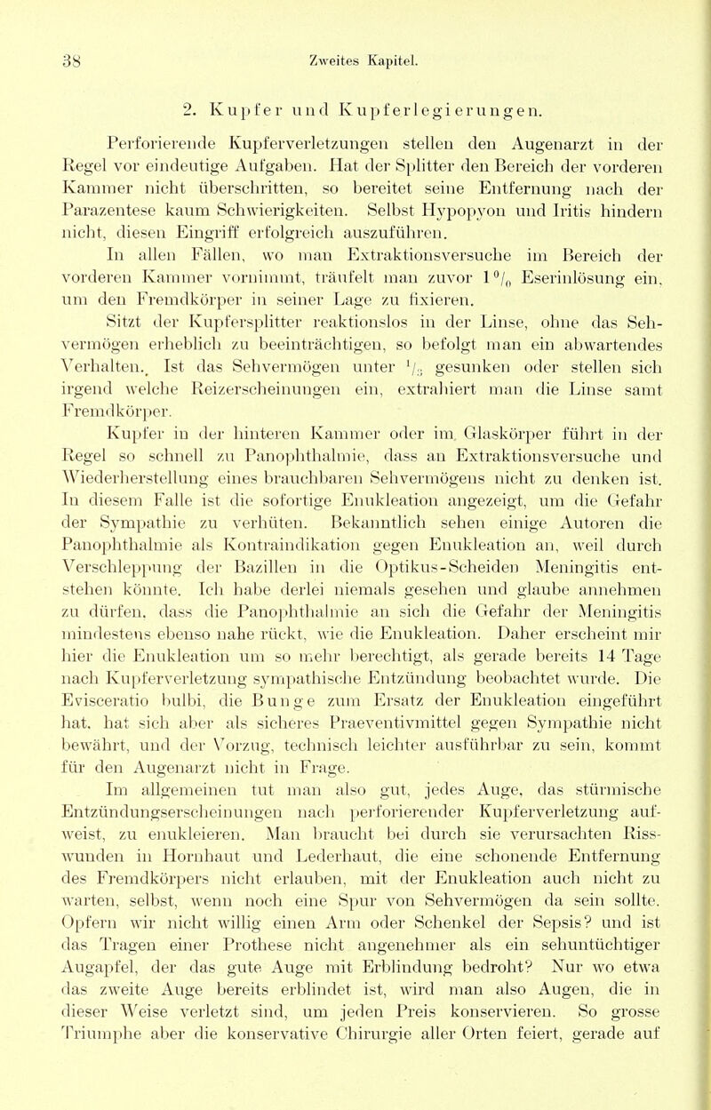 2. Kupfer und Kupferlegierungen. Perforierende Kupferverletzungen stellen den Augenarzt in der Regel vor eindeutige Aufgaben. Hat der Splitter den Bereich der vorderen Kammer nicht überschritten, so bereitet seine Entfernung nach der Parazentese kaum Schwierigkeiten. Selbst Hypopyon und Iritis hindern nicht, diesen Eingriff erfolgreich auszuführen. In allen Fällen, wo man Extraktionsversuche im Bereich der vorderen Kammer vornimmt, träufelt man zuvor l°/n Eserinlösung ein, um den Fremdkörper in seiner Lage zu fixieren. Sitzt der Kupfersplitter reaktionslos in der Linse, ohne das Seh- vermögen erheblich zu beeinträchtigen, so befolgt man ein abwartendes Verhalten., Ist das Sehvermögen unter l/a gesunken oder stellen sich irgend welche Reizerscheinungen ein, extrahiert man die Linse samt Fremdkörper. Kupfer in der hinteren Kammer oder im, Glaskörper führt in der Regel so schnell zu Panophthalmie, dass an Extraktionsversuche und Wiederherstellung eines brauchbaren Sehvermögens nicht zu denken ist. In diesem Falle ist die sofortige Enukleation angezeigt, um die Gefahr der Sympathie zu verhüten. Bekanntlich sehen einige Autoren die Panophthalmie als Kontraindikation gegen Enukleation an, weil durch Verschleppung der Bazillen in die Optikus-Scheiden Meningitis ent- stehen könnte. Ich habe derlei niemals gesehen und glaube annehmen zu dürfen, dass die Panophthalmie an sich die Gefahr der Meningitis mindestens ebenso nahe rückt, wie die Enukleation. Daher erscheint mir hier die Enukleation um so mehr berechtigt, als gerade bereits 14 Tage nach Kupferverletzung sympathische Entzündung beobachtet wurde. Die Evisceratio bulbi, die Bunge zum Ersatz der Enukleation eingeführt hat, hat sich aber als sicheres Praeventivmittel gegen Sympathie nicht- bewährt, und der Vorzug, technisch leichter ausführbar zu sein, kommt für den Augenarzt nicht in Frage. Im allgemeinen tut man also gut, jedes Auge, das stürmische Entzündungserscheinungen nach perforierender Kupferverletzung auf- weist, zu enukleieren. Man braucht bei durch sie verursachten Riss- wunden in Hornhaut und Lederhaut, die eine schonende Entfernung des Fremdkörpers nicht erlauben, mit der Enukleation auch nicht zu warten, selbst, wenn noch eine Spur von Sehvermögen da sein sollte. Opfern wir nicht willig einen Arm oder Schenkel der Sepsis? und ist das Tragen einer Prothese nicht angenehmer als ein sehuntüchtiger Augapfel, der das gute Auge mit Erblindung bedroht? Nur wo etwa das zweite Auge bereits erblindet ist, wird man also Augen, die in dieser Weise verletzt sind, um jeden Preis konservieren. So grosse Triumphe aber die konservative Chirurgie aller Orten feiert, gerade auf