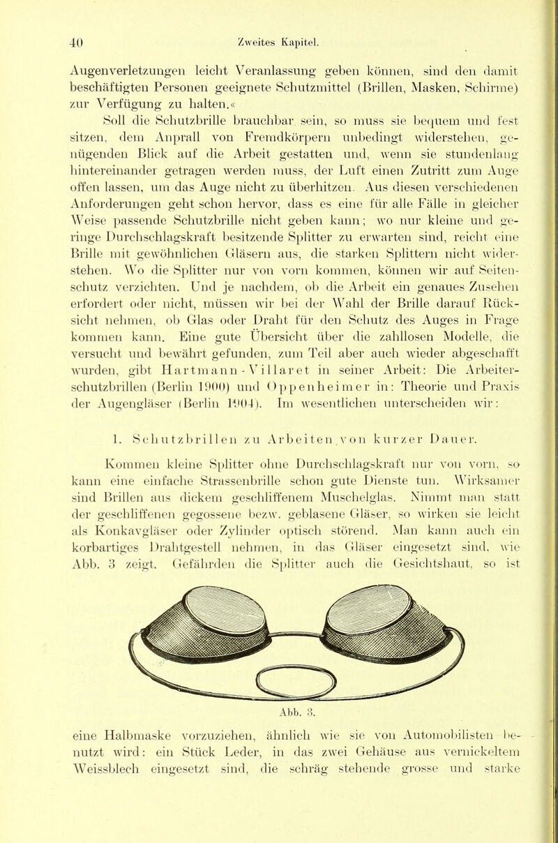 Augenverletzungen leicht Veranlassung geben können, sind den damit beschäftigten Personen geeignete Schutzmittel (Brillen, Masken, Schirme) zur Verfügung zu halten.« Soll die Schutzbrille brauchbar sein, so muss sie bequem und fest sitzen, dem Anprall von Fremdkörpern unbedingt widerstehen, ge- nügenden Blick auf die Arbeit gestatten und, wenn sie stundenlang hintereinander getragen werden muss, der Luft einen Zutritt zum Auge offen lassen, um das Auge nicht zu überhitzen. Aus diesen verschiedenen Anforderungen geht schon hervor, class es eine für alle Fälle in gleicher Weise passende Schutzbrille nicht geben kann; wo nur kleine und ge- ringe Durchschlagskraft besitzende Splitter zu erwarten sind, reicht eine Brille mit gewöhnlichen Gläsern aus, die starken Splittern nicht wider- stehen. Wo die Splitter nur von vorn kommen, können wir auf Seiten- schutz verzichten. Und je nachdem, ob die Arbeit ein genaues Zusehen erfordert oder nicht, müssen wir bei der Wahl der Brille darauf Rück- sicht nehmen, ob Glas oder Draht für den Schutz des Auges in Frage kommen kann. Eine gute Ubersicht über die zahllosen Modelle, die versucht und bewährt gefunden, zum Teil aber auch wieder abgeschafft wurden, gibt Hartmann-Villaret in seiner Arbeit: Die Arbeiter- schutzbrillen (Berlin 1900) und Oppenheimer in: Theorie und Praxis der Augengläser (Berlin K)04). Im wesentlichen unterscheiden wir: 1. Schutzbrillen zu Arbeiten von kurzer Dauer. Kommen kleine Splitter ohne Durchschlagskraft nur von vorn, so kann eine einfache Strassenbrille schon gute Dienste tun. Wirksamer sind Brillen aus dickem geschliffenem Muschelglas. Nimmt man statt der geschliffenen gegossene bezw. geblasene Gläser, so wirken sie leicht als Konkavgläser oder Zylinder optisch störend. Man kann auch ein korbartiges Drahtgestell nehmen, in das Gläser eingesetzt sind, wie Abb. 3 zeigt. Gefährden die Splitter auch die Gesichtshaut, so ist eine Halbmaske vorzuziehen, ähnlich wie sie von Automobilisten be- nutzt wird: ein Stück Leder, in das zwei Gehäuse aus vernickeltem Weissblech eingesetzt sind, die schräg stehende grosse und starke Abb. 3.