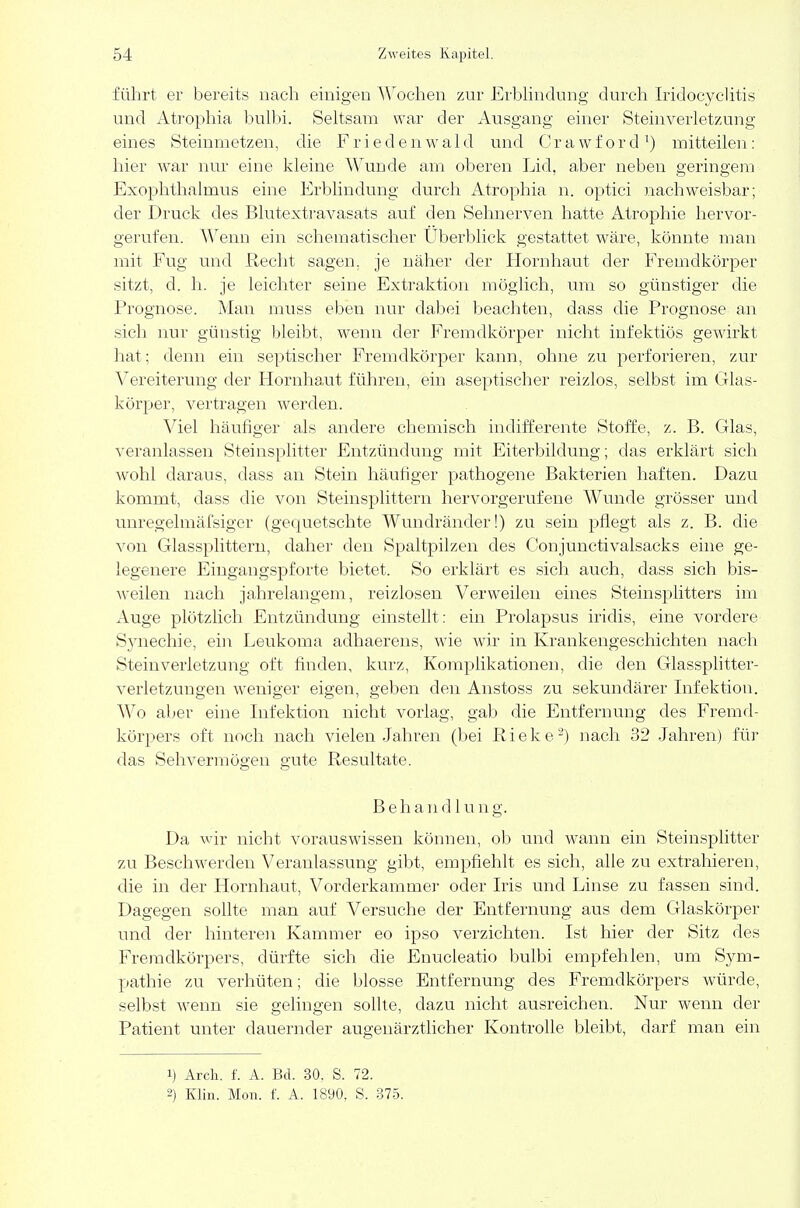 führt er bereits nach einigen Wochen zur Erblindung durch Iridoeyclitis und Atrophia bulbi. Seltsam war der Ausgang einer Steinverletzung eines Steinmetzen, die Friedenwald und Crawford1) mitteilen: hier war nur eine kleine Wunde am oberen Lid, aber neben geringem Exophthalmus eine Erblindung durch Atrophia n. optici nachweisbar; der Druck des Blutextravasats auf den Sehnerven hatte Atrophie hervor- gerufen. Wenn ein schematischer Uberblick gestattet wäre, könnte man mit Fug und Recbt sagen, je näher der Hornhaut der Fremdkörper sitzt, d. h. je leichter seine Extraktion möglich, um so günstiger die Prognose. Man muss eben nur dabei beachten, dass die Prognose an sieb nur günstig bleibt, wenn der Fremdkörper nicht infektiös gewirkt hat; denn ein septischer Fremdkörper kann, ohne zu perforieren, zur Vereiterung der Hornhaut führen, ein aseptischer reizlos, selbst im Glas- körper, vertragen werden. Viel häufiger als andere chemisch indifferente Stoffe, z. B. Glas, veranlassen Steinsplitter Entzündung mit Eiterbildung; das erklärt sich wohl daraus, dass an Stein häufiger pathogene Bakterien haften. Dazu kommt, dass die von Steinsplittern hervorgerufene Wunde grösser und miregelmäfsiger (gequetschte Wundränder!) zu sein pflegt als z. B. die von Glassplittern, daher den Spaltpilzen des Conjunctivalsacks eine ge- legenere Eingangspforte bietet. So erklärt es sich auch, dass sich bis- weilen nach jahrelangem, reizlosen Verweilen eines Steinsplitters im Auge plötzlich Entzündung einstellt : ein Prolapsus iridis, eine vordere Synechie, ein Leukoma adhaerens, wie wir in Krankengeschichten nach Steinverletzung oft finden, kurz, Komplikationen, die den Glassplitter- verletzungen weniger eigen, geben den Anstoss zu sekundärer Infektion. Wo aber eine Infektion nicht vorlag, gab die Entfernung des Fremd- körpers oft noch nach vielen Jahren (bei Rieke2) nach 32 Jahren) für das Sehvermögen gute Resultate. Behandlung. Da wir nicht vorauswissen können, ob und wann ein Steinsplitter zu Beschwerden Veranlassung gibt, empfiehlt es sich, alle zu extrahieren, die in der Hornhaut, Vorderkammer oder Iris und Linse zu fassen sind. Dagegen sollte man auf Versuche der Entfernung aus dem Glaskörper und der hinteren Kammer eo ipso verzichten. Ist hier der Sitz des Fremdkörpers, dürfte sich die Enucleatio bulbi empfehlen, um Sym- pathie zu verhüten; die blosse Entfernung des Fremdkörpers würde, selbst wenn sie gelingen sollte, dazu nicht ausreichen. Nur wenn der Patient unter dauernder augenärztlicher Kontrolle bleibt, darf man ein 1) Arch. f. A. Bd. 30. S. 72. 2) Klin. Mon. f. A. 1890, S. 375.