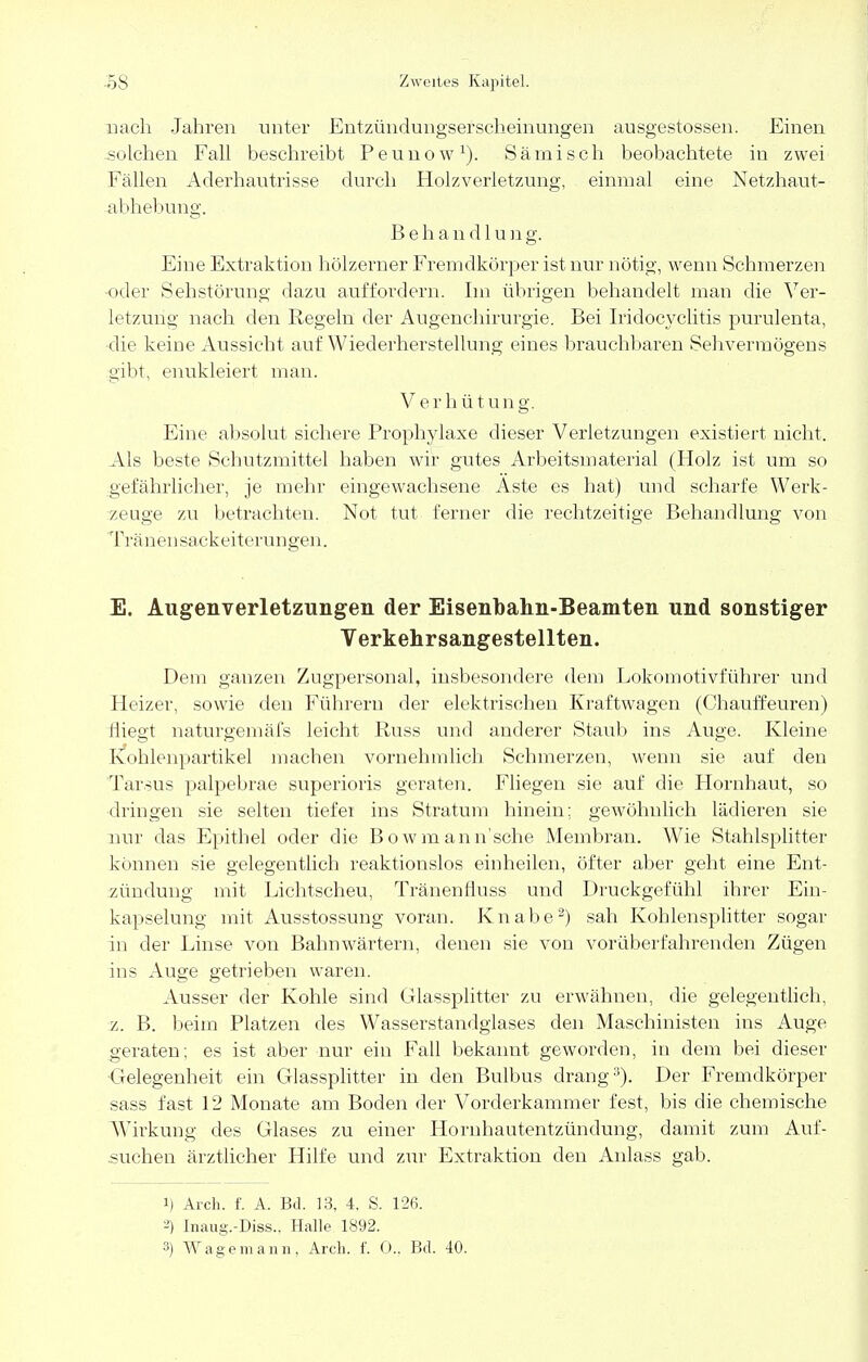 nach Jahren unter Entzündungserscheinungen ausgestossen. Einen solchen Fall beschreibt Peunow1). Sä misch beobachtete in zwei Fällen Aderhautrisse durch Holzverletzung, einmal eine Netzhaut- abhebung. B e h a n d 1 u n g. Eine Extraktion hölzerner Fremdkörper ist nur nötig, wenn Sehmerzen oder Sehstörung dazu auffordern. Im übrigen behandelt man die Ver- letzung nach den Regeln der Augenchirurgie. Bei Iridocyclitis purulenta, die keine Aussicht auf Wiederherstellung eines brauchbaren Sehvermögens gibt, enukleiert man. Verhütung. Eine absolut sichere Prophylaxe dieser Verletzungen existiert nicht. Als beste Schutzmittel haben wir gutes Arbeitsmaterial (Holz ist um so gefährlicher, je mehr eingewachsene Aste es hat) und scharfe Werk- zeuge zu betrachten. Not tut ferner die rechtzeitige Behandlung von Tränensackeiterungen. E. Augenverletzungen der Eisenbahn-Beamten und sonstiger Verkehrsangestellten. Dem ganzen Zugpersonal, insbesondere dem Lokomotivführer und Heizer, sowie den Führern der elektrischen Kraftwagen (Chauffeuren) fliegt naturgemäfs leicht Russ und anderer Staub ins Auge. Kleine Kohlenpartikel machen vornehmlich Schmerzen, wenn sie auf den Tarsus palpebrae superioris geraten. Fliegen sie auf die Hornhaut, so dringen sie selten tiefer ins Stratum hinein: gewöhnlich lädieren sie nur das Epithel oder die Bowmann'sche Membran. Wie Stahlsplitter können sie gelegentlich reaktionslos einheilen, öfter aber geht eine Ent- zündung mit Lichtscheu, Tränenfluss und Druckgefühl ihrer Ein- kapselung mit Ausstossung voran. Knabe2) sah Kohlensplitter sogar in der Linse von Bahnwärtern, denen sie von vorüberfahrenden Zügen ins Auge getrieben waren. Ausser der Kohle sind Glassplitter zu erwähnen, die gelegentlich, z. B. beim Platzen des Wasserstandgiases den Maschinisten ins Auge geraten; es ist aber nur ein Fall bekannt geworden, in dem bei dieser Gelegenheit ein Glassplitter in den Bulbus drang3). Der Fremdkörper sass fast 12 Monate am Boden der Vorderkammer fest, bis die chemische Wirkung des Glases zu einer Hornhautentzündung, damit zum Auf- suchen ärztlicher Hilfe und zur Extraktion den Anlass gab. i) Arch. f. A. Bd. 13, 4. S. 126. Inaug.-Diss.. Halle 1892.