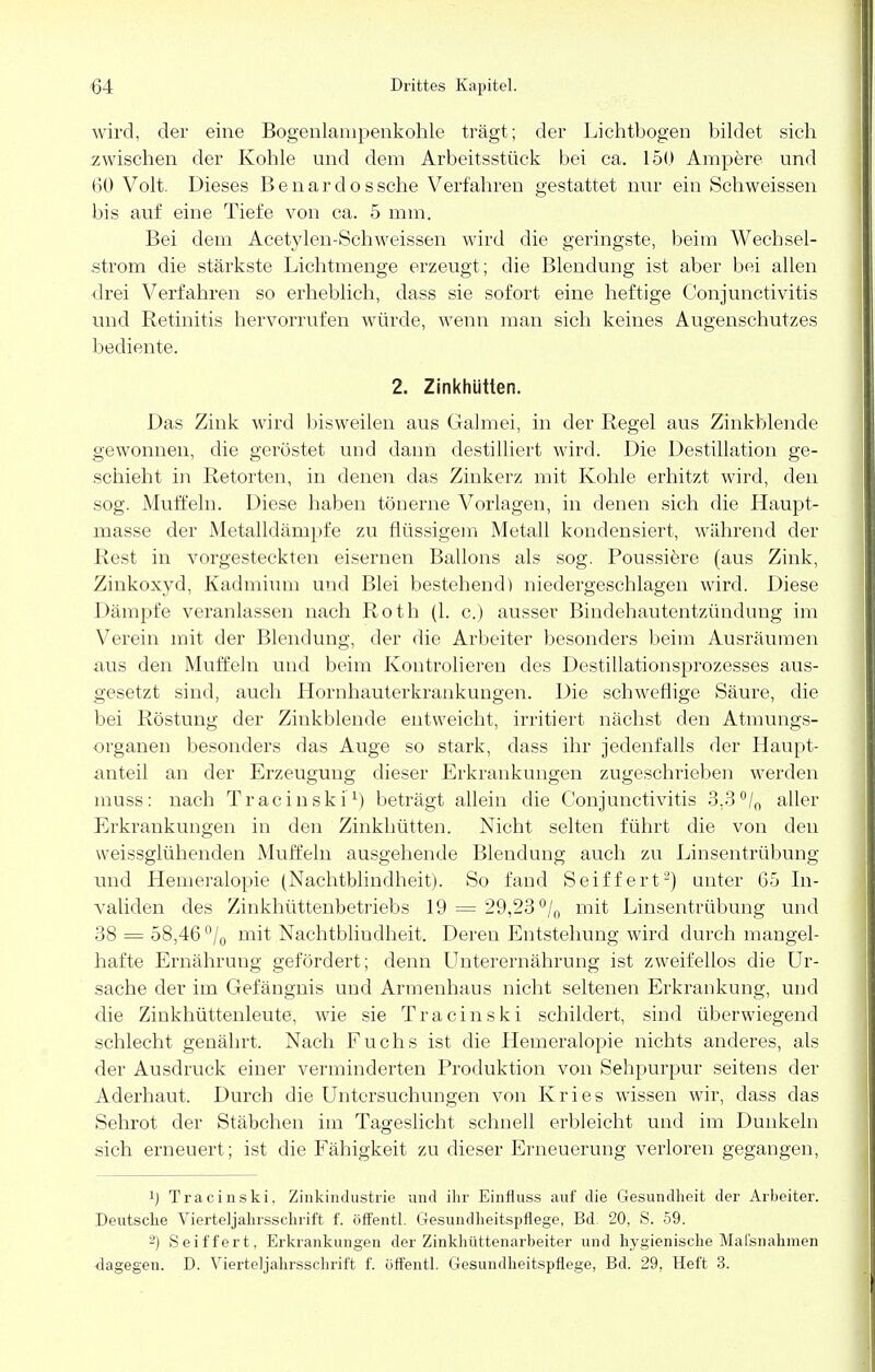 wird, der eine Bogenlampenkohle trägt; der Lichtbogen bildet sich zwischen der Kohle und dem Arbeitsstück bei ca. 150 Ampere und 60 Volt. Dieses Benardossche Verfahren gestattet nur ein Schweissen bis auf eine Tiefe von ca. 5 mm. Bei dem Acetylen-Schweissen wird die geringste, beim Wechsel- strom die stärkste Lichtmenge erzeugt; die Blendung ist aber bei allen drei Verfahren so erheblich, dass sie sofort eine heftige Conjunctivitis und Retinitis hervorrufen würde, wenn man sich keines Augenschutzes bediente. 2. Zinkhütten. Das Zink wird bisweilen aus Gahnei, in der Regel aus Zinkblende gewonnen, die geröstet und dann destilliert wird. Die Destillation ge- schieht in Retorten, in denen das Zinkerz mit Kohle erhitzt wird, den sog. Muffeln. Diese haben tönerne Vorlagen, in denen sich die Haupt- masse der Metalldämpfe zu flüssigem Metall kondensiert, während der Rest in vorgesteckten eisernen Ballons als sog. Poussiere (aus Zink, Zinkoxyd, Kadmium und Blei bestehend) niedergeschlagen wird. Diese Dämpfe veranlassen nach Roth (1. c.) ausser Bindehautentzündung im Verein mit der Blendung, der die Arbeiter besonders beim Ausräumen aus den Muffeln und beim Kontrolieren des Destillationsprozesses aus- gesetzt sind, auch Hornhauterkrankungen. Die schweflige Säure, die bei Röstung der Zinkblende entweicht, irritiert nächst den Atmungs- organen besonders das Auge so stark, dass ihr jedenfalls der Haupt- anteil an der Erzeugung dieser Erkrankungen zugeschrieben werden inuss: nach Tracinski1) beträgt allein die Conjunctivitis 3,3 °/0 aller Erkrankungen in den Zinkhütten. Nicht selten führt die von den weissglühenden Muffeln ausgehende Blendung auch zu Linsentrübung und Hemeralopie (Nachtblindheit). So fand Seiffert2) unter 65 In- validen des Zinkhüttenbetriebs 19 = 29,23 °/0 mit Linsentrübung und 38 = 58,46 °/0 mit Nachtbliudheit. Deren Entstehung wird durch mangel- hafte Ernährung gefördert; denn Unterernährung ist zweifellos die Ur- sache der im Gefängnis und Armenhaus nicht seltenen Erkrankung, und die Zinkhüttenleute, wie sie Tracinski schildert, sind überwiegend schlecht genährt. Nach Fuchs ist die Hemeralopie nichts anderes, als der Ausdruck einer verminderten Produktion von Sehpurpur seitens der Aderhaut. Durch die Untersuchungen von Kries wissen wir, dass das Sehrot der Stäbchen im Tageslicht schnell erbleicht und im Dunkeln sich erneuert; ist die Fähigkeit zu dieser Erneuerung verloren gegangen, !j Tracinski. Zinkindustrie und ihr Einfluss auf die Gesundheit der Arbeiter. Deutsche Vierteljahrsschrift f. öffentl. Gesundheitspflege, Bd. 20, S. 59. 2) Seiffert, Erkrankungen der Zinkhüttenarbeiter und hygienische Maisnahmen dagegen. D. Vierteljahrsschrift f. öffentl. Gesundheitspflege, Bd. 29, Heft 3.