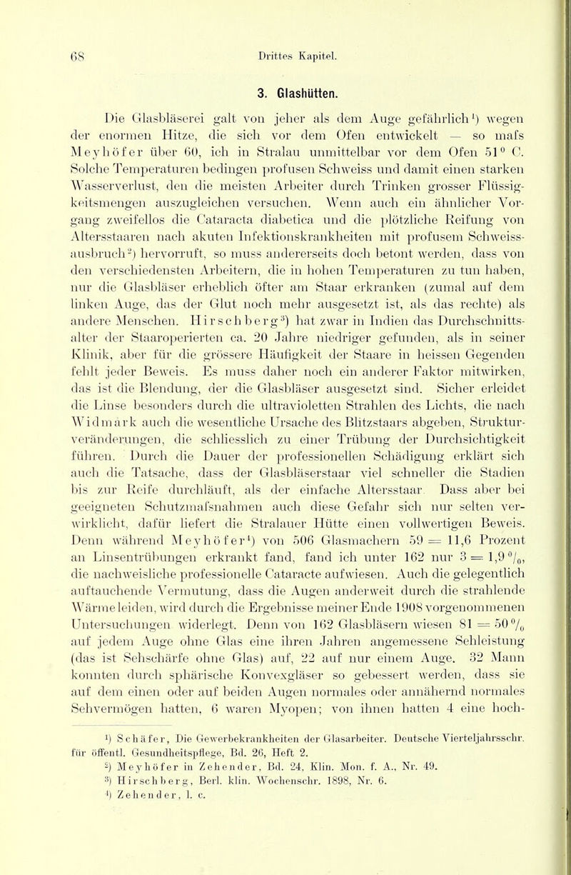 3. Glashütten. Die Glasbläserei galt von jeher als dem Auge gefährlich1) wegen der enormen Hitze, die sich vor dem Ofen entwickelt so mafs Meyhof er über 60, ich in Stralau unmittelbar vor dem Ofen 51° 0. Solche Temperaturen bedingen profusen Seh weiss und damit einen starken Wasserverlust, den die meisten Arbeiter durch Trinken grosser Flüssig- keitsmengen auszugleichen versuchen. Wenn auch ein ähnlicher Vor- gang zweifellos die Cataracta diabetica und die plötzliche Reifung von Altersstaaren nach akuten Infektionskrankheiten mit profusem Schweiss- ausbruch2) hervorruft, so muss andererseits doch betont werden, dass von den verschiedensten Arbeitern, die in hohen Temperaturen zu tun haben, nur die Glasbläser erheblich öfter am Staar erkranken (zumal auf dem linken Auge, das der Glut noch mehr ausgesetzt ist, als das rechte) als andere Menschen. Hirsch berg3) hat zwar in Indien das Durchschnitts- alter der Staaroperierten ca. 20 Jahre niedriger gefunden, als in seiner Klinik, aber für die grössere Häufigkeit der Staare in heissen Gegenden fehlt jeder Beweis. Es muss daher noch ein anderer Faktor mitwirken, das ist die Blendung, der die Glasbläser ausgesetzt sind. Sicher erleidet die Linse besonders durch die ultravioletten Strahlen des Lichts, die nach Widmark auch die wesentliche Ursache des Blitzstaars abgeben, Struktur- veränderungen, die schliesslich zu einer Trübung der Durchsichtigkeit führen. Durch die Dauer der professionellen Schädigung erklärt sich auch die Tatsache, dass der Glasbläserstaar viel schneller die Stadien bis zur Reife durchläuft, als der einfache Altersstaar. Dass aber bei geeigneten Schutzmafsnahmen auch diese Gefahr sich nur selten ver- wirklicht, dafür liefert die Stralauer Hütte einen vollwertigen Beweis. Denn während Meyhof er4) von 506 Glasmachern 59= 11,6 Prozent an Linsentrübungen erkrankt fand, fand ich unter 162 nur 3=1,9%, die nachweisliche professionelle Cataracte aufwiesen. Auch die gelegentlich auftauchende Vermutung, dass die Augen anderweit durch die strahlende Wärme leiden, wird durch die Ergebnisse meiner Ende 1908 vorgenommenen Untersuchungen widerlegt. Denn von 162 Glasbläsern wiesen 81 = 50% auf jedem Auge ohne Glas eine ihren Jahren angemessene Sehleistung (das ist Sehschärfe ohne Glas) auf, 22 auf nur einem Auge. 32 Mann konnten durch sphärische Konvexgläser so gebessert werden, dass sie auf dem einen oder auf beiden Augen normales oder annähernd normales Sehvermögen hatten, 6 waren Myopen; von ihnen hatten 4 eine hoch- !) Schäfer, Die Gewerbekrankheiten der Glasarbeiter. Deutsche Vierteljahrsschr. für öffentl. Gesundheitspflege, Bd. 26, Heft 2. 2) Meyhof er in Zeh ender, Bd. 24, Klin. Mon. f. A., Nr. 49. 3) Hirschberg, Berk klin. Wochenschr. 1898, Nr. 6. ') Z e h e n d e r, 1. c.