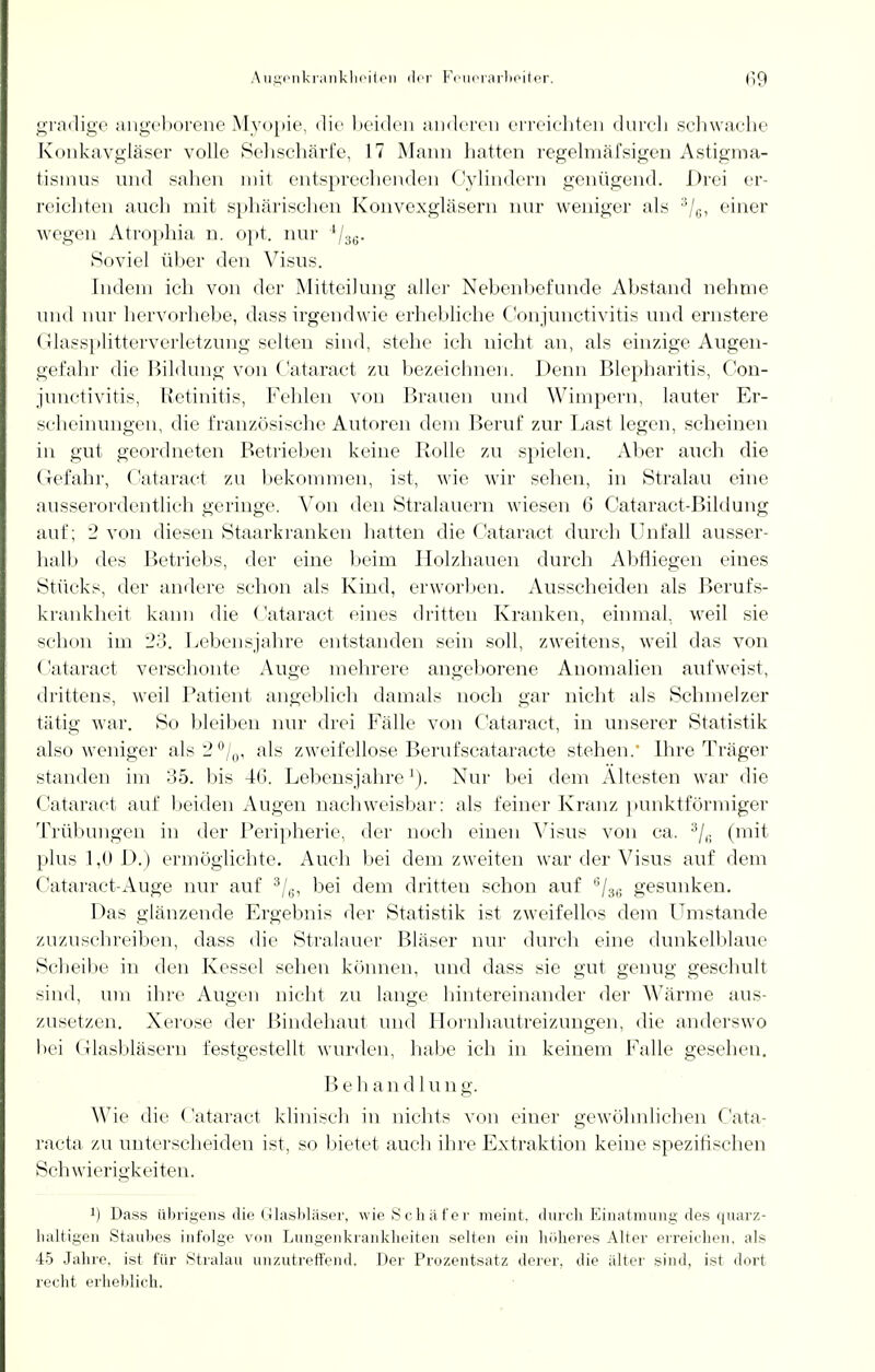 gradige angeborene Myopie, die beiden anderen erreichten durch schwache Konkavgläser volle Sehschärfe, 17 Mann hatten regelmäfsigen Astigma- tismus und sahen mit entsprechenden Cylindern genügend. Drei er- reichten auch mit sphärischen Konvexgläsern nur weniger als 3/6, einer wegen Atrophia n. opt. nur ll36. Soviel über den Visus. rudern ich von der Mitteilung aller Nebenbefunde Abstand nehme und nur hervorhebe, dass irgendwie erhebliche Conjunctivitis und ernstere Glassplitterverletzung selten sind, stehe ich nicht an, als einzige Augen- gefahr die Bildung von Cataract zu bezeichnen. Denn Blepharitis, Con- junctivitis, Retinitis, Fehlen von Brauen und Wimpern, lauter Er- scheinungen, die französische Autoren dem Beruf zur Last legen, scheinen in gut geordneten Betrieben keine Rolle zu spielen. Aber auch die Gefahr, Cataract zu bekommen, ist, wie wir sehen, in Stralau eine ausserordentlich geringe. Von den Stralauern wiesen 6 Cataract-Bildung auf; 2 von diesen Staarkranken hatten die Cataract durch Unfall ausser- halb des Betriebs, der eine beim Holzhauen durch Abfliegen eines Stücks, der andere schon als Kind, erworben. Ausscheiden als Berufs- krankheit kann die Cataract eines dritten Kranken, einmal, weil sie schon im 23. Lebensjahre entstanden sein soll, zweitens, weil das von Cataract verschonte Auge mehrere angeborene Anomalien aufweist, drittens, weil Patient angeblich damals noch gar nicht als Schmelzer tätig war. So bleiben nur drei Fälle von Cataract, in unserer Statistik also weniger als2°/0, als zweifellose Berufscataracte stehen.' Ihre Träger standen im ob. bis 46. Lebensjahre1). Nur bei dem Altesten war die Cataract auf beiden Augen nachweisbar: als feiner Kranz punktförmiger Trübungen in der Peripherie, der noch einen Visus von ca. 3/(! (mit plus 1,6 D.) ermöglichte. Auch bei dem zweiten war der Visus auf dem Cataract-Auge nur auf 3/6, bei dem dritten schon auf 6/36 gesunken. Das glänzende Ergebnis der Statistik ist zweifellos dem Umstände zuzuschreiben, dass die Stralauer Bläser nur durch eine dunkelblaue Scheibe in den Kessel sehen können, und dass sie gut genug geschult sind, um ihre Augen nicht zu lange hintereinander der Wärme aus- zusetzen. Xerose der Bindehaut und Hornhautreizungen, die anderswo bei Glasbläsern festgestellt wurden, habe ich in keinem Falle gesehen. Behandlung. Wie die ('ataract klinisch in nichts von einer gewöhnlichen Cata- racta zu unterscheiden ist, so bietet auch ihre Extraktion keine spezifischen Schwierigkeiten. l) Dass übrigens die Glasbläser, wie Schäfer meint, durch Einatmung des quarz- haltigen Staubes infolge von Lungenkrankheiten selten ein höheres Alter erreichen, als 45 Jahre, ist für Stralau unzutreffend. Der Prozentsatz derer, die älter sind, ist dort recht erheblich.