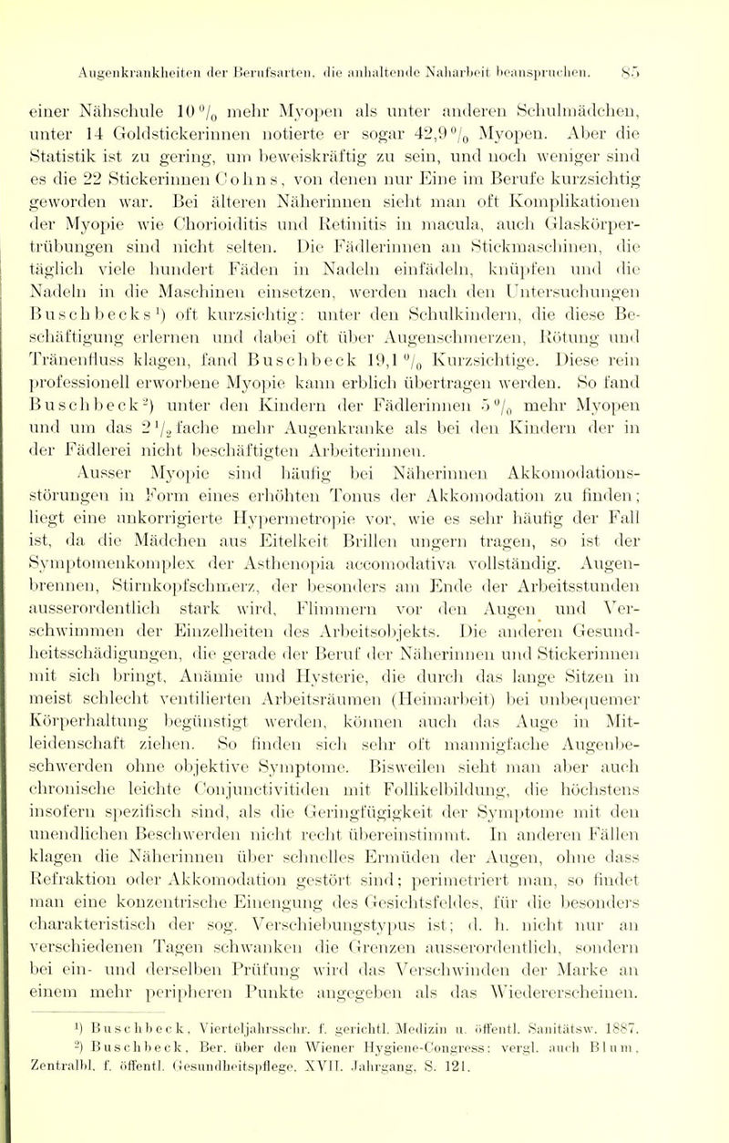 einer Nähsehule 10°/0 mehr Myopen als unter anderen Schulmädehen, unter 14 Gold Stickerinnen notierte er sogar 42,9% Myopen. Aber die Statistik ist zu gering, um beweiskräftig zu sein, und noch weniger sind es die 22 Stickerinnen Cohns, von denen nur Eine im Berufe kurzsichtig geworden war. Bei älteren Näherinnen sieht man oft Komplikationen der Myopie wie Chorioiditis und Retinitis in macula, auch Glaskörper- trübungen sind nicht selten. Die Fädlerinnen an Stickmaschinen, die täglich viele hundert Fäden in Nadeln einfädeln, knüpfen und die Nadeln in die Maschinen einsetzen, werden nach den Untersuchungen Buschbecks1) oft kurzsichtig: unter den Schulkindern, die diese Be- schäftigung erlernen und dabei oft über Augenschmerzen, Rötung und Tränenfluss klagen, fand Buschbeck 19,1 °/0 Kurzsichtige. Diese rein professionell erworbene Myopie kann erblich übertragen werden. So fand Buschbeck2) unter den Kindern der Fädlerinnen 5°/0 mehr Myopen und um das 2 lj2 fache mehr Augenkranke als bei den Kindern der in der Fädlerei nicht beschäftigten Arbeiterinnen. Ausser Myopie sind häutig bei Näherinnen Akkomodations- störungen in Form eines erhöhten Tonus der Akkomodation zu finden; liegt eine nnkorrigierte Hypermetropie vor, wie es sehr häufig der Fall ist, da die Mädchen aus Eitelkeit Brillen ungern tragen, so ist der Symptomenkomplex der Asthenopia accomodativa, vollständig. Augen- breimen, Stirnkopfschmerz, der besonders am Ende der Arbeitsstunden ausserordentlich stark wird, Flimmern vor den Augen und Ver- schwimmen der Einzelheiten des Arbeitsobjekts. Die anderen Gesund- heitsschädigungen, die gerade der Beruf der Näherinnen und Stickerinnen mit sich bringt, Anämie und Hysterie, die durch das lange Sitzen in meist schlecht ventilierten Arbeitsräumen (Heimarbeit) bei unbequemer Körperhaltung begünstigt werden, können auch das Auge in Mit- leidenschaft ziehen. So finden sich sehr oft mannigfache Augenbe- schwerden ohne objektive Symptome. Bisweilen sieht man aber auch chronische leichte Conjunctivitiden mit Follikelbildung, die höchstens insofern spezifisch sind, als die Geringfügigkeit der Symptome mit den unendlichen Beschwerden nicht recht übereinstimmt. In anderen Fällen klagen die Näherinnen über schnelles Ermüden der Augen, ohne dass Refraktion oder Akkomodation gestört sind; perimetriert man, so findet man eine konzentrische Einengung des Gesichtsfeldes, für die besonders charakteristisch der sog. Verschiebungstypus ist; d. h. nicht nur an verschiedenen Tagen schwanken die Grenzen ausserordentlich, sondern bei ein- und derselben Prüfung wird das Verschwinden der Marke an einem mehr peripheren Punkte angegeben als das Wiedererscheinen. 1) Buschbeck. Vierteljahrsschr. f. gerichtl. Medizin u. öffentl. Sanitätsw. 1887. 2) Buschbeck. Ber. über den Wiener Hygiene-Congress: vergl. auch Blum, Zentralbl. f. öffentl. Gesundheitspflege. XV1T. Jahrgang, S. 121.