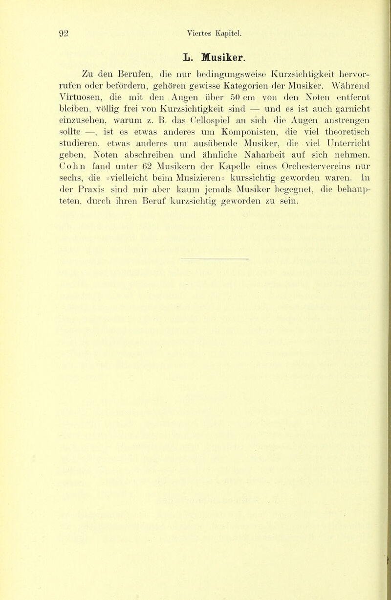 L. Musiker. Zu den Berufen, die nur bedingungsweise Kurzsichtigkeit hervor- rufen oder befördern, gehören gewisse Kategorien der Musiker. Während Virtuosen, die mit den Augen über 50 cm von den Noten entfernt bleiben, völlig frei von Kurzsichtigkeit sind — und es ist auch garnicht einzusehen, warum z. B. das Cellospiel an sich die Augen anstrengen sollte —, ist es etwas anderes um Komponisten, die viel theoretisch studieren, etwas anderes um ausübende Musiker, die viel Unterricht geben, Noten abschreiben und ähnliche Nabarbeit auf sich nehmen. Cohn fand unter 62 Musikern der Kapelle eines Orchester Vereins nur sechs, die »vielleicht beim Musizieren« kurssichtig geworden waren. In der Praxis sind mir aber kaum jemals Musiker begegnet, die behaup- teten, durch ihren Beruf kurzsichtig geworden zu sein.