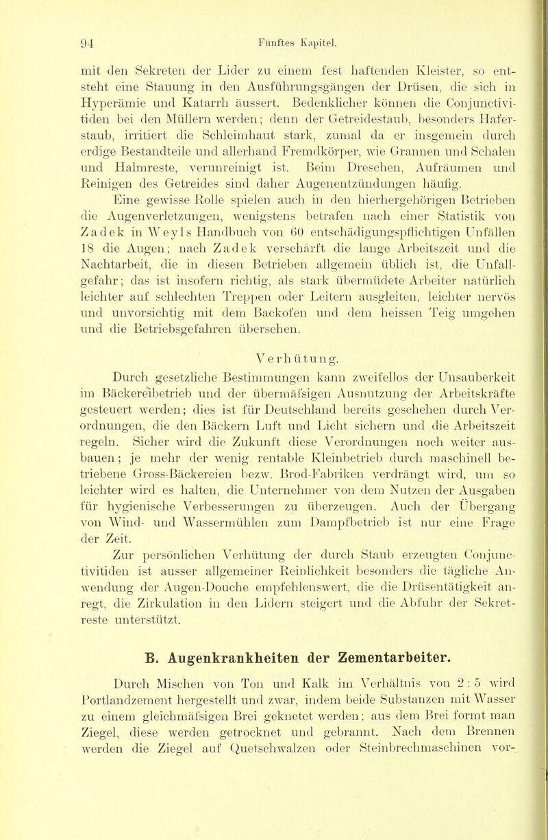 mit den Sekreten der Lider zu einem fest haftenden Kleister, so ent- steht eine Stauung in den Ausführungsgängen der Drüsen, die sieh in Hyperämie und Katarrh äussert. Bedenklicher können die Conjunctivi- tiden bei den Müllern werden; denn der Getreidestaub, besonders Hafer- staub, irritiert die Schleimhaut stark, zumal da er insgemein durch erdige Bestandteile und allerhand Fremdkörper, wie Grannen und Schalen und Halmreste, verunreinigt ist. Beim Dreschen, Aufräumen und Reinigen des Getreides sind daher Augenentzündungen häufig. Eine gewisse Rolle spielen auch in den hierhergehörigen Betrieben die Augenverletzungen, wenigstens betrafen nach einer Statistik von Zadek inWeyls Handbuch von 60 entschädigungspflichtigen Unfällen 18 die Augen; nach Zadek verschärft die lange Arbeitszeit und die Nachtarbeit, die in diesen Betrieben allgemein üblich ist, die Unfall- gefahr ; das ist insofern richtig, als stark übermüdete Arbeiter natürlich leichter auf schlechten Treppen oder Leitern ausgleiten, leichter nervös und unvorsichtig mit dem Backofen und dem heissen Teig umgehen und die Betriebsgefahren übersehen. Verhütung. Durch gesetzliche Bestimmungen kann zweifellos der Unsauberkeit im Bäckereibetrieb und der übermäfsigen Ausnutzung der Arbeitskräfte gesteuert werden; dies ist für Deutschland bereits geschehen durch Ver- ordnungen, die den Bäckern Luft und Licht sichern und die Arbeitszeit regeln. Sicher wird die Zukunft diese Verordnungen noch weiter aus- bauen ; je mehr der wenig rentable Kleinbetrieb durch maschinell be- triebene Gross-Bäckereien bezw. Brod-Fabriken verdrängt wird, um so leichter wird es halten, die Unternehmer von dem Nutzen der Ausgaben für hygienische Verbesserungen zu überzeugen. Auch der Übergang von Wind- und Wassermühlen zum Dampfbetrieb ist nur eine Frage der Zeit. Zur persönlichen Verhütung der durch Staub erzeugten Conjunc- tivitiden ist ausser allgemeiner Reinlichkeit besonders die tägliche An- wendung der Augen-Doucbe empfehlenswert, die die Drüsentätigkeit an- regt, die Zirkulation in den Lidern steigert und die Abfuhr der Sekret- reste unterstützt. B. Augenkrankheiten der Zementarbeiter. Durch Mischen von Ton und Kalk im Verhältnis von 2 : 5 wird Fortlandzement hergestellt und zwar, indem beide Substanzen mit Wasser zu einem gleichmäfsigen Brei geknetet werden; aus dem Brei formt man Ziegel, diese werden getrocknet und gebrannt. Nach dem Brennen werden die Ziegel auf Quetschwalzen oder Steinbrechmaschinen vor-