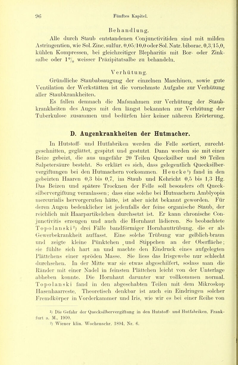 Behandlung. Alle durch Stauh entstandenen Conjunctivitiden sind mit milden Astringentien, wie Sol. Zinc. sulfur. ü,05/10,0 oderSol. Natr.biborac. 0,3/15,0, kühlen Kompressen, bei gleichzeitiger Blepharitis mit Bor- oder Zink- salbe oder l°/0 weisser Präzipitatsalbe zu behandeln. V erhütung. Gründliehe Staubabsaugung der einzelnen Maschinen, sowie gute Ventilation der Werkstätten ist die vornehmste Aufgabe zur Verhütung aller Staubkrankheiten. Es fallen demnach die Mafsnahmen zur Verhütung der Staub- krankheiten des Auges mit den längst bekannten zur Verhütung der Tuberkulose zusammen und bedürfen hier keiner näheren Erörterung. D. Augenkrankheiten der Hutmacher. In Hutstoff- und Hutfabriken werden die Felle sortiert, zurecht- geschnitten, geglättet, gespitzt und gestutzt. Dann werden sie mit einer Beize gebeizt, die aus ungefähr 20 Teilen Quecksilber und 80 Teilen Salpetersäure besteht. So erklärt es sich, dass gelegentlich Quecksilber- vergiftungen bei den Hutmachern vorkommen. Heucke1) fand in den gebeizten Haaren 0,3 bis 0,7, im Staub und Kehricht 0,5 bis 1,3 Hg. Das Beizen und spätere Trocknen der Felle soll besonders oft Queck- silbervergiftung veranlassen; dass eine solche bei Hutmachern Amblyopia mercurialis hervorgerufen hätte, ist aber nicht bekannt geworden. Für deren Augen bedenklicher ist jedenfalls der feine organische Staub, der reichlich mit Haarpartikelchen durchsetzt ist. Er kann chronische Con- junctivitis erzeugen und auch die Hornhaut lädieren. So beobachtete Topolanski2) drei Fälle bandförmiger Hornhauttrübung, die er als •Gewerbekrankheit auffasst. Eine solche Trübung war gelblich-braun und zeigte kleine Pünktchen , und Stippchen an der Oberfläche; sie fühlte sich hart an und machte den Eindruck eines aufgelegten Plättchens einer spröden Masse. Sie liess das Irisgewebe nur schlecht durchsehen. In der Mitte war sie etwas abgeschilfert, sodass man die Ränder mit einer Nadel in feinsten Plättchen leicht von der Unterlage abheben konnte. Die Hornhaut darunter war vollkommen normal. Topolanski fand in den abgeschabten Teilen mit dem Mikroskop Hasenhaarreste. Theoretisch denkbar ist auch ein Eindringen solcher Fremdkörper in Vorderkammer und Iris, wie wir es bei einer Reihe von J) Die Gefahr der Quecksilbervergiftung in den Hutstoff- und Hutfabriken, Frank- furt a. M., 1900.