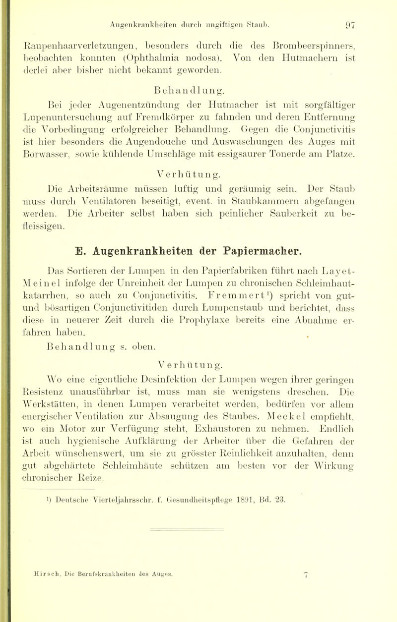 Raupenhaarverletzungen, besonders durch die des Brombeerspinners, beobachten konnten (Ophthalmia nodosa). Von den Hutmachern ist derlei aber bisher nicht bekannt geworden. Behandlung. Bei jeder Augenentzündung der Hutmacher ist mit sorgfältiger Lupenuntersuchung auf Fremdkörper zu fahnden und deren Entfernung die Vorbedingung erfolgreicher Behandlung. Gegen die Conjunctivitis ist hier besonders die Augendouche und Auswaschungen des Auges mit Borwasser, sowie kühlende Umschläge mit essigsaurer Tonerde am Platze. V erhütun g. Die Arbeitsräume müssen luftig und geräumig sein. Der Staub muss durch Ventilatoren beseitigt, event. in Staubkammern abgefangen werden. Die Arbeiter selbst haben sich peinlicher Sauberkeit zu be- fleissigen. E. Augenkrankheiten der Papiermacher. Das Sortieren der Lumpen in den Papierfabriken führt nach Layet- Meinel infolge der Unreinheit der Lumpen zu chronischen Schleimhaut- katarrhen, so auch zu Conjunctivitis. Fr ein m er t1) spricht von gut- und bösartigen Conjunctivitiden durch Lumpenstaub und berichtet, dass diese in neuerer Zeit durch die Prophylaxe bereits eine Abnahme er- fahren haben. B e h a n d 1 u n g s. oben. V e rh ütung. Wo eine eigentliche Desinfektion der Lumpen wegen ihrer geringen Resistenz unausführbar ist, muss man sie wenigstens dreschen. Die Werkstätten, in denen Lumpen verarbeitet werden, bedürfen vor allem energischer Ventilation zur Absaugung des Staubes. Meckel empfiehlt, wo ein Motor zur Verfügung steht, Exhaustoren zu nehmen. Endlich ist auch hygienische Aufklärung der Arbeiter über die Gefahren der Arbeit wünschenswert, um sie zu grösster Reinlichkeit anzuhalten, denn gut abgehärtete Schleimhäute schützen am besten vor der Wirkung chronischer Reize. ') Deutsche Vierteljahrsschr. f. Gesundheitspflege 1891, Bd. 23. Hirsch, Die Berufskrankheiten Jes Auges. 7