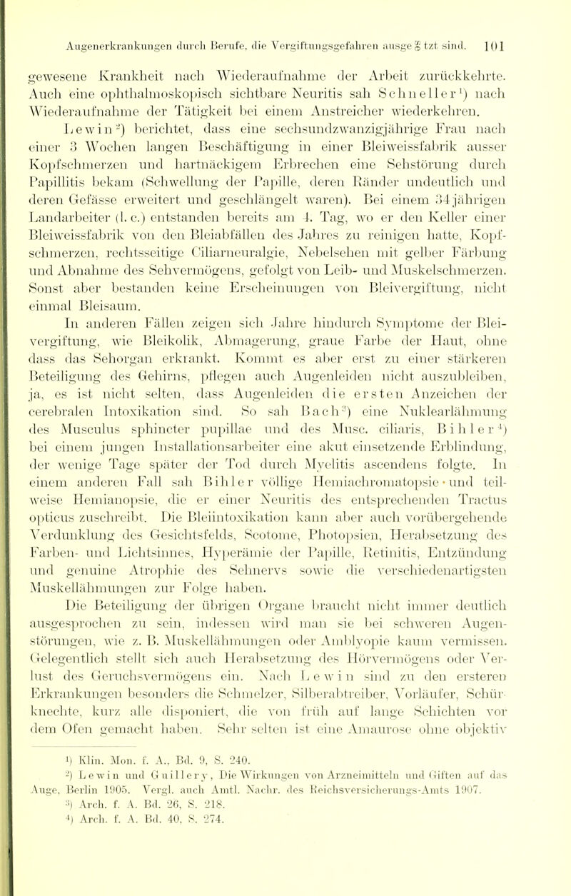 gewesene Krankheit nach Wiederaufnahme der Arbeit zurückkehrte. Auch eine ophthalmoskopisch sichtbare Neuritis sah Schneller') nach Wiederaufnahme der Tätigkeit bei einem Anstreicher wiederkehren. Lew in'-) berichtet, dass eine sechsundzwanzigjährige Frau nach einer 3 Wochen langen Beschäftigung in einer Bleiweissfabrik ausser Kopfschmerzen und hartnäckigem Erbrechen eine Sehstörung durch Papillitis bekam (Schwellung der Papille, deren Ränder undeutlich und deren Gefässe erweitert und geschlängelt waren). Bei einem 34 jährigen Landarbeiter (I.e.) entstanden bereits am 4. Tag, wo er den Keller einer Bleiweissfabrik von den Bleiabfällen des Jahres zu reinigen hatte, Kopf- schmerzen, rechtsseitige Ciliarneuralgie, Nebelsehen mit gelber Färbung und Abnahme des Sehvermögens, gefolgt von Leib- und Muskelschmerzen. Sonst aber bestanden keine Erscheinungen von Bleivergiftung, nicht einmal Bleisaum. In anderen Fällen zeigen sich Jahre hindurch Symptome der Blei- vergiftung, wie Bleikolik, Abmagerung, graue Farbe der Haut, ohne dass das Sehorgan erkrankt. Kommt es aber erst zu einer stärkeren Beteiligung des Gehirns, pflegen auch Augenleiden nicht auszubleiben, ja, es ist nicht selten, dass Augenleiden die ersten Anzeichen der cerebralen Intoxikation sind. So sah Bach3) eine Nuklearlähmung des Musculus sphineter pupillae und des Mirsc. eiliaris, B i h 1 e r4) bei einem jungen Installationsarbeiter eine akut einsetzende Erblindung, der wenige Tage später der Tod durch Myelitis ascendens folgte. In einem anderen Fall sah Bihler völlige Hemiachromatopsie • und teil- weise Hemianopsie, die er einer Neuritis des entsprechenden Tractus opticus zuschreibt. Die Bleiintoxikation kann aber auch vorübergehende Verdunklung des Gesichtsfelds, Scotome, Photopsien, Herabsetzung des Farben- und Lichtsinnes, Hyperämie der Papille, Retinitis, Entzündung und genuine Atrophie' des Sehnervs sowie die verschiedenartigsten Muskellähmungen zur Folge haben. Die Beteiligung der übrigen Organe braucht nicht immer deutlich ausgesprochen zu sein, indessen wird man sie bei schweren Augen- störungen, wie z. B. Muskellähmungen oder Amblyopie kaum vermissen. Gelegentlich stellt sich auch Herabsetzung des Hörvermögens oder Ver- lust des Geruchsvermögens ein. Nach Lewin sind zu den ersteren Erkrankungen besonders die Schmelzer, Silberabtreiber, Vorläufer, Schür- knechte, kurz alle disponiert, die von früh auf lange Schichten vor dem Ofen gemacht haben. Sehr selten ist eine Amaurose ohne objektiv i) Klin. Mon. f. A.. Bd. 9, S. '240. -) Lewin und Guillery, Die Wirkungen von Arzneimitteln und Giften auf das Auge, Berlin 1905. Vergl. auch Amtl. Nachr. des Reichsversicherungs-Amts 1907. ■•) Arch. f. A. Bd. 26, S. 218. 4j Arch. f. A. Bd. 40. 8. 274.