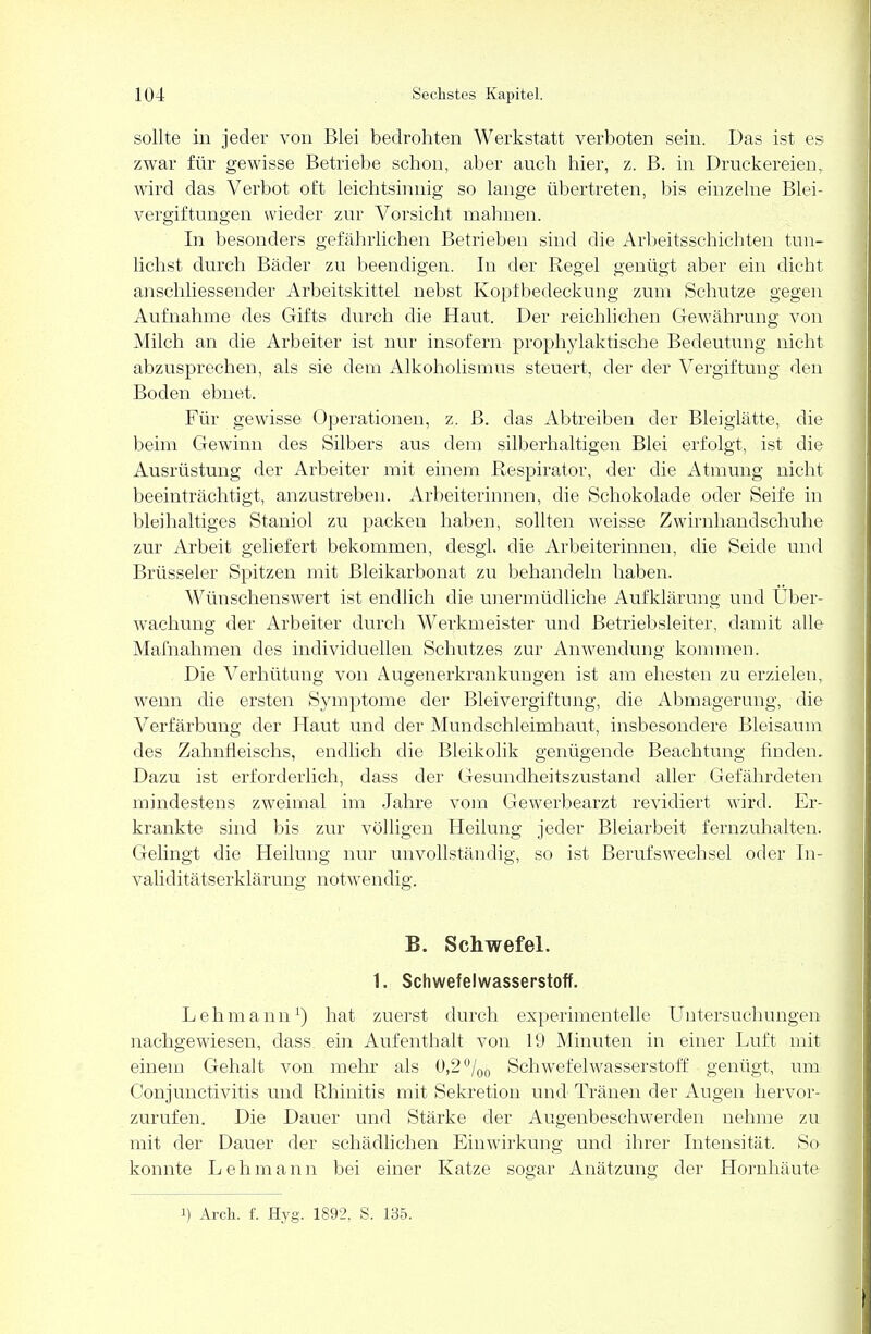 sollte in jeder von Blei bedrohten Werkstatt verboten sein. Das ist es zwar für gewisse Betriebe schon, aber auch hier, z. B. in Druckereien, wird das Verbot oft leichtsinnig so lange übertreten, bis einzelne Blei- vergiftungen wieder zur Vorsicht mahnen. In besonders gefährlichen Betrieben sind die Arbeitsschichten tun- lichst durch Bäder zu beendigen. In der Regel genügt aber ein dicht anschliessender Arbeitskittel nebst Kopfbedeckung zum Schutze gegen Aufnahme des Gifts durch die Haut. Der reichlichen Gewährung von Milch an die Arbeiter ist nur insofern prophylaktische Bedeutung nicht abzusprechen, als sie dem Alkoholismus steuert, der der Vergiftung den Boden ebnet. Für gewisse Operationen, z. B. das Abtreiben der Bleiglätte, die beim Gewinn des Silbers aus dem silberhaltigen Blei erfolgt, ist die Ausrüstung der Arbeiter mit einem Respirator, der die Atmung nicht beeinträchtigt, anzustreben. Arbeiterinnen, die Schokolade oder Seife in bleihaltiges Staniol zu packen haben, sollten weisse Zwirnhandschuhe zur Arbeit geliefert bekommen, desgl. die Arbeiterinnen, die Seide und Brüsseler Spitzen mit Bleikarbonat zu behandeln haben. Wünschenswert ist endlich die unermüdliche Aufklärung und Über- wachung der Arbeiter durch Werkmeister und Betriebsleiter, damit alle Mafnahmen des individuellen Schutzes zur Anwendung kommen. Die Verhütung von Augenerkrankungen ist am ehesten zu erzielen, wenn die ersten Symptome der Bleivergiftung, die Abmagerung, die Verfärbung der Haut und der Mundschleimhaut, insbesondere Bleisaum des Zahnfleischs, endlich die Bleikolik genügende Beachtung finden. Dazu ist erforderlich, dass der Gesundheitszustand aller Gefährdeten mindestens zweimal im Jahre vom Gewerbearzt revidiert wird. Er- krankte sind bis zur völligen Heilung jeder Bleiarbeit fernzuhalten. Gelingt die Heilung nur unvollständig, so ist Berufswechsel oder In- validitätserklärung notwendig. B. Schwefel. 1. Schwefelwasserstoff. Lehmann1) hat zuerst durch experimentelle Untersuchungen nachgewiesen, dass ein Aufenthalt von 19 Minuten in einer Luft mit einem Gehalt von mehr als 0,2°/00 Schwefelwasserstoff genügt, um Conjunctivitis und Rhinitis mit Sekretion und Tränen der Augen hervor- zurufen. Die Dauer und Stärke der Augenbeschwerden nehme zu mit der Dauer der schädlichen Einwirkung und ihrer Intensität. So konnte L e h m a n n bei einer Katze sogar Anätzung der Hornhäute i) Arch. f. Hyg. 1892, S. 135.