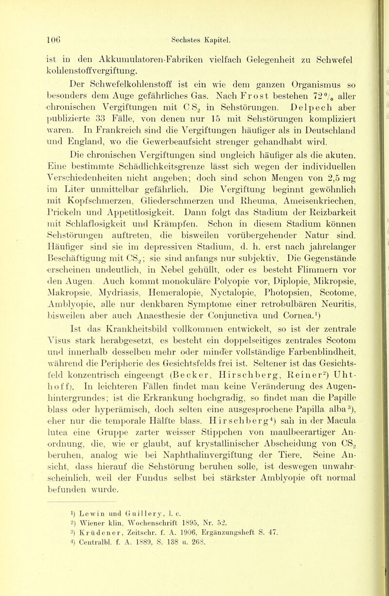 ist io den Akkumulatoren-Fabriken vielfach Gelegenheit zu Schwefel kohlenstoffvergiftung. Der Schwefelkohlenstoff ist ein wie dem ganzen Organismus so besonders dem Auge gefährliches Gas. Nach Frost bestehen 72%, aller •chronischen Vergiftungen mit C S2 in Sehstörungen. D e 1 p e c h aber publizierte 33 Fälle, von denen nur 15 mit Sehstörungen kompliziert waren. In Frankreich sind die Vergiftungen häufiger als in Deutschland und England, wo die Gewerbeaufsicht strenger gehandhabt wird. Die chronischen Vergiftungen sind ungleich häufiger als die akuten. Eine bestimmte Schädlichkeitsgrenze lässt sich wegen der individuellen Verschiedenheiten nicht angeben; doch sind schon Mengen von 2,5 mg im Liter unmittelbar gefährlich. Die Vergiftung beginnt gewöhnlich mit Kopfschmerzen, Gliederschmerzen und Rheuma, Ameisenkriechen, Prickeln und Appetitlosigkeit. Dann folgt das Stadium der Reizbarkeit mit Schlaflosigkeit und Krämpfen. Schon in diesem Stadium können •Sehstörungen auftreten, die bisweilen vorübergehender Natur sind. Häufiger sind sie im depressiven Stadium, d. h. erst nach jahrelanger Beschäftigung mit CS2; sie sind anfangs nur subjektiv. Die Gegenstände ■erscheinen undeutlich, in Nebel gehüllt, oder es besteht Flimmern vor den Augen. Auch kommt monokuläre Polyopie vor, Diplopie, Mikropsie, Makropsie, Mydriasis. Hemeralopie, Nyctalopie, Photopsien, Scotome, Amblyopie, alle nur denkbaren Symptome einer retrobulbären Neuritis, bisweilen aber auch Anaesthesie der Conjunctiva und Cornea.1) Ist das Krankheitsbild vollkommen entwickelt, so ist der zentrale Visus stark herabgesetzt, es besteht ein doppelseitiges zentrales Scotom und innerhalb desselben mehr oder minder vollständige Farbenblindheit, während die Peripherie des Gesichtsfelds frei ist. Seltener ist das Gesichts- feld konzentrisch eingeengt (Becker, Hirschberg, Reiner2) Uht- hoi'f). In leichteren Fällen findet man keine Veränderung des Augen- hintergrundes; ist die Erkrankung hochgradig, so findet man die Papille hlass oder hyperämisch, doch selten eine ausgesprochene Papilla alba3), eher nur die temporale Hälfte blass. Hirschberg4) sah in der Macula lutea eine Gruppe zarter weisser Stippchen von maulbeerartiger An- ordnung, die, wie er glaubt, auf krystallinischer Abscheidung von CS2 beruhen, analog wie bei Naphthalinvergiftung der Tiere. Seine An- sicht, dass hierauf die Sehstörung beruhen solle, ist deswegen unwahr- .scheinlich, Aveil der Fundus selbst bei stärkster Amblyopie oft normal befunden wurde. x) L e w i n und 6 uill ery, 1. c. 2) Wiener klin. Wochenschrift 1895, Nr. 52. :J) Kr ü den er, Zeitschr. f. A. 1906, Ergänzungsheft S. 47. 4) Centralbl. f. A. 1889, S. 138 u. 268.