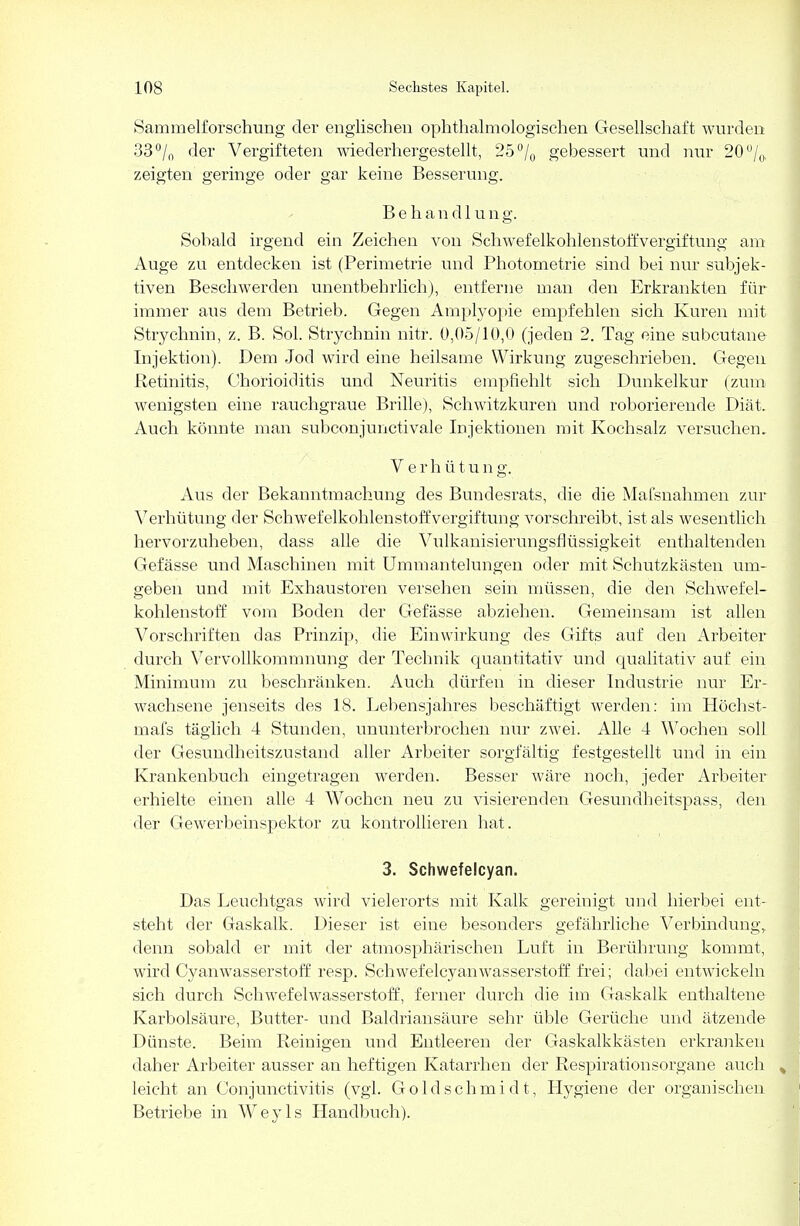 Sammelforschung der englischen ophthalmologischen Gesellschaft wurden 33% der Vergifteten wiederhergestellt, 25'% gebessert und nur 20 % zeigten geringe oder gar keine Besserung. Behandlung. Sobald irgend ein Zeichen von Schwefelkohlenstoffvergiftung am Auge zu entdecken ist (Perimetrie und Photometrie sind bei nur subjek- tiven Beschwerden unentbehrlich), entferne man den Erkrankten für immer aus dem Betrieb. Gegen Amplyopie empfehlen sich Kuren mit Strychnin, z. B. Sol. Strychnin nitr. 0,05/10,0 (jeden 2. Tag eine subcutane Injektion). Dem Jod wird eine heilsame Wirkung zugeschrieben. Gegen Retinitis, Chorioiditis und Neuritis empfiehlt sich Dunkelkur (zum wenigsten eine rauchgraue Brille), Schwitzkuren und roborierende Diät. Auch könnte man subconjunctivale Injektionen mit Kochsalz versuchen. V e r h ü t u n g. Aus der Bekanntmachung des Bundesrats, die die Mafsnahmen zur Verhütung der Schwefelkohlenstoff Vergiftung vorschreibt, ist als wesentlich hervorzuheben, dass alle die Vulkanisierungsflüssigkeit enthaltenden Gefässe und Maschinen mit Ummantelungen oder mit Schutzkästen um- geben und mit Exhaustoren versehen sein müssen, die den Schwefel- kohlenstoff vom Boden der Gefässe abziehen. Gemeinsam ist allen Vorschriften das Prinzip, die Einwirkung des Gifts auf den Arbeiter durch Vervollkommnung der Technik quantitativ und qualitativ auf ein Minimum zu beschränken. Auch dürfen in dieser Industrie nur Er- wachsene jenseits des 18. Lebensjahres beschäftigt werden: im Höchst- mafs täglich 4 Stunden, ununterbrochen nur zwei. Alle 4 Wochen soll der Gesundheitszustand aller Arbeiter sorgfältig festgestellt und in ein Krankenbuch eingetragen werden. Besser wäre noch, jeder Arbeiter erhielte einen alle 4 Wochen neu zu visierenden Gesundheitspass, den der Gewerbeinspektor zu kontrollieren hat. 3. Schwefelcyan. Das Leuchtgas wird vielerorts mit Kalk gereinigt und hierbei ent- steht der Gaskalk. Dieser ist eine besonders gefährliche Verbindung, denn sobald er mit der atmosphärischen Luft in Berührung kommt, wird Cyanwasserstoff resp. Schwefelcyan Wasserstoff frei; dabei entwickeln sich durch Schwefelwasserstoff, ferner durch die im Gaskalk enthaltene Karbolsäure, Butter- und Baldriansäure sehr üble Gerüche und ätzende Dünste. Beim Reinigen und Entleeren der Gaskalkkästen erkranken daher Arbeiter ausser an heftigen Katarrhen der Respirationsorgane auch leicht an Conjunctivitis (vgl. Goldschmidt, Hygiene der organischen Betriebe in Wey ls Handbuch).