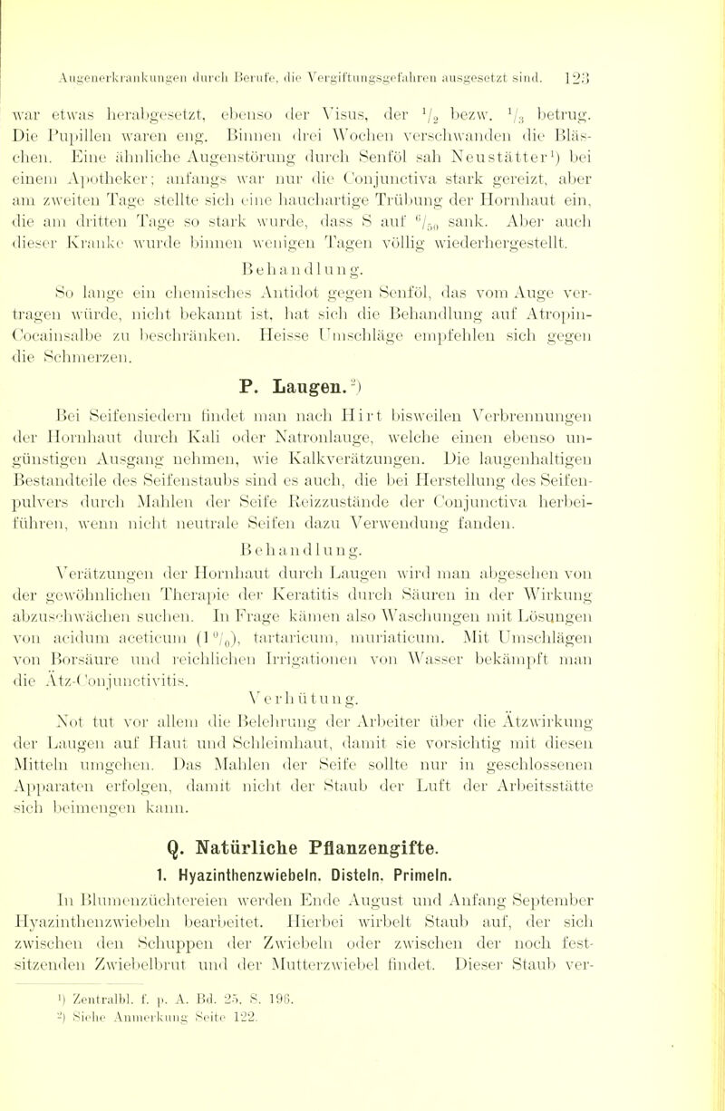 war etwas herabgesetzt, ebenso der Visus, der '/2 bezw. 1/8 betrug. Die Pupillen waren eng. Binnen drei Wochen verschwanden die Bläs- chen. Eine ähnliche Augenstörung durch Senföl sah Neu stätter1) bei einem Apotheker; anfangs war nur die Conjunctiva stark gereizt, aber am zweiten Tage stellte sich eine hauchartige Trübung der Hornhaut ein, die am dritten Tage so stark wurde, dass 8 auf ,!/5o sank. Aber auch dieser Kranke wurde binnen wenigen Tagen völlig wiederhergestellt. Beha n d 1 un g. So lange ein chemisches Antidot gegen Senföl, das vom Auge ver- tragen würde, nicht bekannt ist. hat sieh die Behandlung auf Atropin- Cocainsalbe zu beschränken. Heisse Umschläge empfehlen sich gegen die Schmerzen. P. Langen.2) Bei Seifensiedern findet man nach Hirt bisweilen Verbrennungen der Hornhaut durch Kali oder Natronlauge, welche einen ebenso un- günstigen Ausgang nehmen, wie Kalkverätzungen. Die laugenhaltigen Bestandteile des Seifenstaubs sind es auch, die bei Herstellung des Seifen- pulvers durch Mahlen der Seife Reizzustände der Conjunctiva herbei- führen, wenn nicht neutrale Seiten dazu Verwendung fanden. B e h a n d 1 u n g. Verätzungen der Hornhaut durch Laugen wird man abgesehen von der gewöhnlichen Therapie der Keratitis durch Säuren in der Wirkung abzuschwächen suchen. In Frage kämen also Waschungen mit Lösungen von acidum aceticum (l°/0), tartaricum, muriaticum. Mit Umschlägen von Borsäure und reichlichen Irrigationen von Wasser bekämpft man die Atz-< lonjunctivitis. Verh ü t u ng. Not tut vor allem die Belehrung der Arbeiter über die Atzwirkung der Laugen auf Haut und Schleimhaut, damit sie vorsichtig mit diesen Mitteln umgehen. Das Mahlen der Seife sollte nur in geschlossenen Apparaten erfolgen, damit nicht der Staub der Luft der Arbeitsstätte sich beimengen kann. Q. Natürliche Pflanzengifte. 1. Hyazinthenzwiebeln. Disteln. Primeln. In Blumenzüchtereien werden Ende August und Anfang September Hyazinthenzwiebeln bearbeitet. Hierbei wirbelt Staub auf, der sich zwischen den Schuppen der Zwiebeln oder zwischen der noch fest- sitzenden Zwiebelbrut und der Mutterzwiebel findet. Dieser Staub ver- i) Zentralbl. f. p. A. Bd. 25, S. 190. -) Siehe Anmerkung Seite 122.