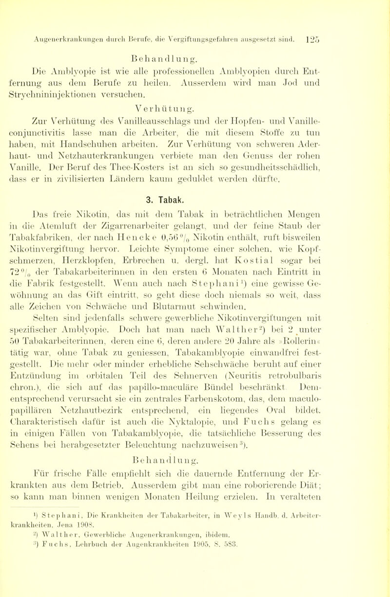 B e h a n d 1 u n g. Die Amblyopie ist wie alle professionellen Amblyopien durch Ent- fernung aus dem Berufe zu heilen. Ausserdem wird man Jod und Strychnininjektionen versuchen. Verhütung. Zur Verhütung des Vanilleausschlags und der Hopfen- und Vanille- conjunetivitis lasse man die Arbeiter, die mit diesem Stoffe zu tun haben, mit Handschuhen arbeiten. Zur Verhütung von schweren Ader- haut- und Netzhauterkrankungen verbiete man den Genuss der rohen Vanille. Der Beruf des Thee-Kosters ist an sich so gesundheitsschädlich, dass er in zivilisierten Ländern kaum geduldet werden dürfte. 3. Tabak. Das freie Nikotin, das mit dem Tabak in beträchtlichen Mengen in die Atemluft der Zigarrenarbeiter gelangt, und der feine Staub der Tabakfabriken, der nach Hencke 0,56% Nikotin enthält, ruft bisweilen Nikotinvergiftung hervor. Leichte Symptome einer solchen, wie Kopf- schmerzen, Herzklopfen, Erbrechen u. dergl. hat K Ostia 1 sogar bei 72°/0 der Tabakarbeiterinnen in den ersten 6 Monaten nach Eintritt in die Fabrik festgestellt. Wenn auch nach Stephani1) eine gewisse Ge- wöhnung an das Gift eintritt, so geht diese doch niemals so weit, dass alle Zeichen von Schwäche und Blutarmut schwinden. Selten sind jedenfalls schwere gewerbliche Nikotinvergiftungen mit spezifischer Amblyopie. Doch hat man nach Walther2) bei 2 unter 50 Tabakarbeiterinnen, deren eine 6, deren andere 20 Jahre als »Rollerin« tätig war, ohne Tabak zu gemessen, Tabakamblyopie einwandfrei fest- gestellt. Die mehr oder minder erhebliche Sehschwäche beruht auf einer Entzündung im orbitalen Teil des Sehnerven (Neuritis retrobulbaris chron.), die sich auf das papillo-maculäre Bündel beschränkt Dem- entsprechend verursacht sie ein zentrales Farbenskotom, das, dem maculo- papillären Netzhautbezirk entsprechend, ein liegendes Oval bildet. ('harakteristisch dafür ist auch die Nyktalopie, und Fuchs gelang es in einigen Fällen von Tabakamblyopie. die tatsächliche Besserung des Sehens bei herabgesetzter Beleuchtung nachzuweisen3). Behandlung. Für frische Fälle empfiehlt sich die dauernde Entfernung der Er- krankten aus dem Betrieb. Ausserdem gibt man eine roborierende Diät; so kann man binnen wenigen Monaten Heilung erzielen. In veralteten !) Stephani. Die Krankheiten der Tabakarbeiter, in Werls Handb, d. Arbeiter- krankheiten, Jena 1908. -) Walt her. Gewerbliche Augenerkrankungen, ibidem. :!) Fuchs. Lehrbuch der Augenkrankheiten 1905. S. 583.