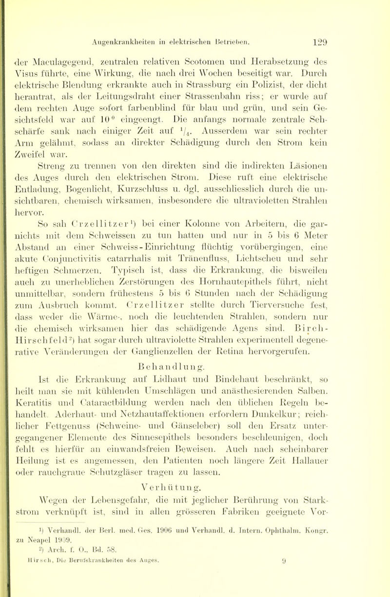 der Maculagegend, zentralen relativen Scotomen und Herabsetzung des Visus führte, eine Wirkung, die nach drei Wochen beseitigt war. Durch elektrische Blendung erkrankte, auch in Strassburg ein Polizist, der dicht herantrat, als der Leitungsdraht einer Strassenbahn riss; er wurde auf dem rechten Auge sofort farbenblind für blau und grün, und sein Ge- sichtsfeld war auf 10° eingeengt. Die anfangs normale zentrale Seh- schärfe sank nach einiger Zeit auf 1/4. Ausserdem war sein rechter Arm gelähmt, sodass an direkter Schädigung durch den Strom kein Zweifel war. Streng zu trennen von den direkten sind die indirekten Läsionen des Auges durch den elektrischen Strom. Diese ruft eine elektrische Entladung, Bogenlicht, Kurzschluss u. dgl. ausschliesslich durch die un- sichtbaren, chemisch wirksamen, insbesondere die ultravioletten Strahlen hervor. So sah Crzellitzer1) bei einer Kolonne von Arbeitern, die gar- nichts mit dem Schweissen zu tun hatten und nur in 5 bis 6 Meter Abstand an einer Schweiss-Einrichtung flüchtig vorübergingen, eine akute Conjunctivitis catarrhalis mit Tränenfluss. Lichtscheu und sehr heftigen Schmerzen. Typisch ist, dass die Erkrankung, die bisweilen auch zu unerheblichen Zerstörungen des Hornhautepithels führt, nicht unmittelbar, sondern frühestens 5 bis (5 Stunden nach der Schädigung zum Ausbruch kommt, Crzellitzer stellte durch Tierversuche fest, dass weder die Wärme-, noch die leuchtenden Strahlen, sondern nur die chemisch wirksamen hier das schädigende Agens sind. Birch- Hirschfeld-) hat sogar durch ultraviolette Strahlen experimentell degene- rative Veränderungen der Ganglienzellen der Retina hervorgerufen. Behandlun g. Ist die Erkrankung auf Lidhaut und Bindehaut beschränkt, so heilt man sie mit kühlenden Umschlägen und anästhesierenden Salben. Keratitis und Cataractbildung werden nach den üblichen Regeln be- handelt. Aderhaut- und Netzhautaffektionen erfordern Dunkelkur; reich- licher Fettgenuss (Schweine- und Gänseleber) soll den Ersatz unter- gegangener Elemente des Sinnesepithels besonders beschleunigen, doch fehlt es hierfür an einwandsfreien Beweisen. Auch nach scheinbarer Heilung ist es angemessen, den Patienten noch längere Zeit Hallauer oder rauchgraue Schutzgläser tragen zu lassen. Verh ütung. Wegen der Lebensgefahr, die mit jeglicher Berührung von Stark- strom verknüpft ist, sind in allen grösseren Fabriken geeignete Vor- !) Verhandl. der Beil. med. Ges. 1906 und Verhandl. d. Intern. Ophthalm. Kongr. zu Neapel 1909. 2) Arch. f. 0., Bd. 58. Hirsch, Die Berufskrankheiten des Auges. 9
