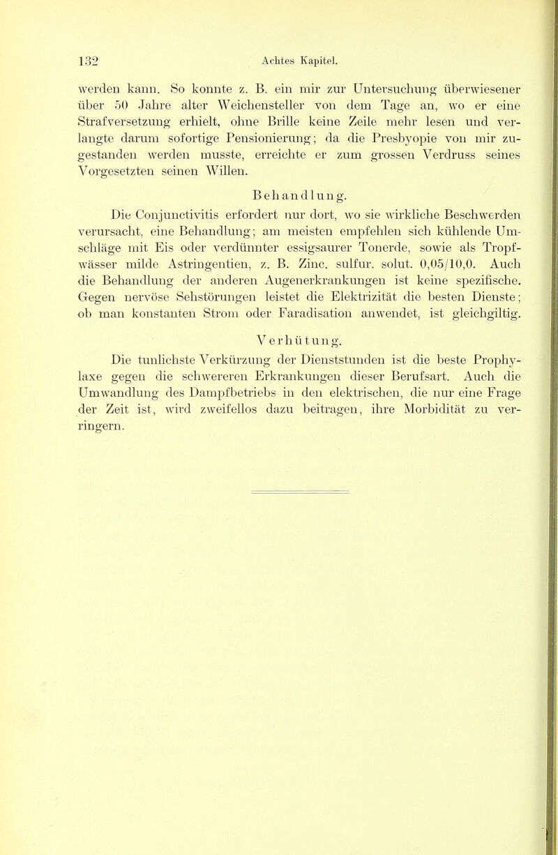 werden kann. So konnte z. B. ein mir zur Untersuchung überwiesener über 50 Jahre alter Weichensteller von dem Tage an, wo er eine Strafversetzung erhielt, ohne Brille keine Zeile mehr lesen und ver- langte darum sofortige Pensionierung; da die Presbyopie von mir zu- gestanden werden musste, erreichte er zum grossen Verdruss seines Vorgesetzten seinen Willen. Behandlung. Die Conjunctivitis erfordert nur dort, wo sie wirkliche Beschwerden verursacht, eine Behandlung; am meisten empfehlen sich kühlende Um- schläge mit Eis oder verdünnter essigsaurer Tonerde, sowie als Tropf- wässer milde Astringentien, z. B. Zinc. sulfur. solut. 0,05/10,0. Auch die Behandlung der anderen Augen er krankungen ist keine spezifische. Gegen nervöse Sehstörungen leistet die Elektrizität die besten Dienste; ob man konstanten Strom oder Faradisation anwendet, ist gleichgiltig. V e r h ü t u n g. Die tunlichste Verkürzung der Dienststunden ist die beste Prophy- laxe gegen die schwereren Erkrankungen dieser Berufsart. Auch die Umwandlung des Dampfbetriebs in den elektrischen, die nur eine Frage der Zeit ist, wird zweifellos dazu beitragen, ihre Morbidität zu ver- ringern.