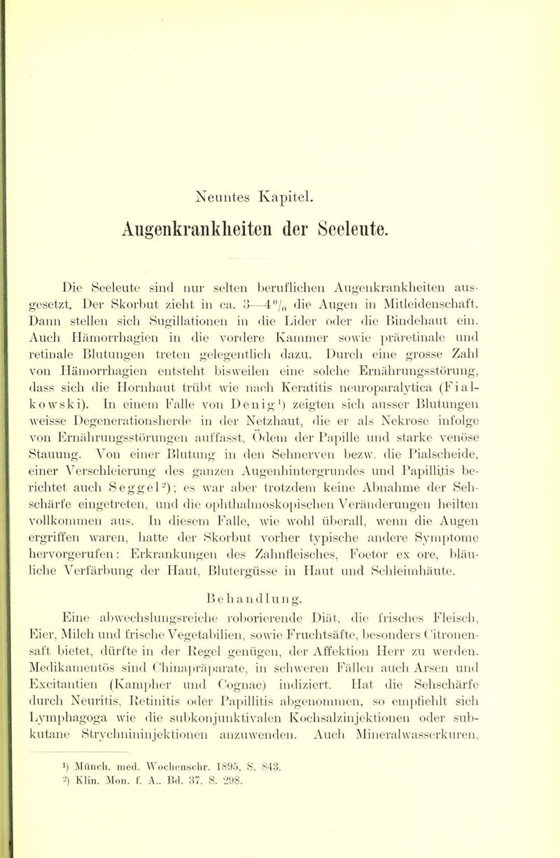 Augenkrankheiten der Seeleute. Die Seeleute sind nur selten beruflichen Augenkrankheiten aus- gesetzt. Der Skorbut zieht in ca. 3—4% die Augen in Mitleidenschaft. Dann stellen sich Sugillationen in die Lider oder die Bindehaut ein. Auch Hämorrhagien in die vordere Kammer sowie präretinale und retinale Blutungen treten gelegentlich dazu. Durch eine grosse Zahl von Hämorrhagien entsteht bisweilen eine solche Ernährungsstörung, dass sich die Hornhaut trübt wie nach Keratitis neuroparalytiea (F i a 1- kowski). In einem Falle von Den ig1) zeigten sich ausser Blutungen weisse Degenerationsherde in der Netzhaut, die er als Nekrose infolge von Ernährungsstörungen auffasst, Odem der Papille und starke venöse Stauung. Von einer Blutung in den Sehnerven bezw. die Piaischeide, einer Verschleierung des ganzen Augenhintergrundes und Papillitis be- richtet auch S e g g e 12); es war aber trotzdem keine Abnahme der Seh- schärfe eingetreten, und die ophthalmoskopischen Veränderungen heilten vollkommen aus. In diesem Falle, wie wohl überall, wenn die Augen ergriffen waren, hatte der Skorbut vorher typische andere Symptome hervorgerufen: Erkrankungen des Zahnfleisches, Foetor ex ore, bläu- liche Verfärbung der Haut, Blutergüsse in Haut und Schleimhäute. B e h a n d 1 u n g. Eine abwechslungsreiche roborierende Diät, die frisches Fleisch, Eier, Milch und frische Vegetabilien, sowie Fruchtsäfte, besonders Citronen- saft bietet, dürfte in der Regel genügen, der Affektion Herr zu werden. Medikamentös sind Chinapräparate, in schweren Fällen auch Arsen und Excitantien (Kampher und Cognac) indiziert. Hat die Sehschärfe durch Neuritis, Retinitis oder Papillitis abgenommen, so empfiehlt sich Lymphagoga wie die subkonjunktivalen Kochsalzinjektionen oder sub- kutane Strychnininjektionen anzuwenden. Auch Mineralwasserkuren, 1) Münch, med. Wochensckr. 1895, S. 843. 2) Klin. Mon. f. A.. Bd. 37, S. 298.