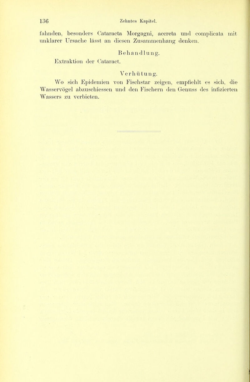 fahnden, besonders Cataracta Morgagni, accreta und complicata mit- unklarer Ursache lässt an diesen Zusammenhang denken. Behandlun g. Extraktion der Cataract. Verhütun g. Wo sich Epidemien von Fischstar zeigen, empfiehlt es sich, die Wasservögel abzuschiessen und den Fischern den Genuss des infizierten Wassers zu verbieten.