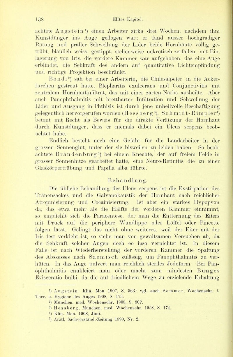 lichtete Augstein1) einen Arbeiter zirka drei Wochen, nachdem ihm Kunstdünger ins Auge geflogen war; er fand ausser hochgradiger Rötung und praller Schwellung der Lider beide Hornhäute völlig ge- trübt, bläulich weiss, gestippt, stellenweise nekrotisch zerfallen, mit Ein- lagerung von Iris, die vordere Kammer war aufgehoben, das eine Auge erblindet, die Sehkraft des andern auf quantitative Lichtempfindung und richtige Projektion beschränkt. Bondi2) sah bei einer Arbeiterin, die Chilesalpeter in die Acker- furchen gestreut hatte, Blepharitis exulcerans und Conjunctivitis mit zentralem Hornhautinfiltrat, das mit einer zarten Narbe ausheilte. Aber auch Panophthalmitis mit brettharter Infiltration und Schwellung der Lider und Ausgang in Phthisis ist durch jene unheilvolle Beschäftigung gelegentlich hervorgerufen worden (Hessberg3). Schmidt-Rimpler*) betont mit Recht als Beweis für die direkte A^erätzung der Hornhaut durch Kunstdünger, dass er niemals dabei ein Ulcus serpens beob- achtet habe. Endlich besteht noch eine Gefahr für die Landarbeiter in der grossen Sonnenglut, unter der sie bisweilen zu leiden haben. So beob- achtete Brandenburg5) bei einem Knechte, der auf freiem Felde in grosser Sonnenhitze gearbeitet hatte, eine Neuro-Retinitis, die zu einer Glaskörpertrübung und Papilla alba führte. Behandlung. Die übliche Behandlung des Ulcus serpens ist die Exstirpation des Tränensackes und die Galvanokaustik der Hornhaut nach reichlicher Atropinisierung und Cocainisierung. Ist aber ein starkes Hypopyon ■da, das etwa mehr als die Hälfte der vorderen Kammer einnimmt, so empfiehlt sich die Paracentese, der man die Entfernung des Eiters mit Druck auf die periphere Wundlippe oder Löffel oder Pincette folgen lässt. Gelingt das nicht ohne weiteres, weil der Eiter mit der Iris fest verklebt ist, so stehe man von gewaltsamen Versuchen ab, da die Sehkraft solcher Augen doch eo ipso vernichtet ist. In diesem Falle ist nach Wiederherstellung der vorderen Kammer die Spaltung des Abszesses nach Saemisch zulässig, um Panophthalmitis zu ver- hüten. In das Auge pulvert man reichlich steriles Jodoform. Bei Pan- Ophthalmitis enukleiert man oder macht zum mindesten Bunges Evisceratio bulbi, da die auf friedlichem Wege zu erzielende Erhaltung !) Augstein, Klin. Mon. 1907, S. 568: vgl. auch Sommer, Woclienschr. f. Ther. u. Hygiene des Auges 1908, S. 173. 2) München, med. Woclienschr. 1908, S. 802. a) Hessberg. München, med. Wochenschr. 1908, S. 174. i) Klin. Mon. 1908, Juni. 5) Ärztl. Sachverständ.-Zeitung 1899, Nr. 2.