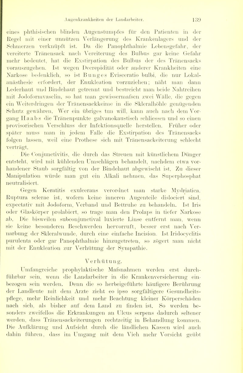 •eines phthisischen blinden Augenstumpfes für den Patienten in der Regel mit einer unnützen Verlängerung des Krankenlagers und der Sehmerzen verknüpft ist. Da die Panophthalmie Lebensgefahr, der vereiterte Tränensack nach Vereiterung des Bulbus gar keine Gefahr mehr bedeutet, hat die Exstirpation des Bulbus der des Tränensacks vorauszugeben. Ist wegen Decrepidität oder anderer Krankheiten eine Narkose bedenklieh, so ist Bunge s Evisceratio bulbi, die nur Lokal- anästhesie erfordert, der Enukleation vorzuziehen; näht man dann Lederhaut und Bindehaut getrennt und bestreicht man beide Nahtreihen mit Jodoformvaselin, so hat man gewisserenafsen zwei Wälle, die gegen ein Weiterdringen der Tränensackkeime in die Skleralhöhle genügenden Schutz gewähren. Wer ein übriges tun will, kann auch nach dem Vor- gang Haabs die Tränenpunkte galvanokaustisch schliessen und so einen provisorischen Verschluss der Infektionsquelle herstellen. Früher oder später muss man in jedem Falle die Exstirpation des Tränensacks folgen lassen, weil eine Prothese sich mit Tränensackeiterung schlecht verträgt. Die Conjunctivitis, die durch das Streuen mit künstlichem Dünger entsteht, wird mit kühlenden Umschlägen behandelt, nachdem etwa vor- handener Staub sorgfältig von der Bindehaut abgewischt ist. Zu dieser Manipulation würde man gut ein Alkali nehmen, das Superphosphat neutralisiert. Gegen Keratitis exuleerans verordnet man starke Mydriatica. Ruptura sclerae ist, wofern keine inneren Augenteile dislociert sind, •expectativ mit Jodoform, Verband und Bettruhe zu behandeln. Ist Iris oder Glaskörper prolabiert, so trage man den Prolaps in tiefer Narkose ab. Die bisweilen subconjunetival luxierte Linse entfernt man, wenn sie keine besonderen Beschwerden hervorruft, besser erst nach Ver- narbung der Skleralwunde, durch eine einfache Incision. Ist Iridocyclitis purulenta oder gar Panophthalmie hinzugetreten, so zögert man nicht mit der Enukleation zur Verhütung der Sympathie. V e r h ü t u n g. Umfangreiche prophylaktische Massnahmen werden erst durch- führbar sein, wenn die Landarbeiter in die Krankenversicherung ein- bezogen sein werden. Denn die so herbeigeführte häutigere Berührung der Landleute mit dem Arzte zieht eo ipso sorgfältigere Gesundheits- pflege, mehr Reinlichkeit und mehr Beachtung kleiner Körperschäden nach sich, als bisher auf dem Land zu bilden ist. So werden be- sonders zweifellos die Erkrankungen au Ulcus serpens dadurch seltener werden, dass Träiiensackeiterungen rechtzeitig in Behandlung kommen. Die Aufklärung und Aufsicht durch die ländlichen Kassen wird auch dahin führen, dass im Umgang mit dem Vieh mehr Vorsicht geübt
