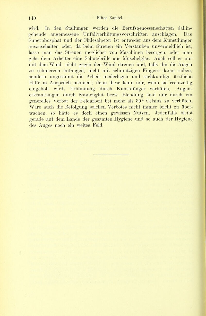 wird. In den Stallungen werden die Berufsgenossenschaften dahin- gehende angemessene Unfallverhütungsvorschriften anschlagen. Das Superpbosphat und der Chilesalpeter ist entweder aus dem Kunstdünger auszuschalten oder, da beim Streuen ein Verstäuben unvermeidlich ist, lasse man das Streuen möglichst von Maschinen besorgen, oder man gebe dem Arbeiter eine Schutzbrille aus Muschelglas. Auch soll er nur mit dem Wind, nicht gegen den Wind streuen und, falls ihn die Augen zu schmerzen anfangen, nicht mit schmutzigen Fingern daran reiben, sondern ungesäumt die Arbeit niederlegen und sachkundige ärztliche Hilfe in Anspruch nehmen; denn diese kann nur, wenn sie rechtzeitig eingeholt wird, Erblindung durch Kunstdünger verhüten. Augen- erkrankungen durch Sonnenglut bezw. Blendung sind nur durch ein generelles Verbot der Feldarbeit bei mehr als 30u Celsius zu verhüten. Wäre auch die Befolgung solchen Verbotes nicht immer leicht zu über- wachen, so hätte es doch einen gewissen Nutzen. Jedenfalls bleibt gerade auf dem Lande der gesamten Hygiene und so auch der H}^giene des Auges noch ein weites Feld.