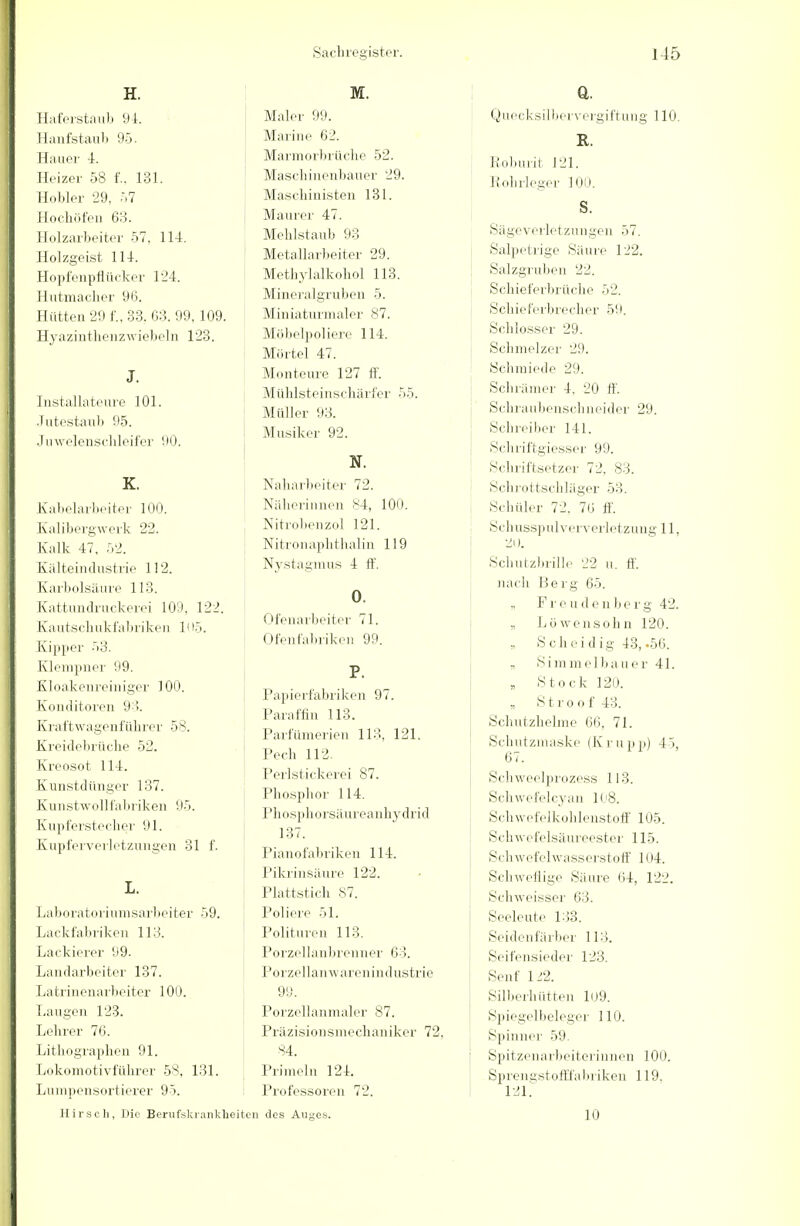 H. Haferstaub 94. Hanfstaub 95. Hauer 4. Heizer 58 f.. 131. Hobler 29, 57 Hochöfen 63. Holzarbeiter 57. 114. Holzgeist 114. Hopfenpflücker 124. Hutmacher 96. Hütten 29 f., 33. 63. 99, 109. Hyazinthenzwiebeln 123. J. Installateure 101. Jutestaub 95. Juwelenschleifer 90. K. Kabelarbeiter 100. Kalibergwerk 22. Kalk 47, 52. Kälteindustrie 112. Karbolsäure 113. Kattundruckerei 109. 122. Kautschukfabriken Ii 15. Kipper 53. Klempner 99. Kloakenrciniger 100. Konditoren 93. Kraftwagenführer 58. Kreidebrüche 52. Kreosot Iii. Kunstdünger 137. Kunstwollfabriken 95. Kupferstecher 91. Kupferverletzungen 31 f. L. Laboratoriumsarbeiter 59. Lackfabriken 113. Lackierer 99. Landarbeiter 137. Latrinenarbeiter 100. Laugen 123. Lehrer 76. Lithographen 91. Lokomotivführer 58, 131. Lumpensortierer 95. Hirsch, Die Berufskrankh M. Maler 99. Marine 62. Marmorbrüche 52. Maschinenbauer 29. Maschinisten 131. Maurer 47. Mehlstaub 93 Metallarbeiter 29. Methylalkohol 113. Mineralgruben 5. Miniaturmaler 87. Möbelpoliere 114. Mörtel 47. Monteure 127 ff. Mühlsteinschärfer 55. Müller 93. Musiker 92. N. Naharbeiter 72. Näherinnen 'v4, 100. Nitrobenzol 121. Nitronaphthalin 119 Nystagmus 4 ff. 0. Ofenarbeiter 71. Ofenfabriken 99. P. Papierfabriken 97. Paraffin 113. Parfümerien 113, 121. Pech 112 Perlstickerei 87. Phosphor 114. Phosphorsäureanhydrid 137. Pianofabriken 114. Pikrinsäure 122. Plattstich 87. Poliere 51. Polituren 113. Porzellanbrenner 63. Porzellanwarenindustrie 99. Porzcllanmalcr 87. Präzisionsmechaniker 72. 84. Primeln 121. Professoren 72. ten des Auges. Q. Quecksilbervergiftung 110. R. Roburit 121. Rohrleger 100. S. Sägeverletzungen 57. Salpetrige Säure 122. Salzgruben 22. Schieferbrüche 52. Schieferbrecher 59. Schlosser 29. Schmelzer 29. Seil miede 29. Schrämer 4. 20 ff. Schraubenschneider 29. Schreiber 141. Schriftgiesser 99. Schriftsetzer 72. 83. Schrottschläger 53. Schüler 72. 76 ff. Schusspulververletzung 11, 2D. Schutzbrille 22 u. ff. nach Berg 65. „ Freud e n be r g 42. „ Löwe n söhn 120. » Scheid ig 43,-56. „ Simmelb: r 41. „ Stock 129. „ Stroof43. Schutzhelme 66, 71. Schutzmaske (Krupp) 45, 67. Schweelprozess 113. Sch w e fe 1 cy an 108. Schwefelkohlenstoff 105. Schwefelsäureester 115. Schwefelwasserstoff 104. Schweflige Säure 64, 122. Schweisser 63. Seeleute 133. Seidenfärber 113. Seifensieder 123. Senf 122. Silberhütten 109. Spiegelbeleger 110. Spinner 59. Spitzenarbeiterinnen 100. Sprengst offfabriken 119. 121. 10