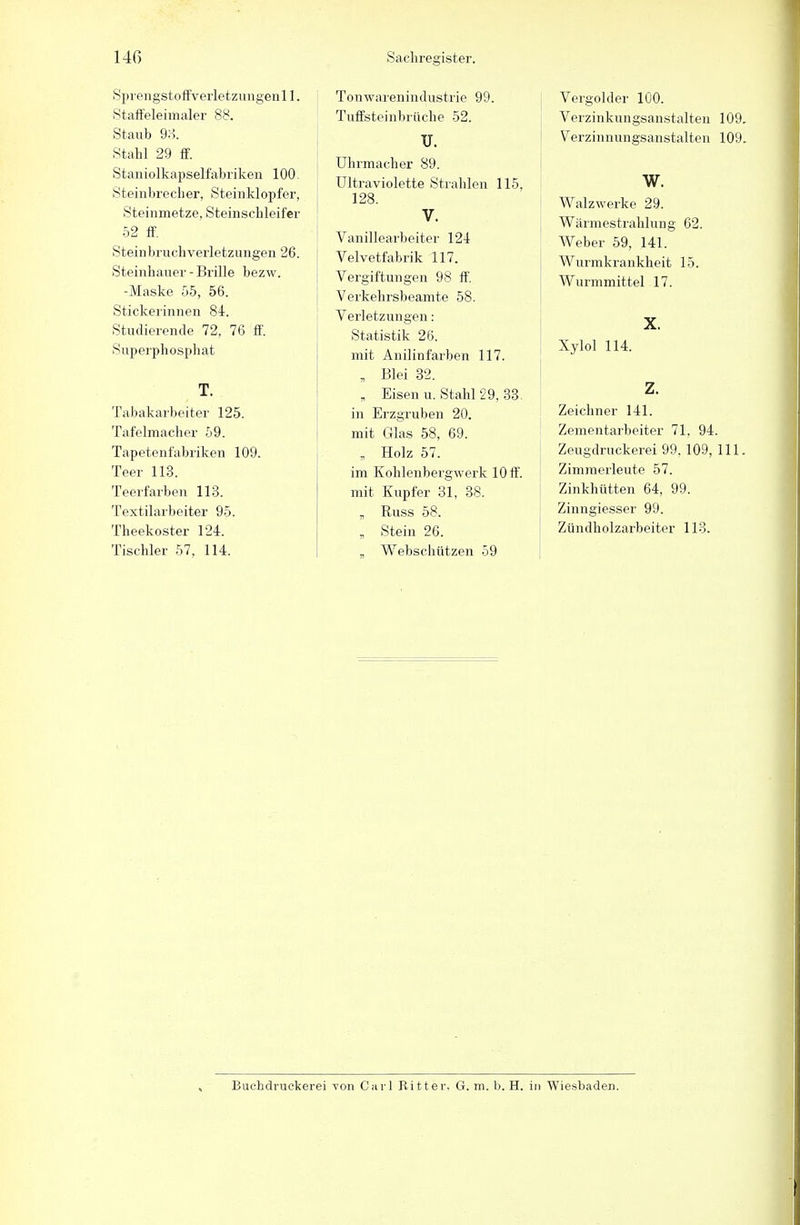 Sprengstoffverletzungenll. Staffeleimaler 88. Staub 93. Stahl 29 ff. Staniolkapselfabriken 100. Steinbrecher, Steinklopfer, Steinmetze, Steinschleifer 52 ff. Steinbruch Verletzungen 26. Steinhauer-Brille bezw. -Maske 55, 56. Stickerinnen 84. Studierende 72, 76 ff. Superphosphat T. Tabakarbeiter 125. Tafelmacher 59. Tapetenfabriken 109. Teer 113. Teerfarben 113. Textilarbeiter 95. Theekoster 124. Tischler 57, 114. Tonwarenindustrie 99. Tuffsteinbrüche 52. II. Uhrmacher 89. Ultraviolette Strahlen 115. 128. V. Vanillearbeiter 124 Velvetfabrik 117. Vergiftungen 98 ff. Verkehrsbeamte 58. Verletzungen: Statistik 26. mit Anilinfarben 117. „ Blei 32. „ Eisen u. Stahl 29, 33. in Erzgruben 20. mit Glas 58, 69. „ Holz 57. im Kohlenbergwerk 10 ff. mit Kupfer 31, 38. „ Russ 58. „ Stein 26. „ Webschützen 59 Vergolder 100. Verzinkungsanstalteu 109. Verzinnungsanstalten 109. w. Walzwerke 29. Wärmestrahlung 62. Weber 59, 141. Wurmkrankheit 15. Wurmmittel 17. X. Xylol 114. z. Zeichner 141. Zementarbeiter 71. 94. Zeugdruckerei 99.109, 111. Zimmerleute 57. Zinkhütten 64, 99. Zinngiesser 99. Zündholzarbeiter 113. Buchdruckern von Carl Ritter, G. m. b. H. in Wiesbaden.