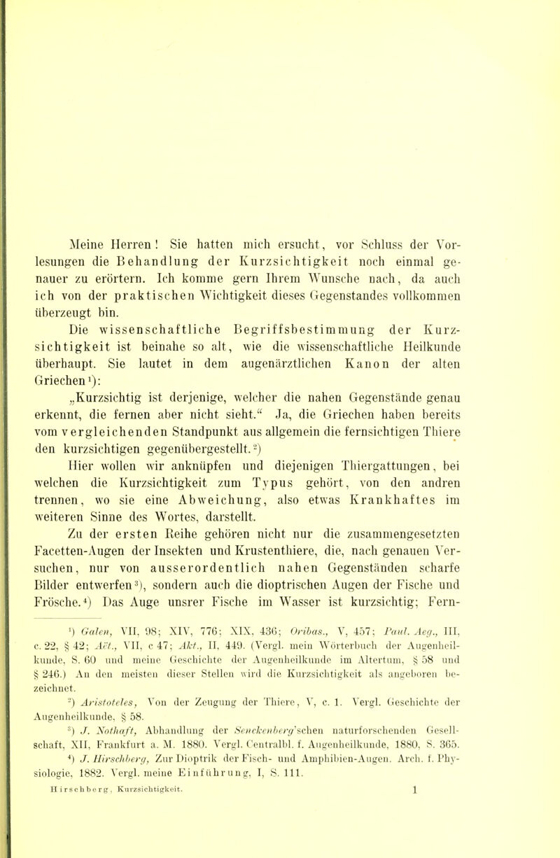 Meine Herren ! Sie hatten mich ersucht, vor Schluss der Vor- lesungen die Behandlung der Kurzsichtigkeit noch einmal ge- nauer zu erörtern. Ich komme gern Ihrem Wunsche nach, da auch ich von der praktischen Wichtigkeit dieses Gegenstandes vollkommen überzeugt bin. Die wissenschaftliche Begriffsbestimmung der Kurz- sich tigkeit ist beinahe so alt, wie die wissenschaftliche Heilkunde überhaupt, Sie lautet in dem augenärztlichen Kanon der alten Griechen1): „Kurzsichtig ist derjenige, welcher die nahen Gegenstände genau erkennt, die fernen aber nicht sieht. Ja, die Griechen haben bereits vom vergleichenden Standpunkt aus allgemein die fernsichtigen Tliiere den kurzsichtigen gegenübergestellt.2) Hier wollen wir anknüpfen und diejenigen Thiergattungen, bei welchen die Kurzsichtigkeit zum Typus gehört, von den andren trennen, wo sie eine Abweichung, also etwas Krankhaftes im weiteren Sinne des Wortes, darstellt. Zu der ersten Reihe gehören nicht nur die zusammengesetzten Facetten-Augen der Insekten und Krustenthiere, die, nach genauen Ver- suchen, nur von ausserordentlich nahen Gegenständen scharfe Bilder entwerfen3), sondern auch die dioptrischen Augen der Fische und Frösche.4) Das Auge unsrer Fische im Wasser ist kurzsichtig; Fern- ') Galen, VII, 98; XIV, 776: XIX. 436; Oribas., V, 457; Paul. Aeg., III. c. 22, §42; Act., VII, c 47; Akt., II, 449. (Vergl. mein Wörterbuch der Augenheil- kunde, S. 60 und meine Geschichte der Augenheilkunde im Altertum, § 58 und § 246.) An den meisten dieser Stellen wird die Kurzsichtigkeit als angeboren be- zeichnet. 2) Aristoteles, Von der Zeugung der Tliiere, V, c. 1. Vergl. Geschichte der Augenheilkunde. § 58. 3) J. Nothaft, Abhandlung der Senckenbcrg'ichen naturforschenden Gesell- schaft, XII, Frankfurt a. M. 1880. Vergl. Centralbl. f. Augenheilkunde, 1880, S. 365. 4) J. Hirschberg, Zur Dioptrik der Fisch- und Amphibien-Augen. Aich. f. Phy- siologie, 1882. Vergl. meine Einführung, I, S. 111.