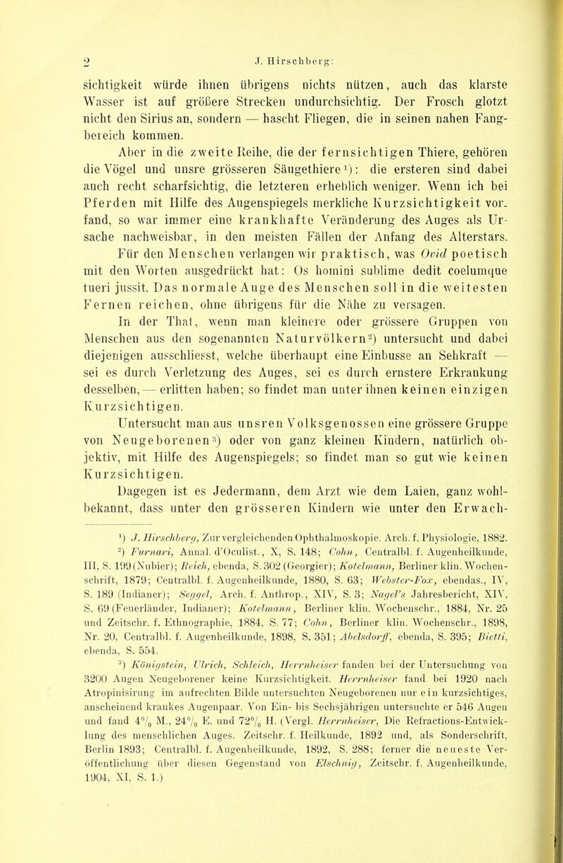 sichtigkeit würde ihnen übrigens nichts nützen, auch das klarste Wasser ist auf größere Strecken undurchsichtig. Der Frosch glotzt nicht den Sirius an, sondern — hascht Fliegen, die in seinen nahen Fang- bereich kommen. Aber in die zweite Reihe, die der fernsichtigen Thiere, gehören die Vögel und unsre grösseren Säugethiere1): die ersteren sind dabei auch recht scharfsichtig, die letzteren erheblich weniger. Wenn ich bei Pferden mit Hilfe des Augenspiegels merkliche Kurzsichtigkeit vor. fand, so war immer eine krankhafte Veränderung des Auges als Ur- sache nachweisbar, in den meisten Fällen der Anfang des Alterstars. Für den Menschen verlangen wir praktisch, was Ovid poetisch mit den Worten ausgedrückt hat: Os homini sublime dedit coelumque tueri jussit. Das normale Auge des Menschen soll in die weitesten Fernen reichen, ohne übrigens für die Nähe zu versagen. In der That, wenn man kleinere oder grössere Gruppen von Menschen aus den sogenannten Naturvölkern2) untersucht und dabei diejenigen ausschliefst, welche überhaupt eine Einbusse an Sehkraft — sei es durch Verletzung des Auges, sei es durch ernstere Erkrankung desselben,— erlitten haben; so findet man unter ihnen keinen einzigen Kurzsichtigen. Untersucht man aus unsren Volksgenossen eine grössere Gruppe von Neugeborenen3) oder von ganz kleinen Kindern, natürlich ob- jektiv, mit Hilfe des Augenspiegels; so findet man so gut wie keinen Kurzsichtigen. Dagegen ist es Jedermann, dem Arzt wie dem Laien, ganz wohl- bekannt, dass unter den grösseren Kindern wie unter den Erwach- ') J. Hirschberg, Zur vergleichenden Ophthalmoskopie. Arch. f. Physiologie, 1882. 2) Furnari, Annal. d'Oculist., X, S. 148; Cohn, Centralbl. f. Augenheilkunde, III, S. 199 (Nubier); Reich, ebenda, S. 302 (Georgier); Kotelmann, Berliner klin. Wochen- schrift, 1879; Centralbl. f. Augenheilkunde, 1880, S. 63; Webster-Fox, ebendas., IV, S. 189 (Indianer); Seggel, Arch. f. Anthrop., XIV, S. 3; Nagel's Jahresbericht, XIV, S. 69 (Feuerländer, Indianer); Kotelmann, Berliner klin. Wochenschr., 1884, Nr. 25 und Zeitschr. f. Ethnographie, 1884, S. 77; Cohn, Berliner klin. Wochenschr., 1898, Nr. 20, Centralbl. f. Augenheilkunde, 1898, S. 351; Abelsdorff, ebenda, S. 395; Bietti, ebenda, S. 554. 3) Königstein, Virich, Schleich, Herrnheiser fanden bei der Untersuchung von 3200 Augen Neugeborener keine Kurzsichtigkeit. Herrnheiser fand bei 1920 nach Atropinisirung im aufrechten Bilde untersuchten Neugeborenen nur ein kurzsichtiges, anscheinend krankes Augenpaar. Von Ein- bis Sechsjährigen untersuchte er 546 Augen und fand 4% M., 24% E. und 72% H. (Vergl. Herrnheiser, Die Refractions-Entwick- lung des menschlichen. Auges. Zeitschr. f. Heilkunde, 1892 und, als Sonderschrift, Berlin 1893; Centralbl. f. Augenheilkunde, 1892, S. 288; ferner die neueste Ver- öffentlichung über diesen Gegenstand von Elschnig, Zeitschr. f. Augenheilkunde, 1904, XI, S. 1.)