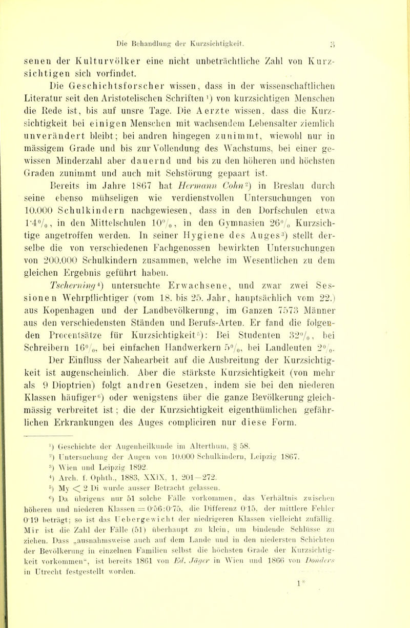 senen der Kulturvölker eine nicht unbeträchtliche Zahl von Kurz- sichtigen sich vorfindet. Die Geschichtsforscher wissen, dass in der wissenschaftlichen Literatur seit den Aristotelischen Schriften ') von kurzsichtigen Menschen die Rede ist, bis auf unsre Tage. Die Aerzte wissen, dass die Kurz- sichtigkeit bei einigen Menschen mit wachsendein Lebensalter ziemlich unverändert bleibt; bei andren hingegen zunimmt, wiewohl nur in mässigem Grade und bis zur Vollendung des Wachstums, bei einer ge- wissen Minderzahl aber dauernd und bis zu den höheren und höchsten Graden zunimmt und auch mit Sehstörung gepaart ist. Bereits im Jahre 1867 hat Hermann Cohn-) in Breslau durch seine ebenso mühseligen wie verdienstvollen Untersuchungen von 10.000 Schulkindern nachgewiesen, dass in den Dorfschulen etwa 14%, in den Mittelschulen 10%, in den Gymnasien 26% Kurzsich- tige angetroffen werden. In seiner Hygiene des Auges3) stellt der- selbe die von verschiedenen Fachgenossen bewirkten Untersuchungen von 200.000 Schulkindern zusammen, welche im Wesentlichen zu dem gleichen Ergebnis geführt haben. Tscheming4) untersuchte Erwachsene, und zwar zwei Ses- sionen Wehrpflichtiger (vom 18. bis 25. Jahr, hauptsächlich vom 22.) aus Kopenhagen und der Landbevölkerung, im Ganzen 7r>7?> Männer aus den verschiedensten Ständen und Berufs-Arten. Er fand die folgen- den Procenlsätze für Kurzsichtigkeit5): Bei Studenten 32%, bei Schreibern 16%, bei einfachen Handwerkern 5%, bei Landleuten 2%. Der Einfluss der Nahearbeit auf die Ausbreitung der Kurzsichtig- keit ist augenscheinlich. Aber die stärkste Kurzsichtigkeit (von mehr als 9 Dioptrien) folgt andren Gesetzen, indem sie bei den niederen Klassen häufiger0) oder wenigstens über die ganze Bevölkerung gleich- massig verbreitet ist; die der Kurzsichtigkeit eigenthümlichen gefähr- lichen Erkrankungen des Auges compliciren nur diese Form. ') Geschichte der Augenheilkunde im Alterthum, § 58. -) Untersuchung der Augen von 10.000 Schulkindern, Leipzig 1867. :1) Wien und Leipzig 1892. *) Aich. f. Ophth., 1883, XXIX, 1, 201-272. 5) My < 2 Di wurde ausser Betracht gelassen. «) Da übrigens nur 51 solche Fälle vorkommen, das Verhältnis zwischen höheren und niederen Klassen = O56:0'75, die Differenz 015, der mittlere Fehler 0'19 beträgt; so ist das Uebergewicht der niedrigeren Klassen vielleicht zufällig. Mir ist die Zahl der Fälle (51) überhaupt zu klein, um bindende Schlüsse zu ziehen. Dass „ausnahmsweise auch auf dem Lande und in den niedersten Schichten der Bevölkerung in einzelnen Familien selbst die höchsten Grade der Kurzsichtig- keit vorkommen'-, ist bereits 1861 von Ed. Jäger in Wien und 186(1 von Donders in Utrecht festgestellt worden. 1*