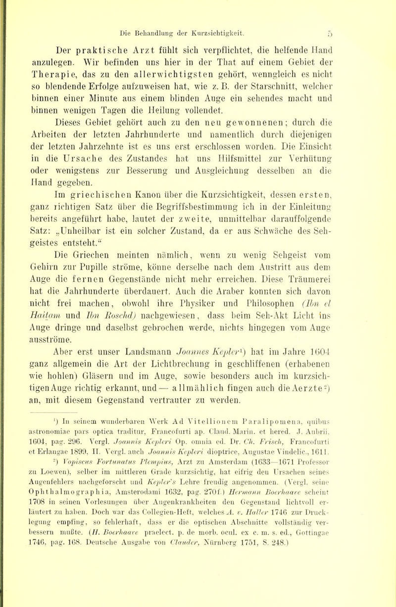 Der praktische Arzt fühlt sich verpflichtet, die helfende Hand anzulegen. Wir befinden uns hier in der That auf einem Gebiet der Therapie, das zu den allerwichtigsten gehört, wenngleich es nicht so blendende Erfolge aufzuweisen hat, wie z. B. der Starschnitt, welcher binnen einer Minute aus einem blinden Auge ein sehendes macht und binnen wenigen Tagen die Heilung vollendet. Dieses Gebiet gehört auch zu den neu gewonnenen; durch die Arbeiten der letzten Jahrhunderte und namentlich durch diejenigen der letzten Jahrzehnte ist es uns erst erschlossen worden. Die Einsicht in die Ursache des Zustandes hat uns Hilfsmittel zur Verhütung oder wenigstens zur Besserung und Ausgleichung desselben an die Hand gegeben. Im griechischen Kanon über die Kurzsichtigkeit, dessen ersten, ganz richtigen Satz über die Begriffsbestimmung ich in der Einleitung bereits angeführt habe, lautet der zweite, unmittelbar darauffolgende Satz: „Unheilbar ist ein solcher Zustand, da er aus Schwäche des Seh- geistes entsteht. Die Griechen meinten nämlich, wenn zu wenig Sehgeist vom Gehirn zur Pupille ströme, könne derselbe nach dem Austritt aus dem Auge die fernen Gegenstände nicht mehr erreichen. Diese Träumerei hat die Jahrhunderte überdauert. Auch die Araber konnten sich davon nicht frei machen, obwohl ihre Physiker und Philosophen (Ihn el Haüam und Ilm Boschd) nachgewiesen, dass beim Seh-Akt Licht ins Auge dringe und daselbst gebrochen werde, nichts hingegen vom Auge ausströme. Aber erst unser Landsmann Joannes Kepler1) hat im Jahre 1604 ganz allgemein die Art der Lichtbrechung in geschliffenen (erhabenen wie hohlen) Gläsern und im Auge, sowie besonders auch im kurzsich- tigenAuge richtig erkannt, und— allmählich fingen auch dieAerzte2) an, mit diesem Gegenstand vertrauter zu werden. 1) In seinem wunderbaren Werk Ad Vitellionem Paralipomena, quibus astronomiae pars optica traditur, Francofurti ap. Claud. Marin, et hered. J. Aubrii, 1604, pag. 296. Vergl. Joannis Kepleri Op. omnia ed. Dr. Ch. Frisch, Francofurti et Erlangae 1899, II. Vergl. auch Joannis Kepleri dioptrice, Augustae Vindelic, 1611. 2) Vopiscus Fortunatus Plcmpius, Arzt zu Amsterdam (1633—1671 Professor zu Loewen), selber im mittleren Grade kurzsichtig, hat eifrig den Ursachen seines Augenfehlers nachgeforscht und Keplers Lehre freudig angenommen. (Vergl. seine Ophth almo grap h i a, Amsterodami 1632, pag. 270f.) Hermann Boerhaare scheint 1708 in seinen Vorlesungen über Augenkrankheiten den Gegenstand lichtvoll er- läutert zu haben. Doch war das Collegien-Heft, welches A. r. Haller 1746 zur Druck- legung empfing, so fehlerhaft, dass er die optischen Abschnitte vollständig ver- bessern mußte. (H. Boerhaare praelect. p. de morb. ocul. ex c. m. s. ed., Gottingae 1746, pag. 168. Deutsche Ausgabe von Ciauder, Nürnberg 1751, S. 248.)