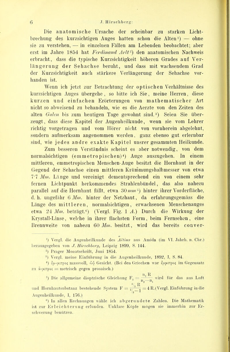 Die anatomische Ursache der scheinbar zu starken Licht- brechung des kurzsichtigen Auges hatten schon die Alten1) — ohne sie zu verstehen, — in einzelnen Fällen am Lebenden beobachtet; aber erst im Jahre 1854 hat Ferdinand Arlt-) den anatomischen Nachweis erbracht, dass die typische Kurzsichtigkeit höheren Grades auf Ver- längerung der Sehachse beruht, und dass mit wachsendem Grad der Kurzsichtigkeit auch stärkere Verlängerung der Sehachse vor- handen ist. Wenn ich jetzt zur Betrachtung der optischen Verhältnisse des kurzsichtigen Auges übergehe, so bitte ich Sie, meine Herren, diese kurzen und einfachen Erörterungen von mathematischer Art nicht so abweisend zu behandeln, wie es die Aerzte von den Zeiten des alten Galen bis zum heutigen Tage gewohnt sind.3) Seien Sie über- zeugt, dass diese Kapitel der Augenheilkunde, wenn sie vom Lehrer richtig vorgetragen und vom Hörer nicht von vornherein abgelehnt, sondern aufmerksam angenommen werden, ganz ebenso gut erlernbar sind, wie jedes andre exakte Kapitel unsrer gesammten Heilkunde. Zum besseren Verständnis scheint es aber notwendig, von dem normalsichtigen (emmetropischen)4) Auge auszugehen. In einem mittleren, emmetropischen Menschen-Auge besitzt die Hornhaut in der Gegend der Sehachse einen mittleren Krümmungshalbmesser von etwa Tl Mm. Länge und vereinigt dementsprechend ein von einem sehr fernen Lichtpunkt herkommendes Strahlenbündel, das also nahezu parallel auf die Hornhaut fällt, etwa '60mm5) hinter ihrer Vorderfläche, d.h. ungefähr 6Mm. hinter der Netzhaut, da erfahrungsgemäss die Länge des mittleren, normalsichtigen, erwachsenen Menschenauges etwa 24 Mm-, beträgt.15) (Vergl. Fig. 1 A.) Durch die Wirkung der Krystall-Linse, welche in ihrer flachsten Form, beim Fernsehen, eine Brennweite von nahezu 60 Mm. besitzt, wird das bereits conver- ') Vergl. die Augenheilkunde des Aetius aus Amida (im VI. Jahrh. n. Chr.) herausgegeben von J. Hirschberg, Leipzig 1899, S. 144. ) Prager Monatschrift, Juni 1854. 3) Vergl. meine Einführung in die Augenheilkunde, 1892, I, S. 84. 4) eu.-[xsTpci; massvoll, w'i Gesicht. (Bei den Griechen war iftfiETpo? im Gegensatz zu a-[j.£Tpo; = metrisch gegen prosaisch.) n2 R 5) Die allgemeine dioptrische Gleichung F2 = —wird für das aus Luft d2 xi1 4/3 It und Hornhautsubstanz bestehende System F = jt—t = 4 R.(Vergl. Einführung in die '3 Augenheilkunde, I, 176.) 6) In allen Rechnungen wähle ich abgerundete Zahlen. Die Mathematik ist zur Erleichterung erfunden. Unklare Köpfe mögen sie immerhin zur Er- schwerung benutzen.