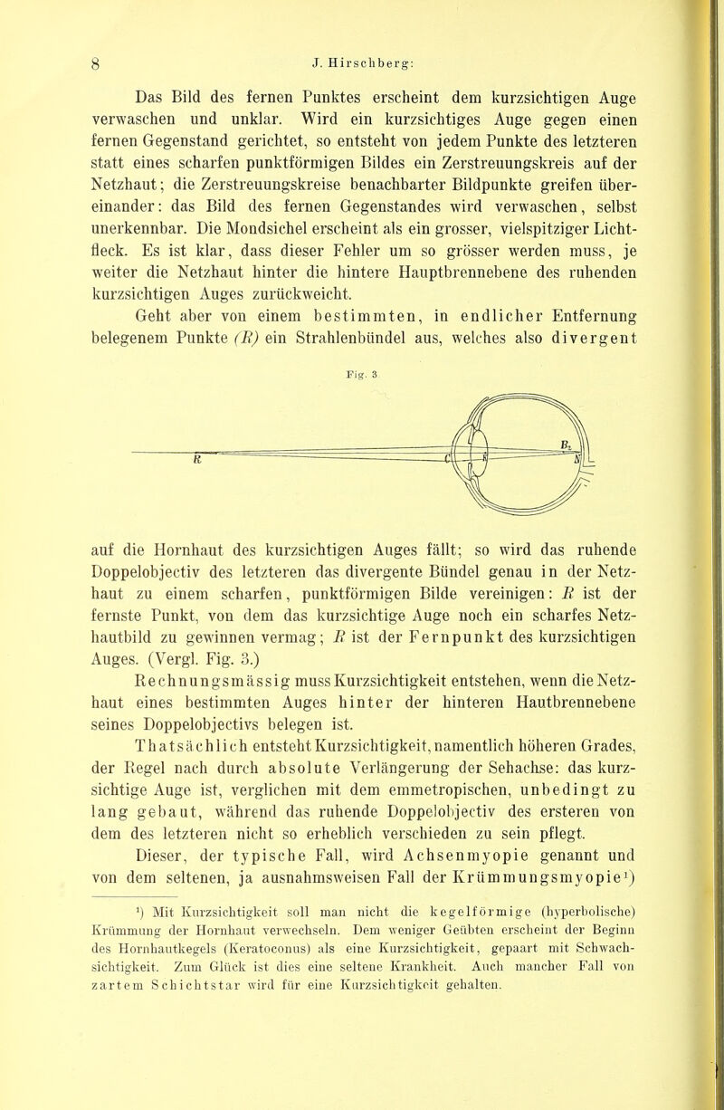 Das Bild des fernen Punktes erscheint dem kurzsichtigen Auge verwaschen und unklar. Wird ein kurzsichtiges Auge gegen einen fernen Gegenstand gerichtet, so entsteht von jedem Punkte des letzteren statt eines scharfen punktförmigen Bildes ein Zerstreuungskreis auf der Netzhaut; die Zerstreuungskreise benachbarter Bildpunkte greifen über- einander: das Bild des fernen Gegenstandes wird verwaschen, selbst unerkennbar. Die Mondsichel erscheint als ein grosser, vielspitziger Licht- fleck. Es ist klar, dass dieser Fehler um so grösser werden muss, je weiter die Netzhaut hinter die hintere Hauptbrennebene des ruhenden kurzsichtigen Auges zurückweicht. Geht aber von einem bestimmten, in endlicher Entfernung belegenem Punkte (B) ein Strahlenbündel aus, welches also divergent Fig. 3 auf die Hornhaut des kurzsichtigen Auges fällt; so wird das ruhende Doppelobjectiv des letzteren das divergente Bündel genau in der Netz- haut zu einem scharfen, punktförmigen Bilde vereinigen: B ist der fernste Punkt, von dem das kurzsichtige Auge noch ein scharfes Netz- hautbild zu gewinnen vermag; B ist der Fernpunkt des kurzsichtigen Auges. (Vergl. Fig. 3.) Rechnungsmässig muss Kurzsichtigkeit entstehen, wenn die Netz- haut eines bestimmten Auges hinter der hinteren Hautbrennebene seines Doppelobjectivs belegen ist. That sächlich entsteht Kurzsichtigkeit, namentlich höheren Grades, der Regel nach durch absolute Verlängerung der Sehachse: das kurz- sichtige Auge ist, verglichen mit dem emmetropischen, unbedingt zu lang gebaut, während das ruhende Doppelobjectiv des ersteren von dem des letzteren nicht so erheblich verschieden zu sein pflegt. Dieser, der typische Fall, wird Achsenmyopie genannt und von dem seltenen, ja ausnahmsweisen Fall der Krümmungsmyopie1) ') Mit Kurzsichtigkeit soll man nicht die kegelförmige (hyperbolische) Krümmung der Hornhaut verwechseln. Dem weniger Geübten erscheint der Beginn des Hornhautkegels (Keratoconus) als eine Kurzsichtigkeit, gepaart mit Schwach- sichtigkeit. Zum Glück ist dies eine seltene Krankheit. Auch mancher Fall von zartem Schichtstar wird für eine Kurzsichtigkeit gehalten.