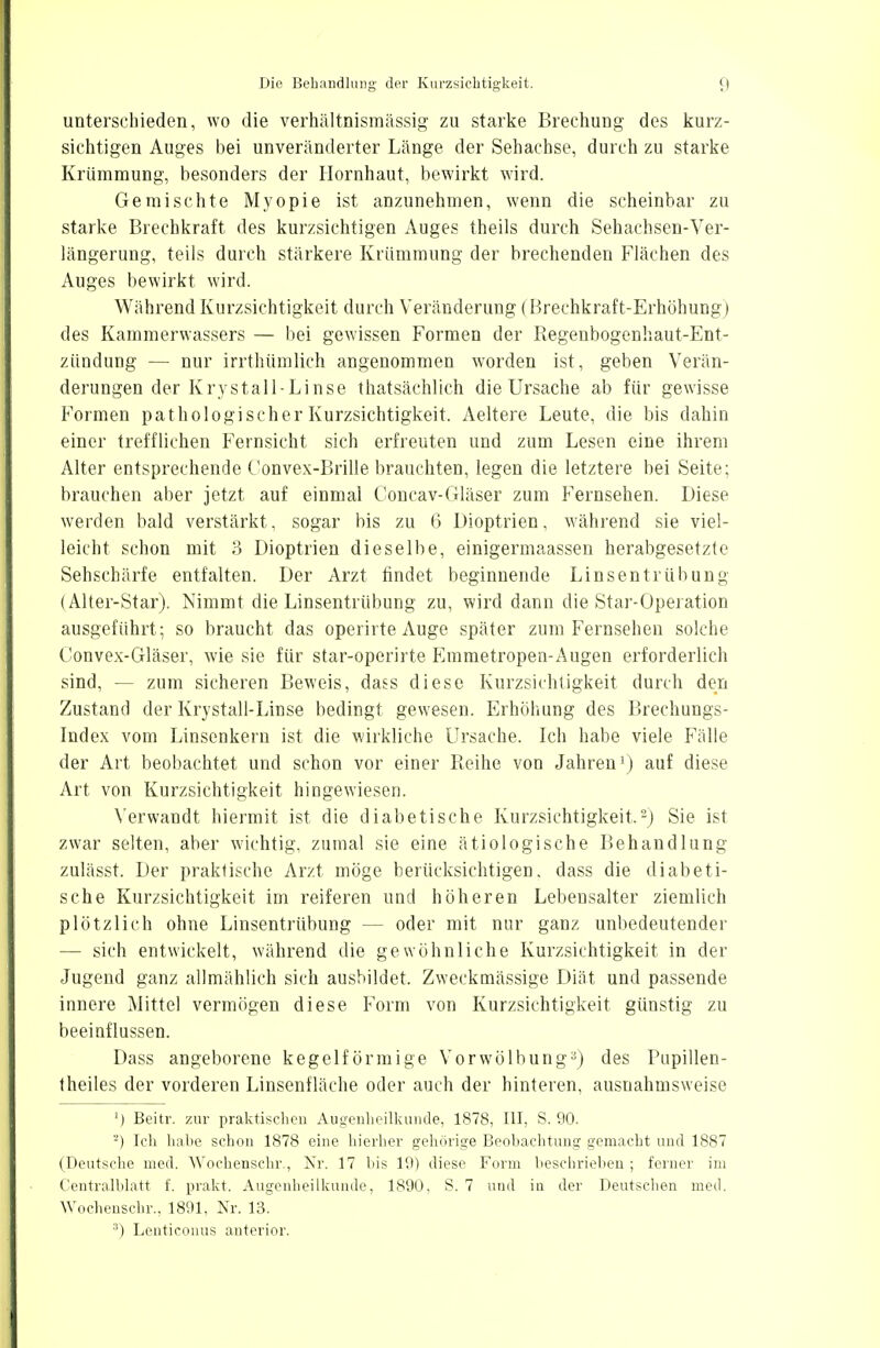 unterschieden, wo die verhältnismässig zu starke Brechung des kurz- sichtigen Auges bei unveränderter Länge der Sehachse, durch zu starke Krümmung, besonders der Hornhaut, bewirkt wird. Gemischte Myopie ist anzunehmen, wenn die scheinbar zu starke Brechkraft des kurzsichtigen Auges theils durch Sehachsen-Ver- längerung, teils durch stärkere Krümmung der brechenden Flächen des Auges bewirkt wird. Während Kurzsichtigkeit durch Veränderung (Brechkraft-Erhöhung) des Kammerwassers — bei gewissen Formen der Regenbogenhaut-Ent- zündung — nur irrthümlich angenommen worden ist, geben Verän- derungen der Krystall-Linse thatsächlich die Ursache ab für gewisse Formen pathologischer Kurzsichtigkeit. Aeltere Leute, die bis dahin einer trefflichen Fernsicht sich erfreuten und zum Lesen eine ihrem Alter entsprechende Convex-Brille brauchten, legen die letztere bei Seite; brauchen aber jetzt auf einmal Concav-Gläser zum Fernsehen. Diese werden bald verstärkt, sogar his zu 6 Dioptrien, während sie viel- leicht schon mit 3 Dioptrien dieselbe, einigermaassen herabgesetzte Sehschärfe entfalten. Der Arzt findet beginnende Linsentrübung (Alter-Star). Nimmt die Linsentrübung zu, wird dann die Star-Operation ausgeführt; so braucht das operirte Auge später zum Fernsehen solche Convex-Gläser, wie sie für star-operirte Emmetropen-Augen erforderlich sind, — zum sicheren Beweis, dass diese Kurzsichtigkeit durch den Zustand der Krystall-Linse bedingt gewesen. Erhöhung des Brechungs- Index vom Linsenkern ist die wirkliche Ursache. Ich habe viele Fälle der Art beobachtet und schon vor einer Reihe von Jahren1) auf diese Art von Kurzsichtigkeit hingewiesen. Verwandt hiermit ist die diabetische Kurzsichtigkeit.2) Sie ist zwar selten, aber wichtig, zumal sie eine ätiologische Behandlung zulässt. Der praktische Arzt möge berücksichtigen, dass die diabeti- sche Kurzsichtigkeit im reiferen und höheren Lebensalter ziemlich plötzlich ohne Linsentrübung — oder mit nur ganz unbedeutender — sich entwickelt, während die gewöhnliche Kurzsichtigkeit in der Jugend ganz allmählich sich ausbildet. Zweckmässige Diät und passende innere Mittel vermögen diese Form von Kurzsichtigkeit günstig zu beeinflussen. Dass angeborene kegelförmige Vorwölbung3) des Pupillen- theiles der vorderen Linsenfläche oder auch der hinteren, ausnahmsweise M Beitr. zur praktischen Augenheilkunde, 1878, III, S. 90. -) Ich hahe schon 1878 eine hierher gehörige Beobachtung gemacht und 1887 (Deutsche med. YVochenschr., Kr. 17 bis 19) diese Form beschrieben ; ferner im Centralblatt f. prakt. Augenheilkunde, 1890, S. 7 und in der Deutsehen med. Wochenschr., 1891, Nr. 13. s) Lenticonus anterior.