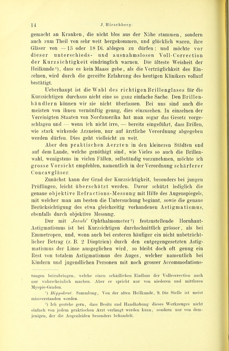 gemacht an Kranken, die nicht blos aus der Nähe stammen, sondern auch zum Theil von sehr weit hergekommen, und glücklich waren, ihre Gläser von —13 oder 18 Di. ablegen zu dürfen; und möchte vor dieser Unterschieds- und ausnahmslosen Voll-Correction der Kurzsichtigkeit eindringlich warnen. Die älteste Weisheit der Heilkunde3), dass es kein Maass gebe, als die Verträglichkeit des Ein- zelnen, wird durch die gereifte Erfahrung des heutigen Klinikers vollauf bestätigt. Ueberhaupt ist die Wahl des richtigen Brillenglases für die Kurzsichtigen durchaus nicht eine so ganz einfache Sache. Den Brillen- händlern können wir sie nicht überlassen. Bei uns sind auch die meisten von ihnen vernünftig genug, dies einzusehen. In einzelnen der Vereinigten Staaten von Nordamerika hat man sogar das Gesetz vorge- schlagen und — wenn ich nicht irre, — bereits eingeführt, dass Brillen, wie stark wirkende Arzneien, nur auf ärztliche Verordnung abgegeben werden dürfen. Dies geht vielleicht zu weit. Aber den praktischen Aerzten in den kleineren Slädten und auf dem Lande, welche genöthigt sind, wie Vieles so auch die Brillen- wahl, wenigstens in vielen Fällen, selbständig vorzunehmen, möchte ich grosse Vorsicht empfehlen, namentlich in der Verordnung schärferer Concavgläser. Zunächst kann der Grad der Kurzsichtigkeit, besonders bei jungen Prüflingen, leicht überschätzt werden. Davor schützt lediglich die genaue objektive Refractions-Messung mit Hilfe des Augenspiegels, mit welcher man am besten die Untersuchung beginnt, sowie die genaue Berücksichtigung des etwa gleichzeitig vorhandenen Astigmatismus, ebenfalls durch objektive Messung. Der mit Javals' Ophthalmometer2) festzustellende Hornhaut- Astigmatismus ist bei Kurzsichtigen durchschnittlich grösser, als bei Emmetropen, und, wenn auch bei ersteren häufiger ein nicht unbeträcht- licher Betrag (z. B. 2 Dioptrien) durch den entgegengesetzten Astig- matismus der Linse ausgeglichen wird, so bleibt doch oft genug ein Rest von totalem Astigmatismus des Auges, welcher namentlich bei Kindern und jugendlichen Personen mit noch grosser Accommodations- tungen beizubringen, welche einen schädlichen Einfluss der Vollcorrection auch nur wahrscheinlich machen. Aber er spricht nur von niederen und mittleren Myopie-Graden. :) Hippokrat. Sammlung, Von der alten Heilkunde, 9. Die Stelle ist meist missverstanden worden. -) Ich gestehe gern, dass Besitz und Handhabimg- dieses Werkzeuges nicht einfach von jedem praktischen Arzt verlangt werden kann, sondern nur von dem- jenigen, der die Augenleiden besonders behandelt.