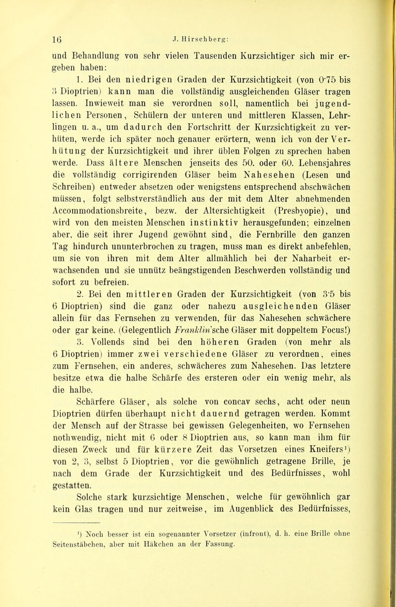 und Behandlung von sehr vielen Tausenden Kurzsichtiger sich mir er- geben haben: 1. Bei den niedrigen Graden der Kurzsichtigkeit (von 075 bis 3 Dioptrien) kann man die vollständig ausgleichenden Gläser tragen lassen. Inwieweit man sie verordnen soll, namentlich bei jugend- lichen Personen, Schülern der unteren und mittleren Klassen, Lehr- lingen u. a., um dadurch den Fortschritt der Kurzsichtigkeit zu ver- hüten, werde ich später noch genauer erörtern, wenn ich von der Ver- hütung der Kurzsichtigkeit und ihrer üblen Folgen zu sprechen haben werde. Dass ältere Menschen jenseits des 50. oder 60. Lebensjahres die vollständig corrigirenden Gläser beim Nahesehen (Lesen und Schreiben) entweder absetzen oder wenigstens entsprechend abschwächen müssen, folgt selbstverständlich aus der mit dem Alter abnehmenden Accommodationsbreite, bezw. der Altersichtigkeit (Presbyopie), und wird von den meisten Menschen instinktiv herausgefunden; einzelnen aber, die seit ihrer Jugend gewöhnt sind, die Fernbrille den ganzen Tag hindurch ununterbrochen zu tragen, muss man es direkt anbefehlen, um sie von ihren mit dem Alter allmählich bei der Naharbeit er- wachsenden und sie unnütz beängstigenden Beschwerden vollständig und sofort zu befreien. 2. Bei den mittleren Graden der Kurzsichtigkeit (von 3-5 bis 6 Dioptrien) sind die ganz oder nahezu ausgleichenden Gläser allein für das Fernsehen zu verwenden, für das Nahesehen schwächere oder gar keine. (Gelegentlich Franklin'sche Gläser mit doppeltem Focus!) 3. Vollends sind bei den höheren Graden (von mehr als 6 Dioptrien) immer zwei verschiedene Gläser zu verordnen, eines zum Fernsehen, ein anderes, schwächeres zum Nahesehen. Das letztere besitze etwa die halbe Schärfe des ersteren oder ein wenig mehr, als die halbe. Schärfere Gläser, als solche von concav sechs, acht oder neun Dioptrien dürfen überhaupt nicht dauernd getragen werden. Kommt der Mensch auf der Strasse bei gewissen Gelegenheiten, wo Fernsehen nothwendig, nicht mit 6 oder 8 Dioptrien aus, so kann man ihm für diesen Zweck und für kürzere Zeit das Vorsetzen eines Kneifers3) von 2, 3, selbst 5 Dioptrien, vor die gewöhnlich getragene Brille, je nach dem Grade der Kurzsichtigkeit und des Bedürfnisses, wohl gestatten. Solche stark kurzsichtige Menschen, welche für gewöhnlich gar kein Glas tragen und nur zeitweise, im Augenblick des Bedürfnisses, *) Noch besser ist ein sogenannter Vorsetzer (infront), d. h. eine Brille ohne Seitenstäbchen, aber mit Häkchen an der Fassung.