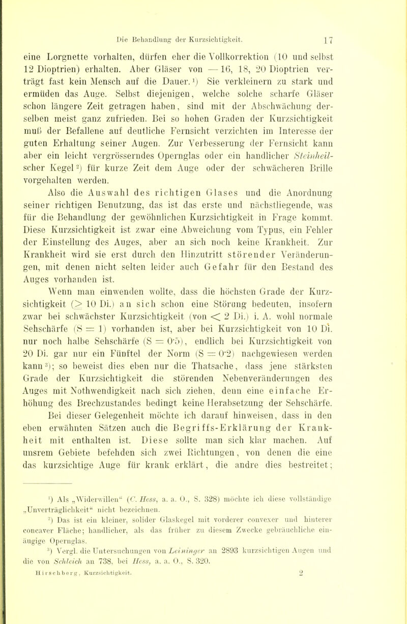 eine Lorgnette vorhalten, dürfen eher die Vollkorrektion (10 und selbst 12 Dioptrien) erhalten. Aber Gläser von —16, 18, 20 Dioptrien ver- trägt fast kein Mensch auf die Dauer.1) Sie verkleinern zu stark und ermüden das Auge. Selbst diejenigen, welche solche scharfe Gläser schon längere Zeit getragen haben, sind mit der Abschwächung der- selben meist ganz zufrieden. Bei so hohen Graden der Kurzsichtigkeit muH der Befallene auf deutliche Fernsicht verzichten im Interesse der guten Erhaltung seiner Augen. Zur Verbesserung der Fernsicht kann aber ein leicht vergrösserndes Opernglas oder ein handlicher Steinheil- scher Kegel2) für kurze Zeit dem Auge oder der schwächeren Brille vorgehalten werden. Also die Auswahl des richtigen Glases und die Anordnung seiner richtigen Benutzung, das ist das erste und nächstliegende, was für die Behandlung der gewöhnlichen Kurzsichtigkeit in Frage kommt. Diese Kurzsichtigkeit ist zwar eine Abweichung vom Typus, ein Fehler der Einstellung des Auges, aber an sich noch keine Krankheit. Zur Krankheit wird sie erst durch den Hinzutritt störender Veränderun- gen, mit denen nicht selten leider auch Gefahr für den Bestand des Auges vorhanden ist. Wenn man einwenden wollte, dass die höchsten Grade der Kurz- sichtigkeit (> 10 Di.) an sich schon eine Störung bedeuten, insofern zwar bei schwächster Kurzsichtigkeit (von < 2 Di.) i. A. wohl normale Sehschärfe (8=1) vorhanden ist, aber bei Kurzsichtigkeit von 10 Di. nur noch halbe Sehschärfe (S =0*5), endlich bei Kurzsichtigkeit von 20 Di. gar nur ein Fünftel der Norm (S = 0-2) nachgewiesen werden kann;!); so beweist dies eben nur die Thatsache, dass jene stärksten Grade der Kurzsichtigkeit die störenden Nebenveränderungen des Auges mit Notwendigkeit nach sich ziehen, denn eine einfache Er- höhung des Brechzustandes bedingt keine Herabsetzung der Sehschärfe. Bei dieser Gelegenheit möchte ich darauf hinweisen, dass in den eben erwähnten Sätzen auch die Begriffs-Erklärung der Krank- heit mit enthalten ist. Diese sollte man sich klar machen. Auf unsrem Gebiete befehden sich zwei Richtungen, von denen die eine das kurzsichtige Auge für krank erklärt, die andre dies bestreitet; ') Als „Widerwillen (C. Hess, a, a. 0., S. 328) möchte ich diese vollständige „Unverträglichkeit nicht bezeichnen. -) Das ist ein kleiner, solider Glaskegel mit vorderer convexer und hinterer concaver Fläche; handlicher, als das früher zu diesem Zwecke gebräuchliche ein- äugige Opernglas. :!) Vergl. die Untersuchungen von Leininger au 2893 kurzsichtigen Augen und die von Schleich an 738. bei Hess, a. a. 0., S. 320.