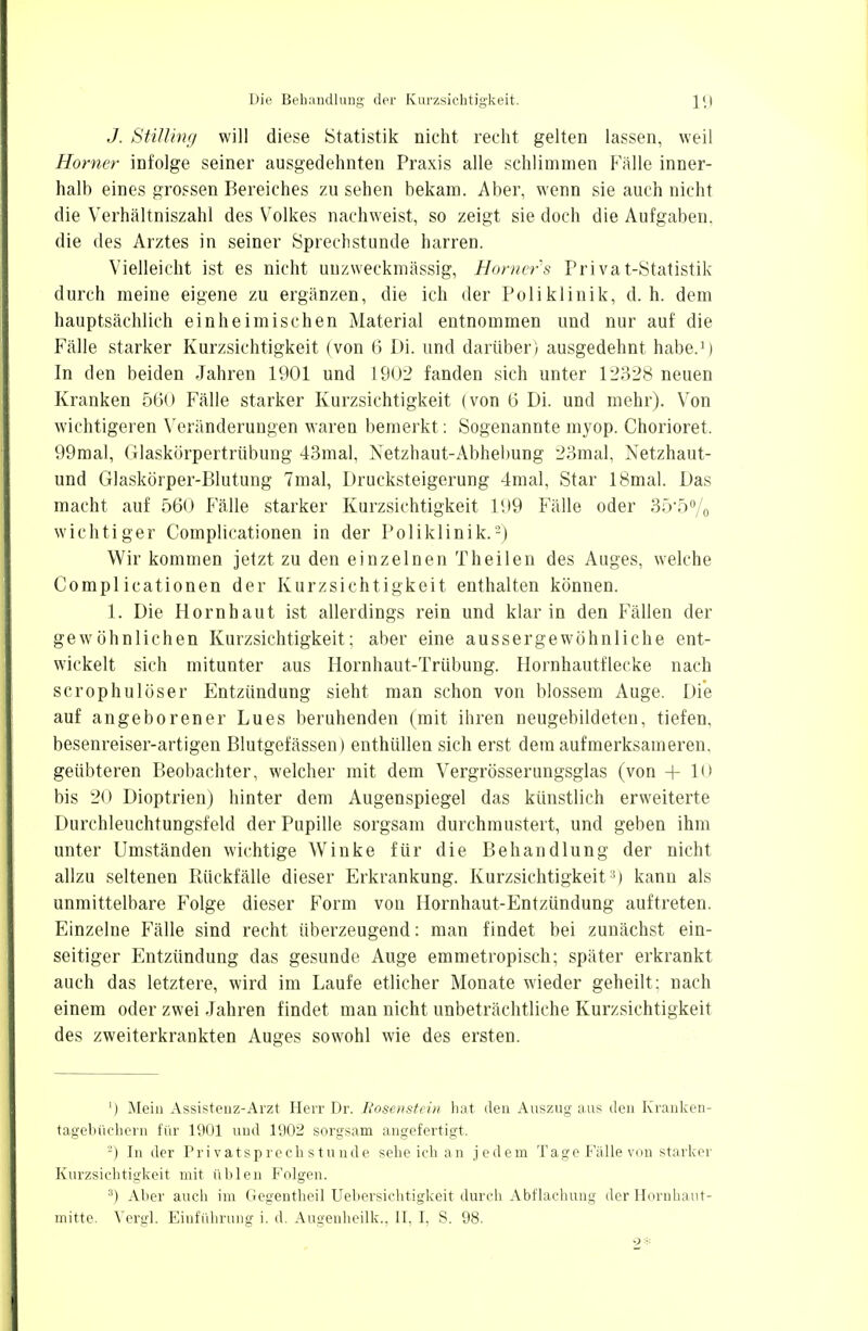 J. Stüling will diese Statistik nicht recht gelten lassen, weil Homer infolge seiner ausgedehnten Praxis alle schlimmen Fälle inner- halb eines grossen Bereiches zu sehen bekam. Aber, wenn sie auch nicht die Verhältniszahl des Volkes nachweist, so zeigt sie doch die Aufgaben, die des Arztes in seiner Sprechstunde harren. Vielleicht ist es nicht uuzweekmässig, Homers Privat-Statistik durch meine eigene zu ergänzen, die ich der Poliklinik, d. h. dem hauptsächlich einheimischen Material entnommen und nur auf die Fälle starker Kurzsichtigkeit (von 6 Di. und darüber) ausgedehnt habe.1) In den beiden Jahren 1901 und L902 fanden sich unter 12328 neuen Kranken 560 Fälle starker Kurzsichtigkeit (von 6 Di. und mehr). Von wichtigeren Veränderungen waren bemerkt: Sogenannte myop. Chorioret. 99mal, Glaskörpertrübung 43mal, Netzhaut-Abhebung 23mal, Netzhaut- und Glaskörper-Blutung 7mal, Drucksteigerung 4mal, Star 18mal. Das macht auf 560 Fälle starker Kurzsichtigkeit 199 Fälle oder 355% wichtiger Complicationen in der Poliklinik.2) Wir kommen jetzt zu den einzelnen Theilen des Auges, welche Complicationen der Kurzsichtigkeit enthalten können. 1. Die Hornhaut ist allerdings rein und klar in den Phallen der gewöhnlichen Kurzsichtigkeit; aber eine aussergewöhnliche ent- wickelt sich mitunter aus Hornhaut-Trübung. Hornhautflecke nach scrophulöser Entzündung sieht man schon von blossem Auge. Die auf angeborener Lues beruhenden (mit ihren neugebildeten, tiefen, besenreiser-artigen Blutgefässen) enthüllen sich erst dem aufmerksameren, geübteren Beobachter, welcher mit dem Vergrösserungsglas (von + 10 bis 20 Dioptrien) hinter dem Augenspiegel das künstlich erweiterte Durchleuchtungsfeld der Pupille sorgsam durchmustert, und geben ihm unter Umständen wichtige Winke für die Behandlung der nicht allzu seltenen Rückfälle dieser Erkrankung. Kurzsichtigkeit 5) kann als unmittelbare Folge dieser Form von Hornhaut-Entzündung auftreten. Einzelne Fälle sind recht überzeugend: man findet bei zunächst ein- seitiger Entzündung das gesunde Auge emmetropisch; später erkrankt auch das letztere, wird im Laufe etlicher Monate wieder geheilt; nach einem oder zwei Jahren findet man nicht unbeträchtliche Kurzsichtigkeit des zweiterkrankten Auges sowohl wie des ersten. ') Mein Assistenz-Arzt Herr Dr. Boseiistein hat den Auszug aus den Kranken- tagebüchern für 1901 und 1902 sorgsam angefertigt. -) In der Privatsprechstunde, sehe ich an jedem Tage Fälle von starker Kurzsichtigkeit mit üblen Folgen. 3) Aber auch im Gegentheil Uebersichtigkeit durch Abflachung der Hornhaut- mitte. Vergl. Einführung i. d. Augenheilk., II, I, S. 98. 2-