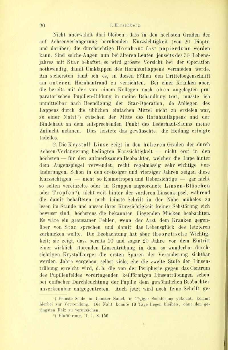 Nicht unerwähnt darf bleiben, dass in den höchsten Graden der auf Achsenverlängerung beruhenden Kurzsichtigkeit (von 20 Dioptr. und darüber) die durchsichtige Hornhaut fast papierdünn werden kann. Sind solche Augen nun bei älteren Leuten jenseits des 50. Lebens- jahres mit Star behaftet, so wird grösste Vorsicht bei der Operation nothwendig, damit Umklappen des Hornhautlappens vermieden werde. Am sichersten fand ich es, in diesen Fällen den Drittelbogenschnitt am unteren Hornhautrand zu verrichten. Bei einer Kranken aber, die bereits mit der von einem Kollegen nach oben angelegten prä- paratorischeu Pupillen-Bildung in meine Behandlung trat, musste ich unmittelbar nach Beendigung der Star-Operation, da Anliegen des Lappens durch die üblichen einfachen Mittel nicht zu erzielen war, zu einer Naht') zwischen der Mitte des Hornhautlappens und der Bindehaut an dem entsprechenden Punkt des Lederhaut-Saums meine Zuflucht nehmen. Dies leistete das gewünschte, die Heilung erfolgte tadellos. 2. Die Krystall-Linse zeigt in den höheren Graden der durch Achsen-Verlängerung bedingten Kurzsichtigkeit — nicht erst in den höchsten — für den aufmerksamen Beobachter, welcher die Lupe hinter dem Augenspiegel verwendet, recht regelmässig sehr wichtige Ver- änderungen. Schon in den dreissiger und vierziger Jahren zeigen diese Kurzsichtigen — nicht so Emmetropen und Uebersichtige — gar nicht so selten vereinzelte oder in Gruppen angeordnete Linsen-Bläschen oder Tropfen2), nicht weit hinter der vorderen Linsenkapsel, während die damit behafteten noch feinste Schrift in der Nähe mühelos zu lesen im Stande und ausser ihrer Kurzsichtigkeit keiner Sehstörung sich bewusst sind, höchstens die bekannten fliegenden Mücken beobachten. Es wäre ein grausamer Fehler, wenn der Arzt dem Kranken gegen- über von Star sprechen und damit das Lebensglück des letzteren zerknicken wollte. Die Beobachtung hat aber theoretische Wichtig- keit; sie zeigt, dass bereits 10 und sogar 20 Jahre vor dem Eintritt einer wirklich störenden Linsentrübung in dem so wunderbar durch- sichtigen Krystallkörper die ersten Spuren der Veränderung sichtbar werden. Jahre vergehen, selbst viele, ehe die zweite Stufe der Linsen- trübung erreicht wird, d. h. die von der Peripherie gegen das Centrum des Pupillenfeldes vordringenden keilförmigen Linsentrübungen schon bei einfacher Durchleuchtung der Pupille dem gewöhnlichen Beobachter unverkennbar entgegentreten. Auch jetzt wird noch feine Schrift ge- J) Feinste Seide in feinster Nadel, in l°/0iger Sodalösung gekocht, kommt hierbei zur Verwendung. Die Naht konnte 19 Tage liegen bleiben, ohne den ge- ringsten Reiz zu verursachen. 2) Einführung, II, I, S. 156.