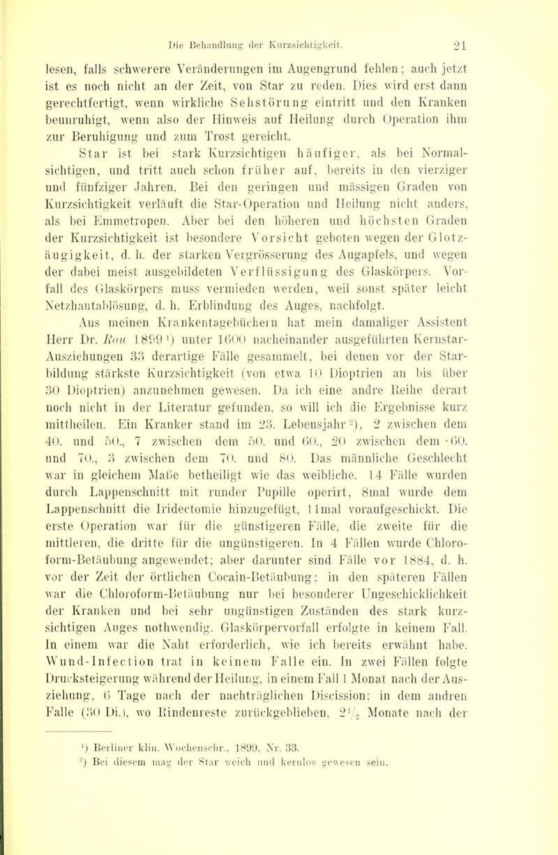 lesen, falls schwerere Veränderungen im Augengrund fehlen; auch jetzt ist es noch nicht an der Zeit, von Star zu reden. Dies wird erst dann gerechtfertigt, wenn wirkliche Sehstörung eintritt und den Kranken beunruhigt, wenn also der Hinweis auf Heilung durch Operation ihm zur Beruhigung und zum Trost gereicht. Star ist bei stark Kurzsichtigen häufiger, als bei Normal- sichtigen, und tritt auch schon früher auf, bereits in den vierziger und fünfziger Jahren. Bei den geringen und mässigen Graden von Kurzsichtigkeit verläuft die Star-Operation und Heilung nicht anders, als bei Emmetropen. Aber bei den höheren und höchsten Graden der Kurzsichtigkeit ist besondere Vorsicht geboten wegen der Glotz- äugigkeit, d. h. der starken Vergrösserung des Augapfels, und wegen der dabei meist ausgebildeten Verflüssigung des Glaskörpers. Vor- fall des Glaskörpers muss vermieden werden, weil sonst später leicht Netzhautablösung, d. h. Erblindung des Auges, nachfolgt. Aus meinen Krankentagebüchem hat mein damaliger Assistent Herr Dr. Bau 1899 1) unter Kloo nacheinander ausgeführten Kernstar- Ausziehungen 33 derartige Fälle gesammelt, bei denen vor der Star- bildung stärkste Kurzsichtigkeit (von etwa 10 Dioptrien an bis über 30 Dioptrien) anzunehmen gewesen. Da ich eine andre Reihe derart noch nicht in der Literatur gefunden, so will ich die Ergebnisse kurz mittheilen. Ein Kranker stand im 23. Lebensjahr'2), 2 zwischen dem 40. und 50., 7 zwischen dem 50. und 60., 20 zwischen dem -60. und 70., 3 zwischen dem 70. und 80. Das männliche Geschlecht war in gleichem Maße betheiligt wie das weibliche. 14 Fälle wurden durch Lappenschnitt mit runder Pupille operirt, 8mal wurde dem Lappenschnitt die Iridectomie hinzugefügt, llmal voraufgeschickt. Die erste Operation war für die günstigeren Fälle, die zweite für die mittleren, die dritte für die ungünstigeren. In 4 Fällen wurde Chloro- form-Betäubung angewendet; aber darunter sind Fälle vor 1884, d. h. vor der Zeit der örtlichen Cocain-Betäubung; in den späteren Fällen war die Chloroform-Betäubung nur bei besonderer Ungeschicklichkeit der Kranken und bei sehr ungünstigen Zuständen des stark kurz- sichtigen Auges nothwendig. Glaskörpervorfall erfolgte in keinem Fall. In einem war die Naht erforderlich, wie ich bereits erwähnt habe. Wund-Infection trat in keinem Falle ein. In zwei Fällen folgte Drucksteigerung während der Heilung, in einem Fall 1 Monat nach der Aus- ziehung, 6 Tage nach der nachträglichen Discission: in dem andren Falle (30 Di.), wo Bindenreste zurückgeblieben, 21/2 Monate nach der ') Berliner klin. Wochenschr., 1899, Nr. 33. •) Bei diesem mag der Star weich und kernlos gewesen sein.