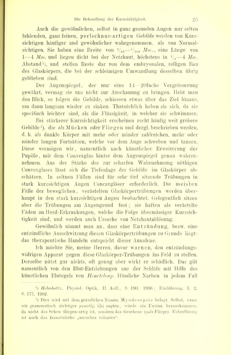 Auch die gewöhnlichen, selbst in ganz gesunden Augen nur selten fehlenden, ganz feinen, perlschnurartigen Gebilde werden von Kurz- sichtigen häufiger und gewöhnlicher wahrgenommen, als von Normal- sichtigen. Sie haben eine Breite von 1/30—l/i00 Mm., eine Länge von 1—4 Mm. und liegen dicht bei der Netzhaut, höchstens in 7-t—4 Mm. Abstand1), und stellen Reste dar von dem embryonalen, zelligen Bau des Glaskörpers, die bei der schleimigen Umwandlung desselben übrig geblieben sind. Der Augenspiegel, der nur eine 14 SOfache Vergrösserung gewährt, vermag sie uns nicht zur Anschauung zu bringen. Hebt man den Blick, so folgen die Gebilde, schiessen etwas über das Ziel hinaus, um dann langsam wieder zu sinken. Thatsächlieh heben sie sich, da sie specifisch leichter sind, als die Flüssigkeit, in welcher sie schwimmen. Bei stärkerer Kurzsichtigkeit erscheinen recht häufig weit gröbere Gebilde '2), die als Mücken oder Fliegen und dergl. beschrieben werden, d. h. als dunkle Körper mit mehr oder minder zahlreichen, mehr oder minder langen Fortsätzen, welche vor dem Auge schweben und tanzen. Diese vermögen wir, namentlich nach künstlicher Erweiterung der Pupille, mit dem Convexglas hinter dem Augenspiegel genau wahrzu- nehmen. Aus der Stärke des zur scharfen Wahrnehmung nöthigen Convexglases lässt sich die Tiefenlage der Gebilde im Glaskörper ab- schätzen. In seltnen Fällen sind für sehr tief sitzende Trübungen in stark kurzsichtigen Augen Concavgläser erforderlich. Die meisten Fälle der beweglichen, verästelten Glaskörpertrübungen werden über- haupt in den stark kurzsichtigen Augen beobachtet, Gelegentlich sitzen aber die Trübungen am Augengrund fest; sie haften als verästelte Fäden an Herd-Erkrankungen, welche die Folge übermässiger Kurzsich- tigkeit sind, und werden auch Ursache von Netzhautablösung. Gewöhnlich nimmt man an, dass eine Entzündung, bezw. eine entzündliche Ausschwitzung diesen Glaskörpertrübungen zu Grunde liegt: das therapeutische Handeln entspricht dieser Annahme. Ich möchte Sie, meine Herren, davor warnen, den entzündungs- widrigen Apparat gegen diese Glaskörper-Trübungen ins Feld zu stellen. Derselbe nützt gar nichts, oft genug aber wirkt er schädlich. Das gilt namentlich von den Blut-Entziehungen aus der Schläfe mit Hilfe des künstlichen Blutegels von Heurtcloup. Hässliche Narben in jedem Fall l) Heimholtz, Physiol. Optik, II. Aufl., S. 190, 1896: Einführung, I, 2, S. 177, 1902. '-) Dies wird mit demgrässlichenNamen Myodesopsie belegt, Selbst, wenn wir grammatisch richtiger (xuiostof,; otj/i; sagten, würde ein Unsinn herauskommen, da nicht das Sehen fliegen-artig ist, sondern das Gesehene (p.uta Fliege). Ueberflüssig ist auch das französische „mouches volantes.