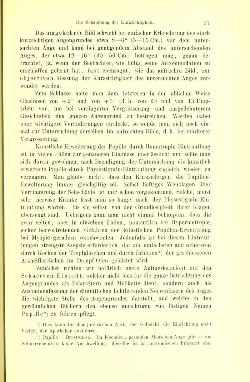 Das umgekehrte Bild schwebt bei einfacher Erleuchtung des stark kurzsichtigen Augengrundes etwa 2—6 (5—15 Cm.) vor dem unter- suchten Auge und kann bei genügendem Abstand des untersuchenden Auges, der etwa 12—16 (30—56 Cm.) betragen mag, genau be- trachtet, ja, wenn der Beobachter, wie billig, seine Accommodation zu erschlaffen gelernt hat, fast ebensogut, wie das aufrechte Bild, zur objectiven Messung der Kurzsichtigkeit des untersuchten Auges ver- wendet werden. Zum Schlüsse halte man dem letzteren iu der üblichen Weise Glaslinsen von +2 und von +3 (d.h. von 20 und von 13 Diop- trien) vor, um bei verringerter Vergrösserung und ausgedehnterem Gesichtsfeld den ganzen Augengrund zu bestreichen. Werden dabei aber wichtigere Veränderungen entdeckt, so wende man sich noch ein- mal zur Untersuchung derselben im aufrechten Bilde, d. h. bei stärkerer Vergrösserung. Künstliche Erweiterung der Pupille durch Homatropin-Einträuflung ist in vielen Fällen zur genaueren Diagnose unerlässlich; nur sollte man sich daran gewöhnen, nach Beendigung der Untersuchung die künstlich erweiterte Pupille durch Physostigmin-Einträuflung sogleich wieder zu verengern. Man glaube nicht, dass den Kurzsichtigen die Pupillen- Erweiterung immer gleichgiltig sei. Selbst heftiges Wehklagen über Verringerung der Sehschärfe ist mir schon vorgekommen. Solche, meist sehr nervöse Kranke lässt man so lange nach der Physostigmin-Ein- träuflung warten, bis sie selbst von der Grundlosigkeit ihrer Klagen überzeugt sind. Uebrigens kann man nicht einmal behaupten, dass die zwar selten, aber in einzelnen Fällen, namentlich bei Hypermetropie, sicher hervortretenden Gefahren der künstlichen Pupillen-Erweiterung bei Myopie geradezu verschwinden. Jedenfalls ist bei diesen Einträuf- lungen strengste Asepsie erforderlich, die am einfachsten und sichersten durch Kochen der Tropfgläschen und durch Erhitzen1) der geschlossenen Arzneifläschchen im Dampf Ofen geleistet wird. Zunächst richten wir natürlich unsre Aufmerksamkeit auf den Sehnerven-Eintritt, welcher nicht blos für die ganze Betrachtung des Augengrundes als Polar-Stern und Meßkette dient, sondern auch als Zusammenfassung der sämmtlichen lichtleitenden Nervenfasern des Auges die wichtigste Stelle des Augengrundes darstellt, und welche in den gewöhnlichen Büchern den ebenso unrichtigen wie lästigen Namen Papille2) zu führen pflegt. J) Dies kann für den praktischen Arzt, der vielleicht die Einrichtung nicht besitzt, der Apotheker ausführen. 2) Papilla = Brustwarze. Im lebenden, gesunden Menschen-Auge gibt es am Sehnerveneintritt keine Anschwellung; dieselbe ist im anatomischen Präparat eine