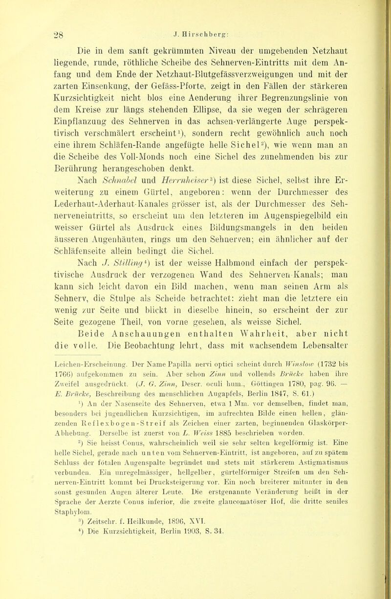 Die in dem sanft gekrümmten Niveau der umgebenden Netzhaut liegende, runde, röthliche Scheibe des Sehnerven-Eintritts mit dem An- fang und dem Ende der Netzhaut-Blutgefässverzweigungen und mit der zarten Einsenkung, der Gefäss-Pforte, zeigt in den Fällen der stärkeren Kurzsichtigkeit nicht blos eine Aenderung ihrer Begrenzungslinie von dem Kreise zur längs stehenden Ellipse, da sie wegen der schrägeren Einpflanzung des Sehnerven in das achsen-verlängerte Auge perspek- tivisch verschmälert erscheint1), sondern recht gewöhnlich auch noch eine ihrem Schläfen-Rande angefügte helle Sichel2), wie wenn man an die Scheibe des Voll-Monds noch eine Sichel des zunehmenden bis zur Berührung herangeschoben denkt, Nach Schnabel und Herrnheiserz) ist diese Sichel, selbst ihre Er- weiterung zu einem Gürtel, angeboren: wenn der Durchmesser des Lederhaut-Aderhaut-Kanales grösser ist, als der Durchmesser des Seh- nerveneintritts, so erscheint um den letzteren im Augenspiegelbild ein weisser Gürtel als Ausdruck eines Bildungsmangels in den beiden äusseren Augenhäuten, rings um den Sehnerven; ein ähnlicher auf der Schläfenseite allein bedingt die Sichel. Nach J. Stilling1) ist der weisse Halbmond einfach der perspek- tivische Ausdruck der verzogenen Wand des Sehnerven Kanals; man kann sich leicht davon ein Bild machen, wenn man seinen Arm als Sehnerv, die Stulpe als Scheide betrachtet: zieht man die letztere ein wenig zur Seite und blickt in dieselbe hinein, so erscheint der zur Seite gezogene Theil, von vorne gesehen, als weisse Sichel. Beide Anschauungen enthalten Wahrheit, aber nicht die volle. Die Beobachtung lehrt, dass mit wachsendem Lebensalter Leichen-Erscheinung. Der Name Papilla nervi optici scheint durch Winslow (1732 bis 176(5) aufgekommen zu sein. Aber schon Zinn und vollends Brücke haben ihre Zweifel ausgedrückt. (J. G. Zinn, Descr. oculi hum., Göttingen 1780, pag. 96. — E. Brücke, Beschreibung des menschlichen Augapfels, Berlin 1847, S. 61.) ') An der Nasenseite des Sehnerven, etwa 1 Mm. vor demselben, findet man, besonders bei jugendlichen Kurzsichtigen, im aufrechten Bilde einen hellen, glän- zenden Reflexbogen-Streif als Zeichen einer zarten, beginnenden Glaskörper- Abhebung. Derselbe ist zuerst von L. Weiss 1885 beschrieben worden. 2) Sie heisst Conus, wahrscheinlich weil sie sehr selten kegelförmig ist. Eine helle Sichel, gerade nach unten vom Sehnerven-Eintritt, ist angeboren, auf zu spätem Schluss der fötalen Augenspalte begründet und stets mit stärkerem Astigmatismus verbunden. Ein unregelmässiger, hellgelber, gürtelförmiger Streifen um den Seh- nerven-Eintritt kommt bei Drucksteigerung vor. Ein noch breiterer mitunter in den sonst gesunden Augen älterer Leute. Die erstgenannte Veränderung heißt in der Sprache der Aerzte Conus inferior, die zweite glaucomatöser Hof, die dritte seniles Staphylom. 3) Zeitschr. f. Heilkunde, 1896, XVI. 4) Die Kurzsichtigkeit, Berlin 1903, S. 34.